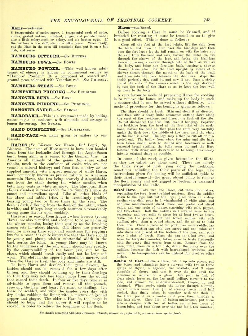 Hams—continued. 8 teaspoonfuls of moist sugar, 1 teaspoonful each of spice, cloves, grated nutmeg, mustard, ginger, and pounded mace; also a little celery-seed, or celery, and six beaten eggs. If the mixture is too stiff, stir in a little cream. When ready, put the Ham in the oven till browned; then put it on a hot dish, and serve. HAMBURG BITTERS.—See Bitters. HAMBURG FOWL.—See Fowls. HAMBURG POWDER.—-This well-known adul- terant of chicory is known in commercial circles as “ Hauibro’ Powder.” It is composed of roasted and ground peas, coloured with Yenetian red. See Chicory. HAMBURG STEAK.—See Beef. HAMPSHIRE PUDDING. -See Puddings. HANOVER BUNS.—See Buns. HANOVER PUDDING.—See Puddings. HANOVER SAUCE.—See Sauces. HARDBAKE.—This is a sweetmeat made by boiling coarse sugar or molasses with almonds, and orange or lemon flavouring. See Sugar. HARD DUMPLINGS.—See Dumplings. HARD-TACK.—A name given by sailors to sea- biscuits. HARES (Ft. Lievres ; Ger. Hasen; Thai. Lepri; Sp. Liebres).—The name of Hare seems to have been handed down from the Icelandic heri through the Anglo-Saxon Kara, being akin, in a sense, to the German hase. In America all animals of the genus Lepus are called rabbits, much to the confusion of cooks who are not versed in natural history; and from that country we are supplied annually with a great number of white Hares, more commonly known as prairie rabbits, or American mountain Hares, the two being scarcely distinguishable one from the other during the winter months, when both have coats as white as snow. The European Hare (Lepus timidus) is remarkable for its timidity (hence its name) and marvellous speed. Like all other kinds of the Hare and rabbit tribe, it is exceedingly prolific, bearing young two or three times in the year. The flesh is dark, differing from the flesh of the rabbit, which is white, and if kept long enough assumes a remarkably strong game flavour upon cooking. Hares are in season from August, when leverets (young Hares) are also plentiful, and continue to be prime during the winter months, losing their quality as the breeding season sets in—about March. Old Hares are generally used for making Hare soup, and sometimes for jugging; but for a roast it is quite imperative that the Hare should be yoimg and plump, with a substantial width in the back across the loins. A young Hare may be known by the tenderness of the ear, which should tear readily, by the compressibility of the lower jaw, and by the claws, which should break easily and not be long and worn. The cleft in the upper lip should be narrow, and when the Hare is fresh the body and limbs are stiff. To keep Hares and develop their game flavour, the insides should not be removed for a few days after killing, and they should be hung up by their fore-legs so that they may not lose their juices from the wound that caused their death. In four or five days’ time it is advisable to open them and remove all the paunch, reserving the liver and heart for sauce or stuffing. Let these be scalded, and wipe the insides every day with dry cloths, rubbing the lining with a mixture of ground pepper and ginger. The older a Hare is, the longer it should be hung, and the slower it will require to be cooked, in order to reduce the toughness of the flesh. Hares—continued. Before cooking a Hare it must be skinned, and if intended for roasting it must be trussed so as to give it a good effect. This is done as follows: Chop off the feet at the first joints, lift the skin from the back, and draw it first over the hind-legs and then over the fore-legs ; let the tail remain on with the hair; cut the skin from the head and ears, leaving the latter on, cut through the sinews of the legs, and bring the hind-legs forward, passing a skewer through both of them as well as the body, and bring the fore-legs back, passing a skewer through them also. Fix the head upright by means of a skewer thrust through the mouth to the back of the head and then into the back between the shoulders. Wipe the inside perfectly dry, stuff it, and sew it up. Pass a string round the ends of the skewers which fix the legs, drawing it over the back of the Hare so as to keep the legs well up close to the body. A very favourite mode of preparing Hares for cooking is to remove tlie bones, and make up the body in such a manner that it can be carved without difficulty. The mode of procedure for this boning is given as follows : The Hare should be fresh. Skin and clean it as directed, and then with a sharp knife commence cutting down along the crest of the backbone, and dissect the flesh off the ribs. Do not disconnect the flesh, but leave it hanging. Separate the backbone from the head at the first joint of the neck- bone, leaving the head on, then pass the knife very carefully under the flesh down the middle of the back until the whole of the bone is clear. The legs may either be cut off or dis- sected out. The hollow from where the spine and ribs have been taken should next be stuffed with forcemeat or well- seasoned bread stuffing, the belly sewn up, and the Hare fastened with string and skewers so as to bring it as nearly into its original shape as possible. In some of the receipts given hereunder the fillets, as they are called, are alone used These are merely the thick strips of flesh lying along the backbone, sometimes including the thick parts of the legs. The instructions given for boning will be sufficient guide to their careful removal—the great object being to remove the flesh evenly and not jagged or broken by awkward manipulation of the knife. Baked Hare. — Take two fine Hares, cut them into halves, separating the fore- from the hind-quarters. Bone the saddles down to the legs, but not the legs ; place them in a deep earthenware dish, pour in 1 wineglassful of white wine, and add one medium-sized sliced lemon, one peeled and sliced onion, and one sprig of thyme, seasoning with salt, pepper, and two cloves. Roll the saddles well several times in the seasoning, and put aside to steep for at least twelve hours. Take out the pieces, stuff the boned saddles with rich stuffing, give them a round shape, and tie so as to hold them firm. Place a piece of fat pork over each saddle, lay them in a roasting-pan with one carrot and one onion cut into slices and placed at the bottom of the pan, and pour over 1 pint of broth. Place the pan in a hot oven, and bake for forty-five minutes, taking care to baste frequently with the gravy that comes from them. Remove from the oven, untie, dress on a hot dish, strain the gravy over the saddles, decorate the dish with heart-shaped croutons, and serve. The fore-quarters can be utilised for civet or other dishes. Boudin of Hare.—Bone a Hare, cut it up into pieces, put the bones and trimmings into a stewpan with two or three sprigs of thyme, a bay-leaf, two shallots, and 3 wine- glassfuls of sherry, and toss it over the fire until the moisture is reduced to a glaze; then pour in lqt. of clear stock, leave on the fire until boiling, move it to the side, and simmer for an-hour-and-a-half, keeping it well skimmed. When ready, strain the liquor through a broth- napkin into a basin. Boil lib- of streaky bacon until half cooked, then finely mince it together with the flesh of the Hare, pound in a mortar, and pass them through a fine hair sieve. Chop lib. of button-mushrooms, put them into a stewpan with loz. of butter and a few drops of lemon-juice, and toss about over the fire for a few minutes;