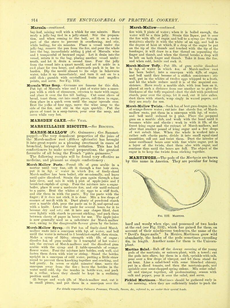 Marsala—continued. Lay-leaf, mixing well with a whisk for one minute. Have ready a jelly-hag tied in a jelly-stand. Stir the prepara- tion, and when coming to the boil, set it on a cooler part of the stove to prevent it overflowing, and stir, while boiling, for six minutes. Place a vessel under the jelly-bag, remove the pan from the lire, and pour the whole into the bag, immediately adding J pint of Marsala wine and 1 teaspoonful of browned sugar. Let it drain into the vessel, return it to the bag, placing another vessel under- neath, and let it drain a second time. Pour the jelly from the vessel into a quart mould, and set it aside in a cool place for two hours, and afterwards pack it in ice to harden. Dip the mould almost to its edge in lukewarm water, take it up immediately, and turn it out on to a cold dish; garnish with crystallised fruits and angelica points, and serve. See Fig. 1131. Marsala-Wine Soup.—Germans are famous for this dish. Put lqt. of Marsala wine and 1 pint of water into a sauce- pan with a stick of cinnamon, sweeten to taste with sugar, and place it over the fire till boiling. Cut some slices of bread, toast them, cut into small pieces, roll them in sugar, then place in a quick oven until the sugar spreads over. Beat the yolks of four eggs, move the -wine soup to the side of the fire, and stir in the eggs quickly. Put the pieces of toast in a soup-tureen, pour over the soup, and serve while very hot. MARSBEIT CAKE.—See Veal. MARSEILLAISE BISCUITS.—See Biscuits. MARSH-MALLOW (Fr. Guimauve; Ger. Sammet- pappel).—The very demulcent properties of the juice of the Marsh-mallow root (Althaea officinalis) has brought it into great repute as a pleasing sweetmeat in cases of bronchial, laryngeal, or throat irritation. This has led confectioners to make several preparations, the greatest favourite of all being the French “pates guimauve.” The following receipts will be found very effective as medicine, and pleasant as simple confectionery: Marsh-Mallow Paste.—Pound lib. of gum arabic in a mortar until very fine, sift it through a fine hair sieve, put it in lqt. oc water in which 2oz. of finely-shred Marsh-mallow has been boiled, stir occasionally, and leave until quite dissolved. Strain the gum again through aline hair sieve, and mix it with \ pint of apple-juice and 2 breakfast-cupfuls of syrup. Pour the mixture into a sugar- boiler, place it over a moderate fire, and stir until reduced to a paste. Beat the whites of six eggs to a stiff froth, and stir them in with the paste. Try the paste with the finger; if it does not stick, it is done. Mix a few drops of essence of neroli with it. Dust plenty of powdered starch over a marble slab, pour the paste on to it, and spread out with a knife. Leave the paste for several hours for it to become diy and set; cut it into any shapes liked, dust over lightly with starch to prevent sticking, and pack them between sheets of paper in boxes for use. The apple-juice is now generally used as a substitute .for Marsh-mallow root, owing to the disagreeable flavour given by the latter. Marsh-Mallow Syrup.—(1) Put loz. of finely-shred Marsh mallow roots into a saucepan with lqt. of water, and boil until the water is reduced to 1 breakfast-cupful, then strain. Make a syrup of 32deg. strength with 1 lb. of sugar; dissolve loz. of gum arabic in 1 teacupful of hot water; mix the extract of Marsh-mallows and the dissolved gum arabic with the syrup and 2 table-spoonfuls of orange- flower water. Pour the mixture into bottles, cork well, and fasten them down with wire or string. Stand the bottles upright in a saucepan of cold water, putting a little straw round to prevent them knocking together and cracking, and boil gently. In seven or eight minutes’ time, move the saucepan away from the fire ; leave the bottles in the water until cold, dip the nozzles in bottle-wax, and pack in a cellar, where they should be kept in a reclining position until used. (2) Scrape and wash Alb. of Marsh-mallow root, cut it in small pieces, and put them in a saucepan over the Marsh-Mallow—continued. fire with 3 pints of water; when it is boiled enough, the water will be a thin jelly. Strain this liquor, put it over the fire with 41b. of sugar, and boil to a syrup (see Sugak- BOILING); clarify it with the white of an egg, and boil to the degree of heat at which, if a drop of the sugar be put on the tip of the thumb and touched until the tip of the forefinger, it will draw to a fine thread on separating the finger and thumb, and when the thread breaks a drop will be left on both finger and thumb. Take it from the fire, and when cold, bottle and cork it. Marsh-Mallow Toffy.—Put 31b. of gum arabic dissolved in lqt. of water in which 4oz. of Marsh-mallow root has been boiled, into a saucepan until 4Alb. of sugar, and boil until they become of a stiflish consistence; stir well, put in the whites of twelve eggs whipped to a froth, and let the whole reduce until it is of the required con- sistence. Have ready a marble slab, with iron bars on it, placed at such a distance from one another as to give the thickness of the toffy required; dust the slab with powdered starch, pour over the syrup, let it cool, cut it into cubes, dust them with starch, wrap singly in waxed papers, and they are ready for use. Marsli-Mallow Twists.—Soak loz. of best gum dragon in 2oz. of orange-flower water ; cut into fine shreds 2oz. of Marsh- mallow roots, put them in a saucepan with lqt. of water, and boil until reduced to J pint. Place the prepared gum on a marble slab, and work with the hand until it becomes white and elastic ; work in with it lib. of the finest icing sugar and the extract of Marsh-mallows, and after that another pound of icing sugar and a few drops of wet cobalt blue. When the whole is worked into a rather soft elastic paste, divide it into small equal-sized quantities, roll out and twist them. Dust the interior of some cardboard boxes over with fine white sugar, put in a layer of the twists, dust them also with sugar, and continue thus until the boxes are full. The object of the sugar is to keep the twists from sticking together. MARTINOES.—The pods of the Martynia are known by this name in America. They are peculiar for being hard and woody when ripe, and possessed of two hooks at the end (see Fig. 1132), which has gained for them, on account of their mischievous tendencies, the name of the “ Devil’s finger-nails.” In Mexico, Martinoes grow wild abundantly, the hooks of the pods sometimes exceeding 4in. in length. Another name for them is the Unicorn- plant. Martino Salad.—Rub off the downy covering of the young pods of the martynia, or unicorn-plant, with a towel; cut the pods into slices, lay them in a dish, sprinkle with salt, pour over a few drops of vinegar, and let them stand for an hour. Line a salad-bowl with some blanched chicory, put in a sliced tomato, and then the martynia-pods, and sprinkle over some chopped spring onions. Mix some salad- oil and vinegar together, oil predominating, season with salt and pepper, pour it over the salad, and serve. Pickled Martinoes.—Martinoes should be gathered early in the morning, when they are sufficiently tender to push the