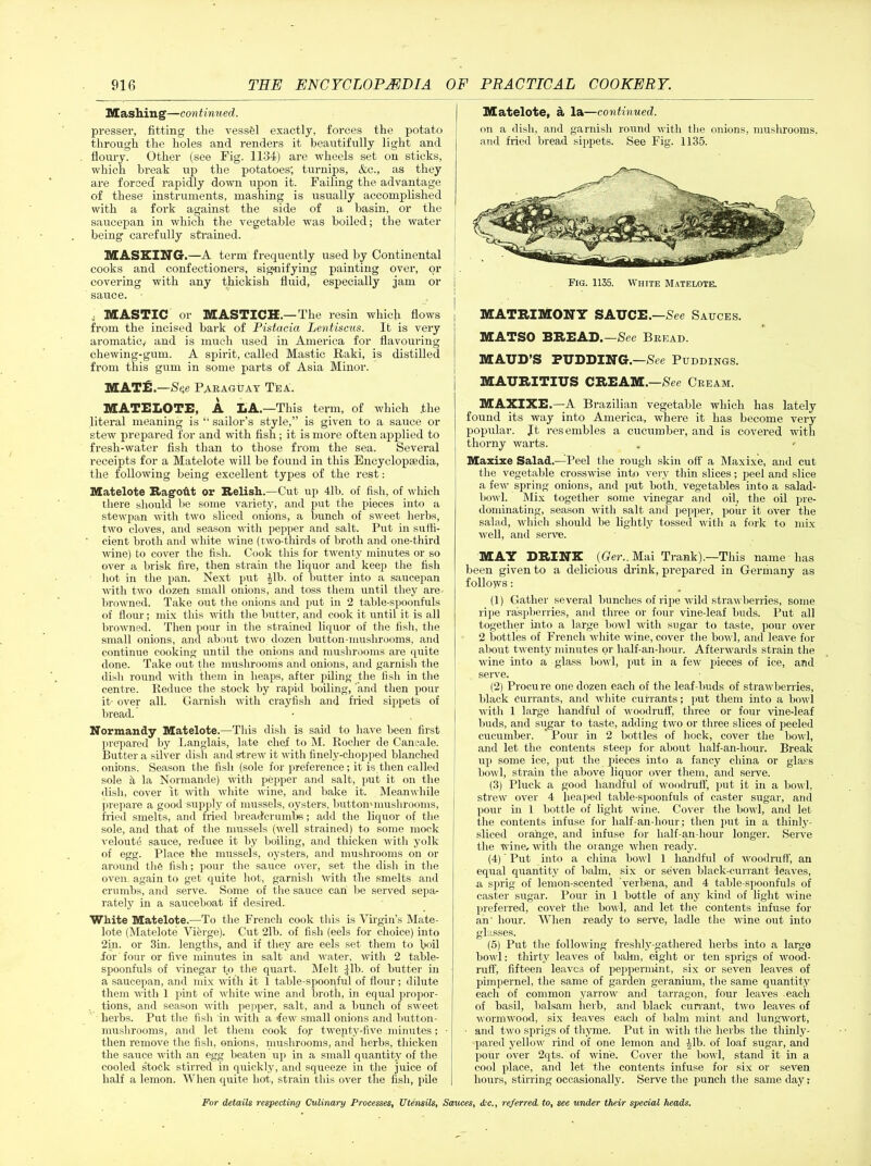 Mashing—continued. presser, fitting the vessel exactly, forces the potato through the holes and renders it beautifully light and floury. Other (see Fig. 1134) are wheels set on sticks, which break up the potatoes; turnips, &c., as they are forced rapidly down upon it. Failing the advantage of these instruments, mashing is usually accomplished with a fork against the side of a basin, or the saucepan in which the vegetable was boiled; the water being carefully strained. MASKING-.—A term frequently used by Continental cooks and confectioners, signifying painting over, or covering with any thickish fluid, especially jam or j sauce. • . MASTIC or MASTICH.—The resin which flows from the incised bark of Pistacia Lentiscus. It is very aromatic; and is much used in America for flavouring chewing-gum. A spirit, called Mastic Raki, is distilled from this gum in some parts of Asia Minor. MAT£.—Se,e Paraguay Tea. MATELOTE, A LA.—This term, of which .the literal meaning is “ sailor’s style,” is given to a sauce or stew prepared for and with fish; it is more often applied to fresh-water fish than to those from the sea. Several receipts for a Matelote will be found in this Encyclopaedia, the following being excellent types of the rest: Matelote Ragoftt or Relish.—Cut up 41b. of fish, of which there should be some variety, and put the pieces into a stewpan with two sliced onions, a bunch of sweet herbs, two cloves, and season with pepper and salt. Put in suffi- cient broth and white wine (two-thirds of broth and one-third wine) to cover the fish. Cook this for twenty minutes or so over a brisk fire, then strain the liquor and keep the fish hot in the pan. Next put ill), of butter into a saucepan with two dozen small onions, and toss them until they are browned. Take out the onions and put in 2 table-spoonfuls of flour; mix this with the butter, and cook it until it is all browned. Then pour in the strained liquor of the fish, the small onions, and about two dozen button-mushrooms, and continue cooking until the onions and mushrooms are quite done. Take out the mushrooms and onions, and garnish the dish round with them in heaps, after piling the fish in the centre. Reduce the stock by rapid boiling, and then pour it- over all. Garnish with crayfish and fried sippets of bread. Normandy Matelote.—This dish is said to have been first prepared by Langlais, late chef to M. Rocher de Cancale. Butter a silver dish and strew it with finely-chopped blanched onions. Season the fish (sole for preference; it is then called sole a la Normande) with pepper and salt, put it on the dish, cover it with white wine, and bake it. Meanwhile prepare a good supply of mussels, oysters, button-mushrooms, fried smelts, and hied breadcrumbs; add the liquor of the sole, and that of the mussels (well strained) to some mock veloute sauce, reduce it by boiling, and thicken with yollc of egg. Place the mussels, oysters, and mushrooms on or around the fish; pour the sauce over, set the dish in the oven, again to get quite hot, garnish with the smelts and crumbs, and serve. Some of the sauce can be served sepa- rately in a sauceboat if desired. White Matelote.—To the French cook this is Virgin’s Mate- lote (Matelote Vierge). Cut 21b. of fish (eels for choice) into 2in. or 3in. lengths, and if they are eels set them to boil for four or five minutes in salt and water, with 2 table- spoonfuls of vinegar to the quart. Melt fib. of butter in a saucepan, and mix with it 1 table-spoonful of flour; dilute them with 1 pint of white wine and broth, in equal propor- . tions, and season with pepper, salt, and a bunch of sweet herbs. Put the fish in with a few small onions and button- mushrooms, and let them cook foy twenty-five minutes; ■ then remove the fish, onions, mushrooms, and herbs, thicken the sauce with an egg beaten up in a small quantity of the cooled stock stirred in quickly, and squeeze in the juice of half a lemon. When quite hot, strain this over the fish, pile Matelote, a la—continued. on a dish, and garnish round with the onions, mushrooms, and fried bread sippets. See Fig. 1135. Fig. 1135. White Matelote. MATRIMONY SAUCE.—See Sauces. MATSO BREAD.—See Bread. MAUD’S PUDDING.—See Puddings. MAURITIUS CREAM.—See Cream. MAXIXE.—A Brazilian vegetable which has lately found its way into America, where it has become very popular. Jt resembles a cucumber, and is covered with thorny warts. Maxixe Salad.—Peel the rough skin off a Maxixe, and cut the vegetable crosswise into very thin slices; peel and slice a few spring onions, and put both, vegetables into a salad- bowl. Mix together some vinegar and oil, the oil pre- dominating, season with salt and pepper, pour it over the salad, which should be lightly tossed with a fork to mix well, and serve. MAY DRINK (Ger.. Mai Trank).—This name has been given to a delicious drink, prepared in Germany as follows: (1) Gather several bunches of ripe wild strawberries, some ripe raspberries, and three or four vine-leaf buds. Put all together into a large bowl with sugar to taste, pour over 2 bottles of French white wine, cover the bowl, and leave for about twenty minutes or half-an-hour. Afterwards strain the wine into a glass bowl, put in a few pieces of ice, and serve. (2) Procu re one dozen each of the leaf-buds of strawberries, black Currants, and white currants; put them into a bowl with 1 large handful of woodruff, three or four vine-leaf buds, and sugar to taste, adding two or three slices of peeled cucumber. ’ Pour in 2 bottles of hock, cover the bowl, and let the contents steep for about half-an-hour. Break up some ice, put the pieces into a fancy china or glass bowl, strain the above liquor over them, and serve. (3) Pluck a good handful of woodruff, put it in a bowl, strew over 4 heaped table-spoonfuls of caster sugar, and pour iu 1 bottle of light wine. Cover the bowl, and let the contents infuse for half-an-hour; then put in a thinly- sliced orange, and infuse for half-an-hour longer. Serve the wine, with the orange when ready. (4) ' Put into a china bowl 1 handful of woodruff, an equal quantity of balm, six or seven black-currant -leaves, a sprig of lemon-scented verbena, and 4 table-spoonfuls of caster sugar. Pour in 1 bottle of any kind of light wine preferred, cover the bowl, and let the contents infuse for an' hour. When ready to serve, ladle the wine out into glasses. (5) Put the following freshly-gathered herbs into a large bowl: thirty leaves of balm, eight or ten sprigs of wood- ruff, fifteen leaves of peppermint, six or seven leaves of pimpernel, the same of garden geranium, the same quantity each of common yarrow and tarragon, four leaves each of basil, balsam herb, and black currant, two leaves of wormwood, six leaves each of balm mint and lungwort, and two sprigs of thyme. Put in with the herbs the thinly- pared yellow rind of one lemon and lib. of loaf sugar, and pour over 2qts. of wine. Cover the bowl, stand it in a cool place, and let the contents infuse for six or seven hours, stirring occasionally. Serve the punch the same day;