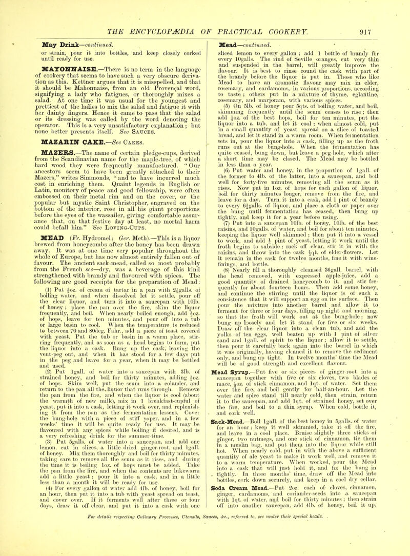 May Drink—continued. or strain, pour it into bottles, and keep closely corked until ready for use. MAYONNAISE.—There is no term in the language of cookery that seems to have such a very obscure deriva- tion as this. Kettner argues that it is misspelled, and that it should be Mahonnaise, from an old Provencal word, signifying a lady who fatigues, or thoroughly mixes a salad. At one time it was usual for the youngest and prettiest of the ladies to mix the salad and fatigue it with her dainty fingers. Hence it caipe to pass that the salad or its dressing was called by the word denoting the operator. This is a very unsatisfactory explanation ; but none better presents itself. See Sauces. MAZARIN CAKE.—See Cakes. MAZERS.—The name of certain pledge-cups, derived from the Scandinavian name for the maple-tree, of which hard wood they were frequently manufactured. “ Our ancestors seem to have been greatly attached to their Mazers,” writes Simmonds, “ and to have incurred much cost in enriching them. Quaint legends in English or Latin, monitory of peace and good fellowship, were often embossed on their metal rim and on the cover, or the popular but mystic Saint Christopher, engraved on the bottom of the interior, rose in all his giant proportions before the eyes of the wassailer, giving comfortable assur- ance that, on that festive day at least, no mortal harm could befall him.” See Loving-Cups. MEAD (Ft. Hydromel; Ger. Meth).—This is a liquor brewed from honeycombs after the honey has been drawn away. It was at one time very popular throughout the whole of Europe, but has now almost entirely fallen out of favour. The ancient sack-mead, called so most probably from the French sec—dry, was a beverage of this kind strengthened with brandy and flavoured with spices. The following are good receipts for the preparation of Mead: (1) Put loz. of cream of tartar in a pan with 2tgalls. of boiling water, and when dissolved let it settle, pour off the clear liquor, and turn it into a saucepan with 101b. of homey ; place the pan over the fire, skim the liquor frequently, and boil. When nearly boiled enough, add Aoz. of hops, leave for ten minutes, and pour off into a tub or large basin to cool. When the temperature is reduced to between 70 and 80deg. Falir., add a piece of toast covered with yeast. Put the tub or basin in a warm place, stir- ring frequently, and as soon as a head begins to form, put the liquor into a cask. Bung up the cask; leaving the vent-peg out, and when it has stood for a few days put in the peg and leave for a year, when it may be bottled and used. (2) Put lgall. of water into a saucepan with 31b. of strained honey, and boil for thirty minutes, adding 1 oz. of hops. Skim well, put the scum into a colander, and return to the pan all the, liquor that runs through. Remove the pan from the fire, and when the liquor is cool (about the warmth of new milk), mix in 1 breakfast-cupful of yeast, put it into a cask, letting it work over, and replenish- ing it from the pan as the' fermentation lessens. Cover the bung-hole with a piece of stiff paper, and in a few weeks’ time it will be quite ready for use. It may be flavoured with any spices while boiling if desired, and is a very refreshing drink for the summer-time. (3) Put 5galls. of water into a saucepan, and add one lemon, cut in slices, a little dried ginger-root, and lgall. of honey. Mix them thoroughly and boil for thirty minutes, taking care to remove all the scum as it rises, and during the time it is boiling loz. of hops must be added. Take the pan from the fire, and when the contents are lukewarm add a little yeast ; pour it into a cask, and in a little less than a month it will be ready for use. (4) For every gallon of water add 41b. of honey, boil for an hour, then put it into a tub with yeast spread on toast, and cover over. If it ferments well after three or four days, draw it off clear, and put it into a cask with one Mead—continued. sliced lemon to every gallon ; add 1 bottle of brandy for every lOgalls. The rind of Seville oranges, cut very thin and suspended in the barrel, will greatly improve the flavour. It is best to rinse round the cask with part of the brandy before the liquor is put in. Those who like Mead to have an aromatic flavour may mix in elder, rosemary, and cardamoms, in various proportions, according to taste ; others put in a mixture of thyme, eglantine, rosemary, and marjoram, with various spices. (5) On 51b. of honey pour 5qts. of boiling water, and boil, skimming frequently until the scum ceases to rise ; then add loz. of the best hops, boil for ten minutes, put the liquor into a tub, and let it cool ; when almost cold, put in a small quantity of yeast spread on a slice of toasted bread, and let it stand in a warm room. When fei mentation sets in, pour the liquor into a cask, filling up as the froth runs out at the bung-hole. When the fermentation has quite ceased, bung down, but leave a peg-hole, which after a short time may be closed. The Mead may be bottled in less than a year. (6) Put water and honey, in the proportion of lgall. of the former to 4lb. of the latter, into a saucepan, and boil well for forty-five minutes, removing all the scum as it rises. Now put in loz. of hops for each gallon of liquor, boil for thirty minutes longer, remove from the fire, and leave for a day. Turn, it into a cask, add 1 pint of brandy to every 64galls. of liquor, and place a cloth or paper over the bung until fermentation has ceased, then bung up tightly, and keep it for a year before using. (7) Put into a saucepan 101b. of honey, 101b. of the best raisins, and lOgalls. of water, and boil for about ten minutes, keeping the liquor well skimmed ; then put it into a vessel to work, and add 4 pint of yeast, letting it work until the froth begins to subside ; rack off clear, stir it in with- the raisins, and throw into the cask lqt. of elder-flowers. Let it remain in the cask for twelve months, fine it with wine- finings, and bottle. (8) Nearly fill a thoroughly cleansed 36gall. barrel, with the head removed, with expressed apple-juice, add a good quantity of drained honeycomb to it, and stir fre- quently for about fourteen hours. Then add some honey, and continue the stirring until the liquor is of such a consistence that it will support an egg on its surface. Then pour the mixture into another barrel and allow it to ferment for three or four days, filling up night and morning, so that the froth will work out at the bung-hole; now bung up loosely and let it stand for five or six weeks. Draw off the clear liquor into a clean tub, and add the yolks of ten eggs, well beaten up with 1 pint of silver sand and lgall. of spirit to the liquor ; allow it to settle, then pour it carefully back again into the barrel in which it was originally, having cleaned it to remove the sediment only, and bung up tight. In twelve months’ time the Mead will be of good strength and excellent flavour. Mead Syrup.—Put five or six pieces of ginger-root into a saucepan together with five or six cloves, two blades of mace, ^oz. of stick cinnamon, and lqt. of water. Set them over the fire, and boil gently for half-an-hour. Let the water and spice stand till nearly cold, then strain, return it to the saucepan, and add lqt. of strained honey, set over the fire, and boil to a thin syrup. When cold, bottle it, and cork well. Sack-Mead.—Boil lgall. of the best honey in 5galls. of water for an hour ; keep it well skinmied, take it off the fire, and leave in a cool place. Bruise slightly three sticks of ginger, two nutmegs, and one stick of cinnamon, tie them in a muslin bag, and put them into the liquor while still hot. When nearly cold, put in with the above a sufficient quantity of ale yeast to make it work well, and remove it to a warm temperature. When worked, pour the Mead into a cask that will just hold it, and fix the bung in ,. tightly. In three months’ time, draw off the Mead into bottles, cork down securely, and keep in a cool dry cellar. Soda Cream Mead.—Put 2oz. each of cloves, cinnamon, ginger, cardamoms, and coriander-seeds into a saucepan with lqt. of Water, and boil for thirty minutes; then strain off into another saucepan, add 4lb. of honey, boil it up,