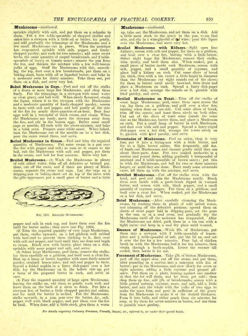 Mushrooms—continued. sprinkle slightly with salt, and put them on a colander to drain. Put a few table-spoonfuls of chopped shallot and onion into a stewpan with a little oil or butter, fry gently, and add gradually the trimmings of the Mushrooms and a few small Mushrooms cut in pieces. When the moisture has evaporated, sprinkle with salt, pepper, and finely- chopped parsley, and cook for two minutes; add some sweet herbs, the same quantity of rasped breadcrumb, and 2 table- spoonfuls of brown or tomato sauce; remove the pan from the fire, and thicken the mixture with a few well-beaten yolks of eggs. Stuff the Mushrooms with this, smooth- ing the top, dust over a few breadcrumbs, put them on a baking-sheet, baste with oil or liquefied butter, and bake in a moderate oven for thirty minutes. Take them out, put them on a dish, and serve very hot. Baked Mushrooms in Cups.—Peel and cut off the stalks of a dozen or more large flat Mushrooms, and chop them finely. Put the trimmings in a stewpan with some water or clear gravy, and boil well. When nicely flavoured, strain the liquor, return it to the stewpan with the Mushrooms and a moderate quantity of finely-chopped parsley, season to taste with salt and pepper, and boil gently at the side of the fire for nearly three-quarters-of-an-hour. Beat four eggs well in b teacupful of thick cream, and strain. When the Mushrooms are ready, move the stewpan away from the fire, and stir in the beaten eggs. Butter some small cups or moulds, fill each with the above mixture, and bake in a brisk oven. Prepare some white sauce. When baked, turn the Mushrooms out of the moulds on to a hot dish, pour the sauce round them, and serve. Boiled Mushrooms in Cream.—Peel and trim the required quantity of Mushrooms. Put some cream in a pan over the fire with pepper and salt; as soon as it comes to the boil, rub the Mushrooms with salt and pepper, put them in the cream, and boil for four minutes. Serve very hot. Broiled Mushrooms.—(1) Wash the Mushrooms in plenty of cold salted water, trim off all defective or bruised por- tions, cut off the roots, and if there are plenty of Mush- rooms, separate the stems and caps. Lay the caps on a dripping-pan or baking-sheet set on top of the stove with the gills uppermost, put a small piece of butter and a little Fig. 1204. Broiled Mushrooms. pepper and salt in each cap, and leave them over the fire until the butter melts; then serve (see Fig. 1204). (2) Trim the required quantity of very large Mushrooms, put them, stalks upwards, on a hot gridiron well nibbed with beef-suet to prevent them sticking to it, dust over with salt and pepper, and broil until they are done and begin to steam. Brash over with butter, place them on a dish, sprinkle with more pepper and salt, and serve. (3) Select large Mushrooms, peel them, remove the stalks, lay them carefully on a gridiron, and broil over a clear fire. Beat up a lump of butter together with some finely-minced parsley, strained lemon-juice, and salt and pepper to taste. Spread a folded napkin or a fancy dish-paper over a hot dish, lay the Mushrooms on it, the hollow side up, put a lump of the prepared butter in each, and serve at once. (4) Pare the required quantity of large open Mushrooms, leaving the stalks on, cut these to points, wash well, and leave them on the back of a sieve to drain. Put into a stewpan 2oz. of butter, a little chopped parsley and onions, and fry until the butter is melted. Put the Mushrooms, stalks upwards, in a pan, pour over the butter, &c., salt, pepper well with black pepper, and put them over the fire to broil. When done, add a little stock, give them a warm Mushrooms—continued. up, take out the Mushrooms, and set them on a dish. Add a little more stock to the gravy in the pan, warm that also, and stir in 1 wineglassful of 1^:1 wine; pour this liquor over the Mushrooms, and serve very hot. Broiled Mushrooms with Kidneys.—Split open four kidneys, season with salt and pepper, lay them on a gridiron, and broil over a clear fire, basting with a little butter. Select eight large flat Mushrooms, remove their stalks, trim neatly, and broil them also. When cooked, put a small piece of butter inside each Mushroom, season with salt, pepper, and a small quantity of cayenne, and place half a kidney on each. Cut some slices of bread rin. thick, then with a tin cutter a little larger in diameter than the Mushrooms cut eight rounds out of the slices; fry them in butter until nicely browned, then drain and place a Mushroom on each. Spread a fancy dish-paper over a hot dish, arrange the rounds on it, garnish with fried parsley, and serve. Broiled Mushrooms on Toast.—Trim off the stalks of some large Mushrooms, peel, score them once across the top, lay them on a gridiron, and grill over a slow fire, turning when done on one side. Cut some slices of bread, trim off the crusts, and toast them nicely on both sides. Cut out of the slices of toast some rounds the same size as the Mushrooms, butter them, and place a Mushroom on each. Put a small lump of flutter in each Mushroom, and dust over with salt and pepper. Spread a fancy-edged dish-paper over a hot dish, arrange the toasts nicely on it, garnish with ^ried parsley, and serve. Croustades of Mushrooms.—Peel an onion, chop it very fine, put it into a frying-pan with a little butter, and fry to a light brown colour. Stir frequently, add 4oz. of finely-cut Mushrooms, and simmer gently until they are about three-parts done. Put two soaked anchovies in a mortar and pound them, adding gradually I teaspoonful of mustard and 3 table-spoonfuls of brown sauce; put this in with the Mushrooms, and boil for two or three minutes longer, or until they are done. Have ready some croustade cases, fill them up with the mixture, and serve. Devilled Mushrooms.—Cut off the stalks even with the head, and peel and trim the Mushrooms neatly. Brush them over inside with a paste-brush dipped in warmed butter, and season with salt, black pepper, and a small quantity of cayenne pepper. Put them on a gridiron, and broil over a clear fire. When cooked, put the Mushrooms on a hot dish, and serve. Dried Mushrooms.—After carefully cleansing the Mush- rooms, by washing them in plenty of cold salted water, and trimming off the defective portions, spread them on sheets of stout paper laid in dripping-pans, set the pans in the sun, or in a cool oven, and gradually dry the Mushrooms until all the moisture has evaporated. After the Mushrooms are dried, pack them in a tin can with a tight cover, and keep in a cool dry place until wanted. Essence of Mushrooms.—Wash 2lb. of Mushrooms, put them into a stewpan with 2 table-spoonfuls of lemon- juice and 4 table-spoonful of salt, put the lid on, and set it over the fire for a few minutes. Pour lqt. of chicken broth in with the Mushrooms, boil it for ten minutes, then strain through a broth-napkin. Leave the essence till cooled, then bottle it for use. Forcemeat of Mushrooms. -Take Jib. of button Mushrooms, peel off the upper skin, cut off the stems, and put them, after pounding in a mortar, into a saucepan with 2oz. of butter ; put in the Mushrooms, and stew slowly for seven or eight minutes, adding a little cayenne and ground all- spice. Put them on a plate, leaning against one another so that the fat will drain, and let them get cold ; then chop them up fine, add Jib. of breadcrumbs, season with a little grated nutmeg, cayenne, mace, and salt, add a little butter, and mix the whole with the yolks of two eggs to make the mass firm, and pour in sufficient of the gravy from the Mushrooms to make it of the desired thickness. Form it into balls, and either poach them six minutes for soup, or fry them for seven minutes in butter, and use them to garnish roast poultry.