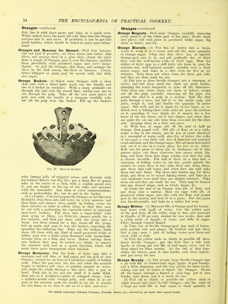 Oranges—con tinued. dish, line it with short paste, and bake in a quick oven. W hen cooked, leave the paste till cold, then turn the Orange mixture into it, and serve. If preferred, it can be put into small tartlets, which should be baked in patty-pans before- hand. Oranges and Bananas for Dessert.—Peel four bananas (the red kind if possible), cut them across into rather thin slices, and arrange them in a glass dish; strain the juice from a couple of Oranges, pour it over the bananas, sprinkle them plentifully with powdered sugar, and serve imme- diately. Or peel the Oranges, slice them, and arrange the slices in the dish among the slices of bananas. Cream, either whipped or plain, may be served with this dish, also sugar. Orange Baskets.—(1) Select some Oranges with a clear skin, and with a blunt knife mark out the handle and rim of a basket in Vandykes. With a sharp penknife cut through the rind over the traced lines, taking care not to cut through the pulp. Take off the two spare pieces of peel, and with the handle of a teaspoon carefully take out all the pulp from the basket. Fill up the baskets Fig. 47. Orange Basket. with Orange jelly of whipped cream, and decorate with crystallised flowers (see Fig. 47); put a large flat of sponge cake in the centre of a dish, with a napkin spread over it, put one basket on the top of the cake, and surround with the remainder. Any form of extra ornamentations, such as perforations, &c., can be put in the basket. (2) Candied.—Cut and prepare the Oranges as for Orange Baskets, drop them into cold water for a few minutes, and then drain and simmer them gently in boiling water for three minutes in order to soften them, so that they may be cut with a perforating tin vegetable-cutter to represent open-work baskets. Put them into a sugar-boiler with some syrup at 24deg. (see Syrups), simmer gently for a few minutes, and then put them with the syrup into a basin. Let them remain for a day, strain off the syrup, boil up again, and pour it over the baskets, repeating the operation the following day. Take out the baskets, drain them, fill them with any kind of small preserved fruits or jellies, pour over a little syrup flavoured with maraschino, arrange them on a dish, and serve. Before cutting them into baskets they may be turned very thinly to remove the coloured rind, and in a spiral direction, which will make them quite transparent when finished. Orange Bavaroise.—Put the yolks of eight eggs into a saucepan and add lOoz. of loaf sugar and the peel of two Oranges steeped for an hour in 3 breakfast-cupfuls of boiling milk. Place the pan over the fire, and when the mixture begins to thicken add ljoz. of gelatine steeped in water, and strain the whole through a fine sieve into a pan or bowl. Pack this in ice, anti stir until it is quite thick, then mix in 3 breakfast-cupfuls of whipped cream. Line a cylinder-mould with Orange jelly, and when it is set pour in the mixture, pack the mould in ice, let it remain for two hours or so, turn it out on to a dish, and serve. Oranges—continued. Orange Beignets.—Peel some Oranges, carefully removing every particle of the white part of the rind; divide them into pieces, roll each piece in powdered white sugar, dip them in batter, and fry. Orange Biscuits.—(1) Put 8oz. of butter into a basin, warm it, work it to a cream, and add the same quantity of Orange sugar. Chop into thin slices 2oz. of candied Orange-peel, mix it in, and add gradually 4oz. of dried flour and the well-beaten yolks of eight eggs. Beat the whites of eight eggs to a stiff froth, stir them in, pour the mixture into well-buttered moulds, sprinkle over a little caster sugar, and bake in a slow oven for five or six minutes. Turn them out when done, let them get cold, and they are then ready for use. (2) Put two or three Seville Oranges into a saucepan of water, and boil them until the rinds are quite tender, changing the water frequently to take off the bitterness. Take them out, drain them, cut them in halves, scrape out all the pulp, carefully removing all the pips, and pound the rind to a pulp in a mortar. Rub the rind pulp through a sieve, and add it to the inside pulp and juice, weigh it, and add double the quantity of caster sugar. Stir 1X611, and let it stand for twelve hours or so. Brash over a baking-sheet with salad-oil. pour the mixture on it, spreading it very thinly, let it remain for a few hours in the dry closet, cut it into shapes, and when they are quite dry on one side turn them over and diy the other side. Arrange them on a dish, and serve. (3) With 6oz. of sugar nib off the rind of half an Orange, then pound well. Sift Jib. of flour on to a table, make a bay in the centre, put in Joz. of yeast dissolved in 1 teacupful of warm milk, also 2oz. of butter, the yolks of two eggs, a very little salt, 4oz. of blanched and pounded sweet almonds, and the Orange sugar. Mix all these thoroughly and set it to rise in a warm place for five or six hours. Roll out the paste to about Jin. in thickness, cut it into narrow strips, cut them slantwise into pieces about 5in. long, and form them into rings, taking care that the join is almost invisible. Put half of them at a time into a saucepan of boiling water on the fire, gently agitate the surface to cause them to rise, take them out, drain them, put them into cold water, and when they are cold take them out and drain. Dip them into beaten egg, let them drain, put them on to waxed baking-sheets, and bake in a very moderate oven until they are slightly coloured. Take them out and they are ready for use. They may be formed into any desired shape, such as twists, knots, &c. (4) Grate the rind of an Orange into Jib. of flour and put them into a mortar. Beat six eggs with fib. of powdered white sugar, mix this with the flour and grated peel in the mortar, and beat it to a paste. Put this paste into biscuit-moulds, and bake in a rather hot oven. Orange Bitters.—(1) Macerate 01b. of Orange-peel for twenty- four hours with lgall. of water. Cut the yellow part of the peel from off the white, chop it fine, and macerate in 4fgalls, of 95 per cent, alcohol for two weeks, then add a syrup made of 4Jgalls. of water and 16lb. of sugar. Filter through Canton flannel. (2) Take Joz. of Seville Orange-peel, Joz. each of lemon- peel, gentian root and ginger, all bruised, and put them into a jug; pour 1 pint of boiling water over them and cover with a cloth. (3) Peel the yellow rinds as thinly as possible off three dozen Seville Oranges; put the rinds into a tub with 2galls. of strong gin and 3-lb. of loaf sugar, cover, and let them stand for three months. At the end of that time, strain the bitters, pour it into bottles, cork them tightly, and put away for use. Orange Brandy.—(1) Put twenty large Seville Oranges into a jar with 4lb. of crushed loaf sugar, 2galls. of pale brandy, and a little cinnamon, and stir very gently for three weeks, taking care not to bruise or injure the Oranges. Strain off the liquor through a flannel or jelly-bag, put it into bottles, cork down, and it is ready for use. (2) Peel off as thinly as possible the yellow rinds of eight lemons .and eight Seville Oranges ; put the rinds in a large jar with 31b. of loaf sugar, a small quantity of