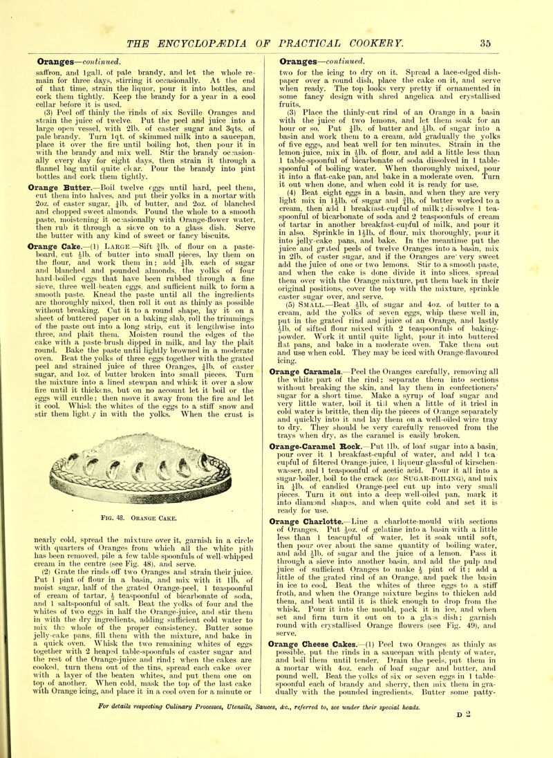 Oranges—continued. saffron, and lgall. of pale brandy, and let the whole re- main for three days, stirring it occasionally. At the end of that time, strain the liquor, pour it into bottles, anti cork them tightly. Keep the brandy for a year in a cool cellar before it is used. (3) Peel otf thinly the rinds of six Seville Oranges and strain the juice of twelve. Put the peel and juice into a large open vessel, with 21b. of caster sugar and 3qts. of pale brandy. Turn lqt. of skimmed milk into a saucepan, place it over the lire until boiling hot, then pour it in with the brandy and mix well. Stir the brandy occasion- ally every day for eight days, then strain it through a flannel hag until quite clear. Pour the brandy into pint bottles and cork them tightly. Orange Butter.—Boil twelve rggs until hard, peel them, cut them into halves, and put their yolks in a mortar with 2oz. of caster sugar, Jib. of butter, and 2oz. of blanched and chopped sweet almonds. Pound the whole to a smooth paste, moistening it occasionally with Orange-flower water, then rub it through a sieve on to a glass dish. Serve the butter with any kind of sweet or fancy biscuits. Orange Cake.—(1) Large,—Sift fib. of flour on a paste- board, cut Jib. of butter into small pieces, lay them on the flour, and work them in; add fib. each of sugar and blanched and pounded almonds, the yolks of four hard-boiled eggs that have been rubbed through a fine sieve, three well-beaten eggs, and suttieient milk to form a smooth paste. Knead the paste until all the ingredients are thoroughly mixed, then roll it out as thinly as possible without breaking. Cut it to a round shape, lay it on a sheet of buttered paper on a baking slab, roll the trimmings of the paste out into a long strip, cut it lengthwise into three, and plait them. Moisten round the edges of the cake with a paste-brush dipped in milk, and lay the plait round. Bake the paste until lightly browned in a moderate oven. Beat the yolks of three eggs together with the grated peel and strained juice of three Oranges, fib. of caster sugar, and loz. of butter broken into small pieces. Turn the mixture into a lined stewpan and whisk it over a slow tire until it thickens, but on no account let it boil or the eggs will curdle; then move it away from the fire and let it cool. Whisk the whites of the eggs to a still' snow and stir them light.y in with the yolks. When the crust is Fig. 48. Orange Cake. nearly cold, spread the mixture over it, garnish in a circle until quarters of Oranges from which all the white pith has been removed, pile a few table spoonfuls of well-whipped cream in the centre (see Fig. 48), and serve. (2) Grate the rinds off two Oranges and strain their juice. Put 1 pint of flour in a basin, and mix with it lib. of moist sugar, half of the grated Orange-peel, 1 teaspoonful of cream of tartar, 4 teaspoonful of bicarbonate of soda, and 1 saltspoonful of salt. Beat the yolks of four and the whites of two eggs in half the Orange-juice, and stir them in with the dry ingredients, adding sufficient cold water to mix the whole of the proper consistency. Butter some jelly-cake pans, fill them with the mixture, and bake in a quick oven. Whisk the two remaining whites of eggs together with 2 heaped table-spoonfuls of caster sugar and the rest of the Orange-juice and rind; when the cakes are cooked, turn them out of the tins, spread each cake over with a layer of the beaten whites, and put them one on top of another. When cold, mask the top of the last cake with Orange icing, and place it in a cool oven for a minute or Oranges—continued. two for the icing to dry on it. Spread a lace-edged dish- paper over a round dish, place the cake on it, and serve when ready. The top looks very pretty if ornamented in some fancy design with shred angelica and crystallised fruits. (3) Place the thinly-cut rind of an Orange in a basin with the juice of two lemons, and let them soak for an hour or so. Put Jib. of butter and lib. of sugar into a basin and work them to a cream, add gradually the yolks of five eggs, and beat well for ten minutes. Strain in the lemon-juice, mix in lib. of flour, and add a little less than 1 table-spoonful of bicarbonate of soda dissolved in 1 table- spoonful of boiling water. When thoroughly mixed, pour it into a flat-cake pan, and bake in a moderate oven. Turn it out when done, and when cold it is ready for use. (4) Beat eight eggs in a basin, and when they are very light mix in 1 (,1b. of sugar and Jib. of butter worked to a cream, then add 1 breakfast-cupful of milk; dissolve 1 tea- spoonful of bicarbonate of soda and 2 teaspoonfuls of cream of tartar in another breakfast-cupful of milk, and pour it in also. Sprinkle in Hlb. of flour, mix thoroughly, pour it into jelly-cake pans, and bake. In the meantime put the juice and gr ited peels of twelve Oranges into a basin, mix in 21b. of caster sugar, and if the Oranges are' very sweet add the juice of one or two lemons. Stir to a smooth paste, and when the cake is done divide it into slices, spread them over with the Orange mixture, put them back in their original positions, cover the top with the mixture, sprinkle caster sugar over, and serve. (5) Small.—Beat ilb. of sugar and 4oz. of butter to a cream, add the yolks of seven eggs, whip these well in, lint in the grated rind and juice of an Orange, and lastly 41b. of sifted flour mixed with 2 teaspoonfuls of baking- powder. Work it until quite light, pour it into buttered flat pans, and bake in a moderate oven. Take them out and use when cold. They may be iced with Orange-flavoured icing. Orange Caramels. -Peel the Oranges carefully, removing all the white part of the rind; separate them into sections without breaking the skin, and lay them in confectioners’ sugar for a short time. Make a syrup of loaf sugar and very little water, boil it till when a little of it tried in cold water is brittle, then dip the pieces of Orange separately and quickly into it and lay them on a well-oiled wire tray to dry. They should be very carefully removed from the trays when dry, as the caramel is easily broken. Orange-Caramel Rock.-Put lib. of loaf sugar into a basin, ponr over it 1 breakfast-cupful of water, and add 1 tea cupful of filtered Orange-juice, 1 liqueur-glassful of kirschen- wasser, and 1 teaspoonful of acetic acid. Pour it all into a sugar-boiler, boil to the crack (see SUGAR-BOILING), and mix in Jib. of candied Orange-peel cut up into very small pieces. Turn it out into a deep well-oiled pan, mark it into diamond shapes, and when quite cold and set it is ready for use. Orange Charlotte.—Line a charlotte-mould with sections of Oranges. Put Joz. of gelatine into a basin with a little less than 1 teacupful of water, let it soak until soft, then pour over about the same quantity of boiling water, and add Jib. of sugar and the juice of a lemon. Pass it through a sieve into another basin, and add the pulp and juice of sufficient Oranges to make \ pint of it; add a little of the grated rind of an Orange, and pack the basin in ice to cool. Beat the whites of three eggs to a stiff froth, and when the Orange mixture begins to thicken add them, and beat until it is thick enough to drop from the whisk. Pour it into the mould, pack it in ice, and when set and firm turn it out on to a glass dish; garnish round with crystallised Orange flowers (see Fig. 49), and serve. Orange Cheese Cakes.—(1) Peel two Oranges as thinly as possible, put the rinds in a saucepan with plenty of water, and boil them until tender. Drain the peels, put them in a mortar with 4oz. each of loaf sugar and butter, and pound well. Beat the yolks of six or seven eggs in 1 table- spoonful each of brandy and sherry, then mix them in gra- dually with the pounded ingredients. Butter some patty- For details respecting Culinary Processes, Utensils, Sauces, <Scc., referred to, see under their special heads. D
