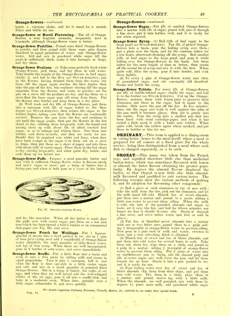 Orange-flowers—con tinued. bottle a vigorous shake, and let it stand for a month. Filter and bottle for use. Orange-flower or Neroli Flavouring.—The oil of Orange- flowers, a very fragrant aromatic, frequently used in lemonade, although Orange flower water is better. Orange-flower Pastilles.—Pound some dried Orange-flowers to powder, and then pound with them some gum dragon dissolved in equal quantities of water and Orange-flower water. Add and mix in powdered white sugar till the paste is sufficiently thick, make it into lozenges or drops, and dry them. Orange flower Pralines.—(1) Take some perfectly fresh white Orange-flowers, pick them, and lay them in cold water. Take double the weight of the Orange-flowers in loaf sugar, clarify it, and boil to the blow (see SUGAR boiling) ; put in the flowers, having drained them from the water, stir them till the sugar again reaches the blow degree, then take the pan off' the tire, but continue stirring till the sugar separates from the flowers and turns to powder; set the pan on a stove till the pralines are dry, and lay them on a sieve that the loose sugar may sift away from them. Put the flowers into bottles and keep them in a dry place. (2) Well wash and dry 61b. of Orange-flowers, put them into a saucepan with 31b. of sugar boiled to the blow degree (see Sugar-boiling), then reduce the sugar to the feather degree, taking care that the flowers are continually covered. Remove the pan from the fire, and continue to stir until the sugar grains, then put the flowers in the hot closet to dry, rubbing them frequently with the hands and mixing them up with abrut lib. of sifted crushed loaf sugar, so as to enlarge and whiten them. Put them into bottles, cork down securely, and they are ready for use. Should they be required very white and large, when they have been cooked in the sugar tv rn them out on a sieve to drain, then put them on a sheet of paper, and mix them with about Hlb. of caster sugar. Place them in the hot closet to dry, stirring frequently, and when quite dry, bottle, and cork them up for future use. Orange-flower Puffs. -Prepare a good pancake batter and mix with it sufficient Orange-flower water to flavour nicely and moist sugar to taste; put a lump of butter into a frying-pan, and when it boils pour in a layer of the batter, Fig. 62. Orange-flower Puffs. and fry like pancakes. When all the batter is used, dust the puffs over with caster sugar, put them on a hot dish oyer which has been spread a folded napkin or an ornamental dish-paper (see Fig. 62), and serve. Orange-flower Punch for Weddings. -Put 1 liqueur- glassful of noyau into a bowl packed in ice, stir in 1 pint of lime-juice syrup, next add 1 tumblerful of Orange-flower water (distilled), the same quantity of elder-flower water, and lqt. of thin syrup. When these are well incorporated, pour in 2 bottles of soda-water, and serve immediately. Orange-flower Souffle. -Put a little flour into a basin and work it into a thin paste by adding milk and cream in equal proportions Turn it into a saucepan, boil it, and when the flour is done sprinkle in a little caster sugar and salt, and mix in a small quantity of pounded dried Orange-flowers. Stir in a lump of butter, the yolks of six eggs- and when they are well mixed add the well-whipped whites, of the six eggs, pour it all into a souffle-dish, and bake in a moderate oven. When done, sprinkle over a little sugar, salamander it, and serve quickly. Orange-flowers—continued. Orange-flower Sugar.—Put |lb. of candied Orange-flowers into a mortar with lib. of sugar, pound well, pass it through a fine sieve, put it into bottles, cork, and it is ready for use when required. Orange flower Syrup.—(1) Boil Hlb. of loaf sugar to the large pearl (see Sugar-boiling). Put lib. of picked Orange- flowers into a basin, pour the boiling syrup over them; put a plate over the basin, and let the contents infuse for a few hours, afterwards draining off the syrup. Boil another 1 till, of loaf sugar to the large pearl, and pour it while boiling ov er the Orange-flowers in the basin. Let them infuse for the same length of time as before, then strain ofl' the second lot of syrup and mix it with the first. When quite cold, filter the syrup, pour it into bottles, and cork them tightly. (2) To every \ pint of Orange-flower water mix 14oz. of granulated sugar, and stir constantly till dissolved. Strain and bottle the syrup. Orange-flower Tablets.—For every 41b. of Orange flowers use 21b. of double-refined sugar; clarify the sugar, and boil it to the feather (see Sltgar-BOIling). Cut up the Orange- flowers, moisten them with lemon-juice to preserve their whiteness, put them in the sugar, boil it again to the feather, then move the pan off the fire. In five minutes’ time, stir the sugar and work it well against the sides of the pan until it becomes glossy, then stir it gently into the centre. Pour the syrup into a shallow pan that has been lined with stout cartridge-paper, and when it has cooled a little mark it with a knife into tablets. When quite cold, break the tablets apart where marked, and put them in bottles or tins for use. ORDINARY.—This term is applied to a dining-room or eating-house (hence to the meal itself) where a meal is prepared for all comers at a fixed price for the whole service; being thus distinguished from a meal where each dish is charged separately, or a, la carte. ORGEAT.—This name was taken from the French orye, and signified therefore little else than medicinal barley-water, which was sometimes flavoured with lemon or almond, the latter flavour obtaining the greater popu- larity. By degrees the almond flavour displaced the barley, so that Orgeat is now little else than almond- milk flavoured and qualified to suit various tastes. The following receipts show the various methods of making it, and its adoption for flavouring other compounds: (1) Boil a piece of stick cinnamon in lqt. of new milk; take the milk from the fire, pick out the cinnamon, and let the milk stand till cold. Blanch 2oz. of sweet almonds, put them into a mortar and pound to a paste, adding a little rose-water to prevent them oiling. When the milk is cold, stir into it the pounded almonds and sugar to taste, set it over the fire, and boil for fifteen minutes, not longer for fear it should become oily. Strain it through a fine sieve, and serve either warm (not hot) or cold in glasses. (2) Put 2oz. of blanched sweet almonds into a mortar with one or two bitter ones, pound them to a pulp, add- ing 1 teaspoonful of orange-flower water to prevent* oiling. Now pour in 1 pint each of milk and water, sweeten to taste, and a very refreshing drink is obtained. (3) Blanch 6oz. of sweet and loz. of bitter almonds, and put them into cold water for several hours to soak. Take them out, drain diy, wipe them on a cloth, and pound to a pulp in a mortar, adding 4 teacupful of orange-flower water to prevent them oiling. Put 3 pints of water into an earthenware pan or basin, add the almond pulp and 41b. of caster sugar, mix well, cover the pan, and let them remain for an hour. Strain it into a pan packed in ice, and it is ready for use. (4) Pour boiling water over 2oz. of sweet and -Joz. of bitter almonds, slip them from their skins, and put them into cold water. Dry them in a cloth, place them in a mortar, and pound, moiste ing with a little milk. When the almonds are well pounded, mix with them by degrees 14 pints more milk, add powdered white sugar For details respecting Culinary Processes, Utensils, Sauces, <i*c., referred to, see under their special heads. VOL. IT. E