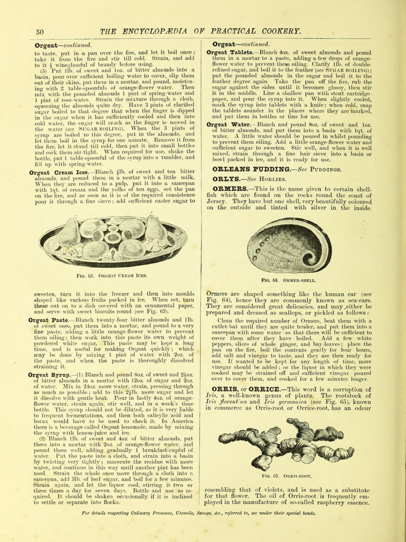 Orgeat—continued. to taste, put in a pan over the fire, and let it boil once ; take it from the lire and stir till cold. Strain, and add to it b vine<4] assful of brandy before using. (5) Put lib. of sweet and loz. of bitter almonds into a basin, pour over sufficient boiling water to cover, slip them out of their skins, put them in a mortar, and pound, moisten- ing with 2 table-spoonfuls of orange-flower water. Then mix with the pounded almonds 1 pint of spring-water and 1 pint of rose-water. Strain the mixture through a cloth, squeezing the almonds quite dry. Have 3 pints of clarified sugar boiled to that degree that when the finger is dipped in the sugar when it has sufficiently cooled and then into cold water, the sugar will crack as the finger is moved in the water (see Sugar boiling). When the 3 pints of syrup are boiled to this degree, put in the almonds, and let them boil in the syrup for one minute. Remove it from the fire, let it stand till cold, then put it into small bottles and cork them air-tight. When required for use, shake the hottle, put 1 table-spoonful of the syrup into a tumbler, and fill up with spring-water. Orgeat Cream Ices.—Rlanch ,} 11 >. of sweet and ten bitter almonds, and pound them in a mortar with a little milk. When they are reduced to a pulp, put it into a saucepan with lqt. of cream and the yolks of ten eggs, set the pan on the fire, and as soon as it is of the required consistence pour it through a fine sieve; add sufficient caster sugar to sweeten, turn it into the freezer and then into moulds shaped like various fruits packed in ice. When set, turn these out on to a dish covered with an ornamental paper, and serve with sweet biscuits round (see Fig. 63). Orgeat Paste.—Blanch twenty-four bitter almonds and lib. of sweet ones, put them into a mortar, and pound to a very fine paste, adding a little orange-flower water to prevent them oiling; then work into this paste its own weight of powdered white sugar. This paste may be kept a long time, and is useful for making Orgeat quickly; which may be done by mixing 1 pint of water with 2oz. of the paste, and when the paste is thoroughly dissolved straining it. Orgeat Syrup.—(1) Blanch and pound Soz. of sweet and 2|oz. of bitter almonds in a mortar with 12oz. of sugar and 2oz. of water. Mix in 24oz. more water, strain, pressing through as much as possible; add to this 2|lb. more sugar and let it dissolve with gentle heat. Pour in lastly 4oz. of orange- flower water, strain again, stir well, and in a week’s time bottle. This syrup should not be diluted, as it is very liable to frequent fermentations, and then both salicylic acid and borax would have to be used to check it. In America there is a beverage called Orgeat lemonade, made by mixing the syrup with lemon-juice and ice. (2) Blanch lib. of sweet and 4oz. of bitter almonds, put them into a mortar with 2oz. of orange-flower water, and pound them well, adding gradually 1 breakfast-cupful of water. Put the paste into a cloth, and strain into a basin by twisting very tightly; macerate the residue with more water, and continue in this way until another pint has been Used. Strain the whole once more through a cloth into a saucepan, add 31b. of loaf sugar, and boil for a few minutes. Strain again, and let the liquor cool, stirring it two or three times a day for seven days. Bottle and use as re- quired. It should be shaken occasionally if it is inclined to settle or separate into flocks. Orgeat—continued. Orgeat Tablets.—Blanch 4oz. of sweet almonds and pound them in a mortar to a paste, adding a few drops of orange- llower water to prevent them oiling. Clarify lib. of double- refined sugar, and boil it to the feather (see Sugar boiling) ; put the pounded almonds in the sugar and boil it to the feather degree again. Take the pan off the fire, rub the sugar against the sides until it becomes glossy, then stir it in the middle. Line a shallow pan with stout cartridge- paper, and pour the syrup into it. When slightly cooled, mark the syrup into tablets with a knife; when cold, snap the tablets asunder in the places where they are marked, and put them in bottles or tins for use. Orgeat Water.—Blanch and pound 8oz. of sweet and loz. of bitter almonds, and put them into a basin with lqt. of water. A little water should be poured in whilst pounding to prevent them oiling. Add a little orange-flower water and sufficient sugar to sweeten. Stir well, and when it is well mixed, strain through a fine hair sieve into a basin or howl packed in ice, and it is ready for use. ORLEANS PUDDING.—See Puddings. ORLYS.—See Horlies. ORMERS.—This is the name given to certain shell- fish which are found on the rocks round the coast of Jersey. They have but one shell, very beautifully coloured on the outside and tinted with silver in the inside. Fig. 64. Ormer-shell. Ormers are shaped something like the human ear (see Fig. 64), hence they are commonly known as sea-ears. They are considered great delicacies, and may.either be prepared and dressed as scallops, or pickled as follows: Clean the required number of Ormers, beat them with a cutlet-bat until they are quite tender, and put them into a saucepan with some water so that there will be sufficient to cover them after they have boiled. Add a few white peppers, slices of whole ginger, and bay-leaves; place the pan on the fire, boil the contents gently for four hours, add salt and vinegar to taste, and they are then ready for use. If wanted to be kept for any length of time, more vinegar should be added; or the liquor in which they were cooked may be strained off and sufficient vinegar poured over to cover them, and cooked for a few minutes longer. ORRIS, or ORRICE.—This word is a corruption of Iris, a well-known genus of plants. The rootstock of Iris florenthia and Iris gennanica (see Fig. 65), known in commerce as Orris-root or Orrice-root, has an odour resembling that of violets, and is used as a substitute for that flower. The oil of Orris-root is frequently em- ployed in the manufacture of so-called raspberry essence.