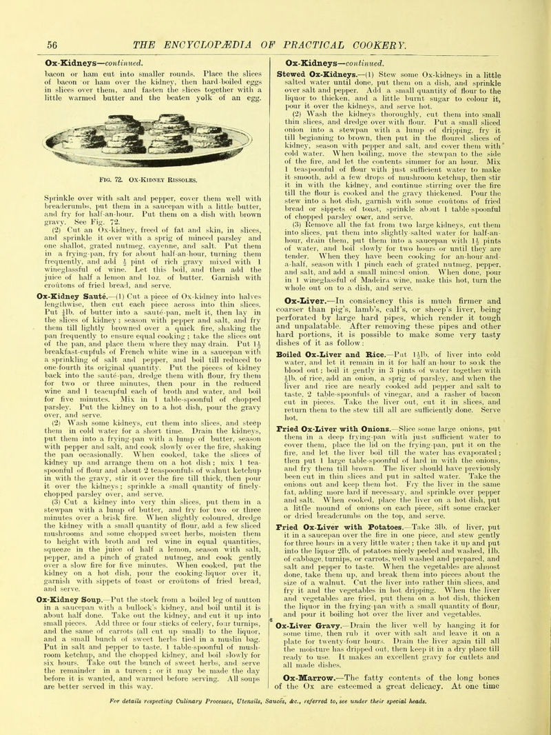 Ox-Kidneys—continued. bacon or ham cut into smaller rounds. Place the slices of bacon or ham over the kidney, then hard-boiled eggs in slices over them, and fasten the slices together with a little warmed butter and the beaten yolk of an egg. Fig. 72. Ox-Kidney Rissoles. Sprinkle over with salt and pepper, cover them well with breadcrumbs, put them hi a saucepan with a little butter, and fry for half-an-hour. Put them on a dish with brown gravy. See Fig. 72. (2) Cut an Ox-kidney, freed of fat and skin, in slices, and sprinkle it over with a sprig of minced parsley and one shallot, grated nutmeg, cayenne, and salt. Put them in a frying-pan, fry for about lialf-an-hour, turning them frequently, and add J pint of rich gravy mixed with 1 wineglassful of wine. Let this boil, and then add the juice of half a lemon and loz. of butter. Garnish with croutons of fried bread, and serve. Ox-Kidney Saute.—(1) Cut a piece of Ox-kidney into halves lengthwise, then cut each piece across into thin slices. Put Jib. of butter into a saute-pan, melt it, then lay in the slices of kidney; season with pepper and salt, and fry them till lightly browned over a quick fire, shaking the pan frequently to ensure equal cooking ; take the slices out of the pan, and place them where they may drain. Put 1J breakfast-cupfuls of French white wine in a saucepan with a sprinkling of salt and pepper, and boil till reduced to one-fourth its original quantity. Put the pieces of kidney back into the sautd-pan, dredge them with Hour, fry them for two or three minutes, then pour in the reduced wine and 1 teacupful each of broth and water, and boil for five minutes. Mix in 1 table-spoonful of chopped parsley. Put the kidney on to a hot dish, pour the gravy over, and serve. (2) Wash some kidneys, cut them into slices, and steep them in cold water for a short time. Drain the kidneys, put them into a frying-pan with a lump of butter, season with pepper and salt, and cook slowly over the fire, shaking the pan occasionally. When cooked, take the slices of kidney up and arrange them on a hot dish : mix 1 tea- spoonful of flour and about 2 teaspoonfuls of walnut ketchup in udth the gravy, stir it over the fire till thick, then pour it over the kidneys; sprinkle a small quantity of finely- chopped parsley over, and serve. (3) Cut a kidney into very thin slices, put them in a stewpan with a lump of butter, and fry for two or three minutes over a brisk fire. When slightly coloured, dredge the kidney with a small quantity of flour, add a few sliced mushrooms and some chopped sweet herbs, moisten them to height with broth and red wine in equal quantities, squeeze in the juice of half a lemon, season with salt, pepper, and a pinch of grated nutmeg, and cook gently over a slow fire for five minutes. When cooked, put the kidney on a hot dish, pour the cooking-liquor over it, garnish with sippets of toast or croutons of fried bread, and serve. Ox-Kidney Soup.—Put the stock from a boiled leg of mutton in a saucepan with a bullock’s kidney, and boil until it is about half done. Take out the kidney, and cut it up into small pieces. Add three or four sticks of celery, four turnips, and the same of carrots (all cut up small) to the liquor, and a small bunch of sweet herbs tied in a muslin bag. Put in salt and pepper to taste, 1 table-spoonful of mush- room ketchup, and the chopped kidney, and boil slowly for six hours. Take out the bunch of sweet herbs, and serve the remainder in a tureen; or it may be made the day before it is wanted, and warmed before serving. All soups are better served in this way. Ox-Kidneys—continued. Stewed Ox-Kidneys.—(1) Stew some Ox-kidneys in a little salted water until done, put them on a dish, and sprinkle over salt and pepper. Add a small quantity of flour to the liquor to thicken, and a little burnt sugar to colour it, pour it over the kidneys, and serve hot. (2) Wash the kidneys thoroughly, cut them into small thin slices, and dredge over with flour. Put a small sliced onion into a stewpan with a lump of dripping, fry it till beginning to brown, then put in the floured slices of kidney, season with pepper and salt, and cover them with cold water. When boiling, move the stewpan to the side of the fire, and let the contents simmer for an hour. Mix 1 teaspoonful of flour with just sufficient water to make it smooth, add a few drops of mushroom ketchup, then stir it in with the kidney, and continue stirring over the fire till the flour is cooked and the gravy thickened. Pour the stew into a hot dish, garnish with some croutons of fried bread or sippets of toast, sprinkle about 1 table-spoonful of chopped parsley ouer, and serve. (3) Remove all the fat from two large kidneys, cut them into slices, put them into slightly-salted water for half-an- hour, drain them, put them into a saucepan with ]J pints of water, and boil slowly for two hours or until they are tender. When they have been cooking for an-hour-and- a-half, season with 1 pinch each of grated nutmeg, pepper, and salt, and add a small minced onion. When done, pour in 1 wineglassful of Madeira wine, make this hot, turn the whole out on to a dish, and serve. Ox-Liver.—In consistency this is much firmer and coarser than pig’s, lamb’s, calf’s, or sheep’s liver, being perforated by large hard pipes, which render it tough and unpalatable. After removing these pipes and other hard portions, it is possible to make some very tasty dishes of it as follow: Boiled Ox-Liver and Bice.—Put I Jib. of liver into cold water, and let it remain in it for half an-hour to soak the blood out; boil it gently in 3 pints of water together with Jib. of rice, add an onion, a sprig of parsley, and when the liver and rice are nearly cooked add pepper and salt to taste, 2 table-spoonfuls of vinegar, and a rasher of bacon cut in pieces. Take the liver out, cut it in slices, and return them to the stew till all are sufficiently done. Serve hot. Fried Ox-Liver with Onions.—Slice some large onions, put them in a deep frying-pan with just sufficient water to cover them, place the lid on the frying-pan, put it on the fire, and let the liver boil till the water has evaporated; then put 1 large table-spoonful of lard in with the onions, and fry them till brown. The liver should have previously been cut in thin slices and put in salted water. Take the onions out and keep them hot. Fry the liver in the same fat, adding more lard if necessary, and sprinkle over pepper and salt. When cooked, place the liver on a hot dish, put a little mound of onions on each piece, sift some cracker or dried breadcrumbs on the topi, and serve. Fried Ox-Liver with Potatoes.—Take 31b. of liver, put it in a saucepan over the fire in one piece, and stew gently for three hours in a very little water; then take it up and put into the liquor 2lb. of potatoes nicely peeled and washed, lib. of cabbage, turnips, or carrots, well washed and prepared, and salt and pepper to taste. When the vegetables are almost done, take them up, and break them into pieces about the size of a walnut. Cut the liver into rather thin slices, and fry it and the vegetables in hot dripping. When the liver and vegetables are fried, put them on a hot dish, thicken the liquor in the frying-pan with a small quantity of flour,• and pour it boiling hot over the liver and vegetables. Ox-Liver Gravy.—Drain the liver well by hanging it for some time, then rub it over with salt and leave it on a plate for twenty-four hours. Drain the liver again till all the moisture has dripped out, then keep it hi a dry place till ready to use. It makes an excellent gravy for cutlets and all made dishes. Ox-Marrow.—The fatty contents of the long bones of the Ox are esteemed a great delicacy. At one time