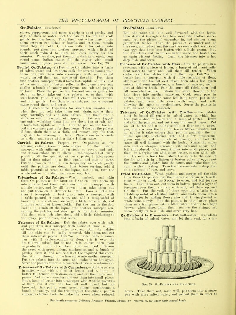 Ox-Palates—continued. cloves, peppercorns, and mace, a sprig or so of parsley, and 3qts. of stock or water. Set the pan on the lire and cook gently for four hours. Take them out when done, press them between two dishes or boards, and let them remain until they are cold. Cut them with a tin cutter into rounds, put them into another saucepan with a little of their stock reduced to glaze, and cook slowly for ten minutes. When done, put them on a dish in a circle, pour round some Italian sauce, fill the cavity with small mushrooms, or green peas, &c., and serve. See Fig. 73. Broiled Ox-Palates.—(1) Put three Ox-palates into a basin of salted water and let them soak for several hours; take them out, put them into a saucepan with more salted water, parboil them, and scrape off the skin. Put them into another saucepan with 3 breakfast-cupfuls of milk, and add a small lump of butter rolled in flour, one clove, one shallot, a bunch of parsley and thyme, and salt and pepper to taste. Place the pan on the fire and simmer gently for about an hour; take out the palates, cover them with well-beaten yolk of egg, then roll them in breadcrumbs, and broil gently. Put them on a dish, pour some piquant sauce round them, and serve. (2) Blanch three Ox-palates for about ten minutes, and when they are cold take them out, drain, scrape them very carefully, and cut into halves. Put them into a saucepan with 1 teacupful of dripping or fat, one faggot, one onion weighing about :}lb., one clove, loz. of salt, and 3 break fast-cupfuls of broth. Put the pan on the fire and boil the contents gently for three hours. Take out the palates if done, drain them on a cloth, and remove any fat that may still be adhering to them. Place them in a circle on a dish, and serve with a little Italian sauce. Curried Ox-Palates.—Prepare two Ox-palates as for braising, cutting them up into shapes. Put them into a saucepan with sufficient brown stock to cover, and add one or two onions cut in slices, 1 table-spoonful of curry powder, half the quantity of curry paste, 2 table-spoon- fuls of flour mixed in a little stock, and salt to taste. Put the pan on the fire, stir frequently, and cook gently until the palates are done. Just before serving, add 2 table-spoonfuls of cream to the liquor, mix it in, turn the whole out on to a dish, and serve very hot. Fricandeau of Ox-Palates.—Wash, parboil, and skin three Ox-palates as for Broiled Palates, cut them up into squares, lard them, put them into a frying-pan with a little butter, and fry till brown; then take them out and put them on a strainer to drain. Pour a little less than 3 teacupfuls of beef gravy into a saucepan with 1 table-spoonful of port wine, and add 1 teaspoonful of browning, a shallot and anchovy, a little horseradish, and 1 table-spoonful of lemon pickle. Put the pan on the fire, noil it up, strain off the liquor into another saucepan con- taining the palates, and stew gently for thirty minutes. Put them on a dish when done, add a little thickening to the gravy, pour it over, and serve. Fricassee of Ox-Palates.—Rub the palates over with salt, and put them in a saucepan with a slice of lemon, a lump of butter, and sufficient water to cover. Boil the palates till the skin can be easily removed, skin them, and cut them into small pieces. Put 2oz. of butter into a sauce- pan with 2 table-spoonfuls of flour, stir it over the fire till well mixed, but do not let it colour, then pour in gradually I pint of chicken broth, and boil. Flavour the sauce with green onions, mushrooms, and a bunch of parsley, skim it, and reduce till of the required thickness ; then strain it through a fine hair sieve into another saucepan. Put the palates into the sauce and make them hot again. Serve the palates either in a casserole of rice or a vol au-vent. Fricassee of Ox-Palates with Cucumbers.—Boil the palates in salted water with a slice of lemon and a lump of butter till tender, then drain, skin, and cut them into small pieces. Peel some cucumbers and cut them into small pieces. Put a lump of butter into a saucepan with 2 table-spoonfuls of flour, stir it over the fire till well mixed, but not browned, then put in some green onions, mushrooms, a bunch of parsley, and the trimmings of the onions; pour in sufficient chicken broth to make the sauce when reduced. Ox-Palates—continued. Boil the sauce till it is well flavoured with the herbs, then strain it through a fine hair sieve into another sauce- pan, put the pieces of cucumber in, and simmer them gently till tender. Take the pieces of cucumber out of the sauce, and reduce and thicken the sauce with the yolks of two eggs that have been beaten with a little cream. Put the Ox-palates and cucumbers in the sauce, and heat them up again without boiling. Turn the fricassee into a hot deep dish, and serve. Fricassee of Ox Palates with Peas.—Put the palates in a saucepan with a piece of lemon, a lump of salt, and suffi- cient water to cover, and boil them till tender. When cooked, skin the palates and cut them up. Put 2oz. of butter into a saucepan with 2 table-spoonfuls of flour, stir it over the fire till well mixed, then add a few green onions and some mushrooms, a bunch of parsley, and 1 pint of chicken broth. Stir the sauce till thick, then boil till somewhat reduced. Strain the sauce through a fine hair sieve into another saucepan. Cook some peas in butter, put them in the sauce, boil it up again, put in the palates, and flavour the sauce with sugar and salt, allowing the sugar to predominate. Serve the palates in a vol-au-vent or rice casserole. Fricassee of Ox-Palates with Truffles.—The palates must be boiled till tender in salted water in which has been put a slice of lemon and a lump of butter. Drain and skin the palates, and cut them into small pieces. Put 2oz. of butter and 2 table-spoonfuls of flour into a sauce- pan, and stir over the fire for ten or fifteen minutes, but do not let it take colour; then pour in gradually the re- quired quantity of chicken broth, add a few mushrooms, green onions, and a bunch of parsley, and boil the sauce till well flavoured with the herbs. Strain the sauce into another stewpan, season it with salt and sugar, and boil till reduced. Cut some truffles into small pieces, put them in a frying-pan with some butter, season with salt, and fry over a brisk fire. Move the sauce to the side of the fire and stir in a liaison of beaten yolks of eggs ; put the truffles and palates into the sauce, and make them hot again without boiling. Turn the fricassee into a deep dish or a casserole of rice, and serve. Fried Ox-Palates. —Wash, parboil, and scrape off the skin from three Ox-palates, put them into a saucepan with suffi- cient water or stock (see Stock) to cover, and boil for two hours. Take them out, cut them in halves, spread a layer of forcemeat over them, sprinkle with salt, roll them up, and tie them. Put the yolks of three eggs into a basin with 1 table-spoonful of clarified butter, and make them into a thick batter by adding flour; also add 1 wineglassful of white wine slowly. Put the palates in this batter, place them in a frying-pan with a little butter, and fry to a light brown; when done, drain them, remove the strings, set them neatly on to a dish, and serve very hot. Ox-Palates d la Financiere.—Put half-a-dozen Ox-palates into a basin of salted water, and let them soak for a few hours. Take them out, wash well, put them into a sauce- pan with more salted water, and parboil them in order to