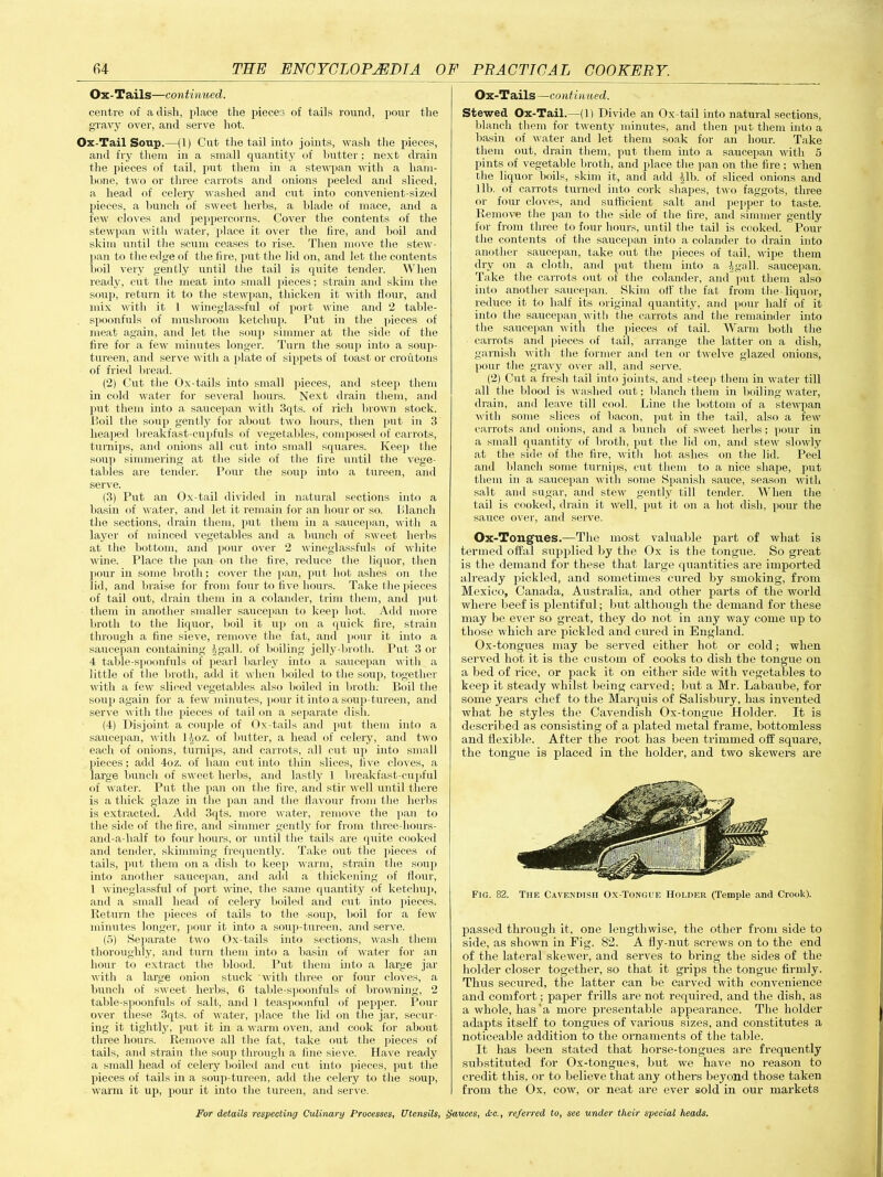 Ox- Tails—continued. centre of a dish, place the pieces of tails round, pour the gravy over, and serve hot. Ox-Tail Soup.—(1) Cut the tail into joints, wash the pieces, and fry them in a small quantity of butter; next drain the pieces of tail, put them in a stewpan with a ham- hone, two or three carrots and onions peeled and sliced, a head of celery washed and cut into convenient-sized pieces, a hunch of sweet herbs, a blade of mace, and a few cloves and peppercorns. Cover the contents of the stewpan with water, place it over the lire, and boil and skim until the scum ceases to rise. Then move the stew- pan to the edge of the fire, put the lid on, and let the contents boil very gently until the tail is quite tender. When ready, cut the meat into small pieces; strain and skim the soup, return it to the stewpan, thicken it with flour, and mix with it 1 wineglassful of port wine and 2 table- spoonfuls of mushroom ketchup. Put in the pieces of meat again, and let the soup simmer at the side of the fire for a few minutes longer. Turn the soup into a soup- tureen, and serve with a plate of sippets of toast or croutons of fried bread. (2) Cut the Ox-tails into small pieces, and steep them in cold water for several hours. Next drain them, and put them into a, saucepan with 3qts. of rich brown stock. Poil the soup gently for about two hours, then put in 3 heaped breakfast-cupfuls of vegetables, composed of carrots, turnips, and onions all cut into small squares. Keep the soup simmering at the side of the fire until the vege- tables are tender. Pour the soup into a tureen, and serve. (3) Put an Ox-tail divided in natural sections into a basin of water, and let it remain for an hour or so. Blanch the sections, drain them, put them in a saucepan, with a layer of minced vegetables and a bunch of sweet herbs at the bottom, and pour over 2 wineglassfuls of white wine. Place the pan on the fire, reduce the liquor, then pour in some broth; cover the pan, put hot ashes on the lid, and braise for from four to five hours. Take the pieces of tail out, drain them in a colander, trim them, and put them in another smaller saucepan to keep hot. Add more broth to the liquor, boil it up on a quick fire, strain through a fine sieve, remove the fat, and pour it into a saucepan containing Jgall. of boiling jelly-broth. Put 3 or 4 table-spoonfuls of pearl barley into a saucepan with a little of the broth, add it when boiled to the soup, together with a few sliced vegetables also boiled in broth: Boil the soup again for a few minutes, pour it into a soup-tureen, and serve with the pieces of tail on a separate dish. (4) Disjoint a couple of Ox-tails and put them into a saucepan, with Hoz. of butter, a head of celery, and two each of onions, turnips, and carrots, all cut up into small pieces; add 4oz. of ham cut into thin slices, five cloves, a large bunch of sweet herbs, and lastly 1 breakfast-cupful of water. Put the pan on the fire, and stir well until there is a thick glaze in the pan and the flavour from the herbs is extracted. Add 3qts. more water, remove the pan to the side of the fire, and simmer gently for from three-hours- and-a-half to four hours, or until the tails are quite cooked and tender, skimming frequently. Take out the pieces of tails, put them on a dish to keep warm, strain the soup into another saucepan, and add a thickening of flour, 1 wineglassful of port wine! the same quantity of ketchup, and a small head of celery boiled and cut into pieces. Return the pieces of tails to the .soup, boil for a few minutes longer, pour it into a soup-tureen, and serve. (5) Separate two Ox-tails into sections, wash them thoroughly, and turn them into a basin of water for an hour to extract the blood. Put them into a large jar with a large onion stuck with three or four cloves, a bunch of sweet herbs, 6 table-spoonfuls of browning, 2 table-spoonfuls of salt, and 1 teaspoonful of pepper. Pour over these 3qts. of water, place the lid on the jar, secur- ing it tightly, put it in a warm oven, and cook for about three hours. Remove all the fat, take out the pieces of tails, and strain the soup through a fine sieve. Have ready a small head of celery boiled and cut into pieces, put the pieces of tails hi a soup-tureen, add the celery to the soup, warm it up, pour it into the tureen, and serve. Ox-Tails —continued. Stewed Ox-Tail.—(1) Divide an Ox-tail into natural sections, blanch them for twenty minutes, and then put them into a basin of water and let them soak for an hour. Take them out, drain them, put them into a saucepan with 5 pints of vegetable broth, and place the pan on the fire; when the liquor boils, skim it, and add Jib. of sliced onions and lib. of carrots turned into cork shapes, two faggots, three or four cloves, and sufficient salt and pepper to taste. Remove the pan to the side of the lire, and simmer gently for from three to four hours, until the tail is cooked. Pour the contents of the saucepan into a colander to drain into another saucepan, take out the pieces of tail, wipe them dry on a cloth, and put them into a Jgall. saucepan. Take the carrots out of the colander, and put them also into another saucepan. Skim off the fat from the liquor, reduce it to half its original quantity, and pour half of it into the saucepan with the carrots and the remainder into the saucepan with the pieces of tail. Warm both the carrots and pieces of tail, arrange the latter on a dish, garnish with the former and ten or twelve glazed onions, pour the gravy over all, and serve. (2) Cut a fresh tail into joints, and steep them in water till all the blood is washed out; blanch them in boiling water, drain, and leave till cool. Line the bottom of a stewpan with some slices of bacon, put in the tail, also a few carrots and onions, and a bunch of sweet herbs; pour in a small quantity of broth, put the lid on, and stew slowly at the side of the fire, with hot ashes on the lid. Peel and blanch some turnips, cut them to a nice shape, put them in a saucepan with some Spanish sauce, season with salt and sugar, and stew gently till tender. When the tail is cooked, drain it well, put it on a hot dish, pour the sauce over, anil serve. Ox-Tongues.—The most valuable part of what is termed offal supplied by the Ox is the tongue. So great is the demand for these that large quantities are imported already pickled, and sometimes cured by smoking, from Mexico, Canada, Australia, and other parts of the world where beef is plentiful; but although the demand for these may be ever so great, they do not in any way come up to those which are pickled and cured in England. Ox-tongues may be served either hot or cold; when served hot it is the custom of cooks to dish the tongue on a bed of rice, or pack it on either side with vegetables to keep it steady whilst being carved; but a Mr. Labaube, for some years chef to the Marquis of Salisbury, has invented what be styles the Cavendish Ox-tongue Holder. It is described as consisting of a plated metal frame, bottomless and flexible. After the root has been trimmed off' square, the tongue is placed in the holder, and two skewers are Fig. 82. Tiie Cavendish Ox-Tongue Holder (Temple and Crook). piassed through it, one lengthwise, the other from side to side, as shown in Fig. 82. A fly-nut screws on to the end of the lateral skewer, and serves to bring the sides of the holder closer together, so that it grips the tongue firmly. Thus secured, the latter can be carved with convenience and comfort; paper frills are not required, and the dish, as a whole, has'a more presentable appearance. The holder adapts itself to tongues of various sizes, and constitutes a noticeable addition to the ornaments of the table. It has been stated that horse-tongues are frequently substituted for Ox-tongues, but we have no reason to credit this, or to believe that any others beyond those taken from the Ox, cow, or neat are ever sold in our markets
