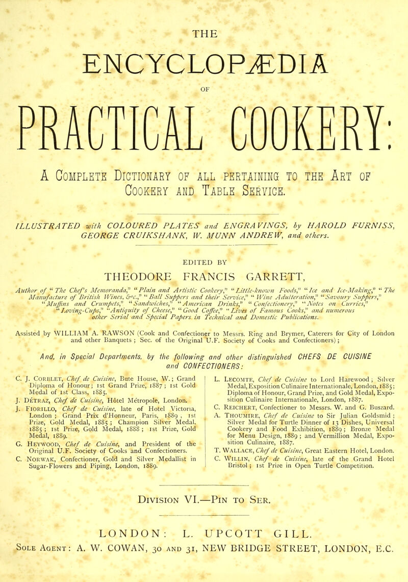 THE ENCYCLOPAEDIA OF A Complete Dictionary of all pertainins to the Art of Cookery and Table Service. ILLUSTRATED with COLOURED PLATES and ENGRAVINGS, by HAROLD FURNISS, GEORGE CR UIKS HA NK, W. MUNN ANDREW, and others. EDITED BY THEODORE FRANCIS GARRETT, Author of “The Chefs Memoranda,” “ Plain and Artistic Cookery,” “Little-known Foods,” “ Ice and Ice-Making,” “ The Manufacture of British Wines, &-v.,” '“Ball Suppers and their Service,” “ Wine Adulteration,” “Savoury Suppers “Muffins and Crumpets,” “Sandwiches“American Drinks,” “Confectionery,” ‘Notes on Curries,” “Loving-Cups,” “Antiquity of Cheese“ Good Coffee,” “ Lives of Famous Cooks,” and numerous other Serial and Special Papers in Technical and Domestic Publications. Assisted by WILLIAM A. RAWSON (Cook and Confectioner to Messrs. Ring and Brymer, Caterers for City of London and other Banquets ; Sec. of the Original U.F. Society of Cooks and Confectioners); /4/?c/, in Special Departments, by the following and other distinguished CHEFS DE CUISINE and CONFECTIONERS: C. J. CORBLET, Chef de Cidsine, Bute House, W.; Grand Diploma of Honour; ist Grand Prize, 1887; 1st Gold Medal of ist Class, 1885. J. Detraz, Chef de Cuisine, Hotel Metropole, London. J. FlORlLLO, Chef de Cidsine, late of Hotel Victoria, London ; Grand Prix d’Honneur, Paris, 1889 , ist Prize, Gold Medal, 1885 ; Champion Silver Medal. 1885 ; ist Prize, Gold Medal, 1888 ; 1st Prize, Gold Medal, 1889. G. Heywood, Chef de Cidsine, and President of the Original U.F. Society of Cooks and Confectioners. C. Norwak, Confectioner, Gold and Silver Medallist in Sugar-Flowers and Piping, London, 1889. L. Lecomte, Chef de Cuisine to Lord Harewood ; Silver Medal, Exposition Culinaire Internationale, London, 1885; Diploma of Honour, Grand Prize, and Gold Medal, Expo- sition Culinaire Internationale, London, 1887. C. Reichert, Confectioner to Messrs. W. and G. Buszard. A. Thoumire, Chef de Cidsine to Sir Julian Goldsmid ; Silver Medal for Turtle Dinner of 13 Dishes, Universal Cookery and Food Exhibition, 1889; Bronze Medal for Menu Design, 1889 ; and Vermillion Medal, Expo- sition Culinaire, 1887. T. Wallace, Chef de Cuisine, Great Eastern Hotel, London. C. Willin, Chef de Cidsine, late of the Grand Hotel Bristol ; ist Prize in Open Turtle Competition. Division VI.—Pin to Ser. LONDON: L. UPCOTT GILL. Sole Agent: A. W. COWAN, 30 and 31, NEW BRIDGE STREET, LONDON, E.C.