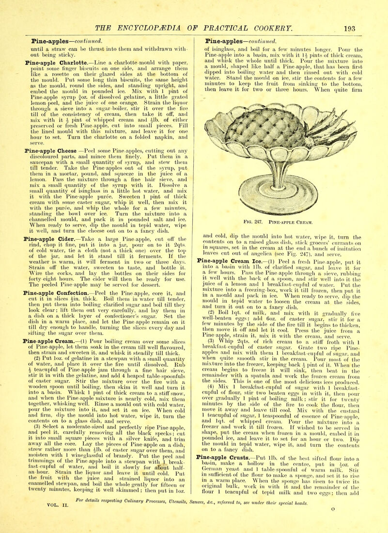 Pine-apples—con tinned. until a straw can be thrust into them and withdrawn with- out being sticky. Pine-apple Charlotte.—Line a charlotte-mould with paper, point some finger biscuits on one side, and arrange them like a rosette on their glazed sides at the bottom of the mould. Put some long thin biscuits, the same height as the mould, round the sides, and standing upright, and embed the mould in pounded ice. Mix with 1 pint of Pine-apple syrup Joz. of dissolved gelatine, a little grated lemon-peel, and the juice of one orange. Strain the liquor through a sieve into a sugar-boiler, stir it over the fire till of the consistency of cream, then take it off, and mix with it A pint of whipped cream and Alb. of either preserved or fresh Pine apple, cut into small pieces. Fill the lined mould with this mixture, and leave it for one hour to set. Turn the charlotte on a folded napkin, and serve. Pine-apple Cheese —Peel some Pine-apples, cutting out any discoloured parts, and mince them finely. Put them in a saucepan with a small quantity of syrup, and stew them till tender. Take the Pine-apples out of the syrup, put them in a mortar, pound, and squeeze in the juice of a lemon. Pass the mixture through a fine hair sieve, and mix a small quantity of the syrup witli it. Dissolve a small quantity of isinglass in a little hot water, and mix it with the Pine-apple puree. Sweeten 1 pint of thick cream with some caster sugar, whip it well, then mix it with the puree, and whip the whole for a few minutes, standing the bowl over ice. Turn the mixture into a channelled mould, and pack it in pounded salt and ice. When ready to serve, dip the mould in tepid water, wipe it well, and turn the cheese out on to a fancy dish. Pine-apple Cider.—Take a large Pine apple, cut oft' the rind, chop it fine, put it into a jar, pour on to it 2qts. of cold water, tie a cloth (not a thick one) over the top of the jar, and let it stand till it ferments. If the weather is warm, it will ferment in two or three days. Strain off the water, sweeten to taste, and bottle it. Wire the corks, and lay the bottles on their sides for forty-eight hours. The cider will then be ready for use. The peeled Pine-apple may be served for dessert. Pine-apple Confection.—Peel the Pine apple, core it, and cut it in slices £in. thick. Boil them in water till tender, then put them into boiling clarified sugar and boil till they look clear; lift them out very carefully, and lay them in a dish on a thick layer of confectioner’s sugar. Set the dish in a warm place, and let the Pine apple remain on it till dry enough to handle, turning the slices every day and sifting the sugar over them. Pine apple Cream.—(1) Pour boiling cream over some slices of Pine apple, let them soak in the cream till well flavoured, then strain and sweeten it, and whisk it steadily till thick. (2) Put loz. of gelatine in a stewpan with a small quantity of water, and place it over the fire until dissolved. Rub 2 teacupful of Pine-apple jam through a fine hair sieve, stir it in with the gelatine, and add 4 heaped table-spoonfuls of caster sugar. Stir the mixture over the fire with a wooden spoon until boiling, then skim it well and turn it into a basin. Whisk 1 pint of thick cream to a stiff snow, and when the Pine-apple mixture is nearly cold, mix them together, whisking well. Rinse a mould out with cold water, pour the mixture into it, and set it on ice. When cold and firm, dip the mould into hot water, wipe it, turn the contents on to a glass dish, and serve. (3) Select a moderate-sized and perfectly ripe Pine apple, and peel it, carefully removing all the black specks; cut it into small square pieces with a silver knife, and trim away all the core. Lay the pieces of Pine apple on a dish, strew rather more than Alb. of caster sugar over them, and moisten with 1 wineglassful of brandy. Put the peel’ and trimmings of the Pine apple into a stewpan with 1 break- fast cupful of water, and boil it slowly for about half- an-hour. Strain the liquor and leave it until cold. Put the fruit with the juice and strained liquor into an enamelled stewpan, and boil the whole gently for fifteen or twenty minutes, keeping it well skimmed; then putin loz. For details respecting Culinary Processes, Utensils. VOL. II. Pine-apples—continued. of isinglass, and boil for a few minutes longer. Pour the Pine apple into a basin, mix with it 1| pints of thick cream, and wliisk the whole until thick. Pour the mixture into a mould, shaped like half a Pine apple, that has been first dipped into boiling water and then rinsed out with cold water. Stand the mould on ice, stir the contents for a few minutes to keep the fruit from sinking to the bottom, then leave it for two or three hours. When quite firm and cohl, dip the mould into hot water, wipe it, turn the contents on to a raised glass dish, stick grocers’ currants on in squares, set in the cream at the end a bunch of imitation leaves cut out of angelica (see Fig. 247), and serve. Pine-apple Cream Ice—(1) Peel a fresh Pineapple, put it into a basin with lib. of clarified sugar, and leave it for a few hours. Pass the Pine apple through a sieve, rubbing it well with the back of a spoon, and stir well into it the juice of a lemon and 1 breakfast-cupful of water. Put the mixture into a freezing-box, work it till frozen, then put it in a mould and pack in ice. When ready to serve, dip the mould in tepid water to loosen the cream at the sides, and turn it out on to a fancy dish. (2) Boil lqt. of milk, and mix with it gradually five well-beaten eggs; add 6oz. of caster sugar, stir it' for a few minutes by the side of the fire till it begins to thicken, then move it off and let it cool. Press the juice from a 1 ine-apple, strain it, mix it with the cream, and serve. (3) W hip 2qts. of rich cream to a stiff froth with 1 breakfast-cupful of caster sugar. Grate two ripe Pine- apples and mix with them 1 breakfast-cupful of sugar, and when quite smooth stir in the cream. Pour most of the mixture into the freezer, keeping back A pint of it. When the cream begins to freeze it will sink, then beat in the remainder with a spatula and work the frozen cream from the sides. This is one of the most delicious ices produced. (4) Mix 1 breakfast-cupful of sugar with 1 breakfast- cupful of flour, stir two beaten eggs in with it, then pom- over gradually 1 pint of boiling milk; stir it for twenty minutes by the side of the fire to cook the flour, then move it away and leave till cool. Mix with the custard 1 teacupful of sugar, 1 teaspoonful of essence of Pine apple, and lqt. of whipped cream. Pour the mixture into a fieezei ami work it till frozen. If wished to be served in shape, put the cream when frozen in a mould, embed it in pounded ice, and leave it to set for an hour or two. Dip the mould in tepid water, wipe it, and turn the contents on to a fancy dish. Pine-apple Crusts.—Put lib. of the best sifted flour into a basin, make a hollow in the centre, put in ^oz. 0f German yeast and 1 table-spoonful of warm milk. Stir in sufficient of the flour to make a sponge, and set it to rise in a warm place. \\ hen the sponge has risen to twice its original bulk, work in with it and the remainder of the flour 1 teacupful of tepid milk and two eggs; then add Sauces, referred to, see under their special heads. O
