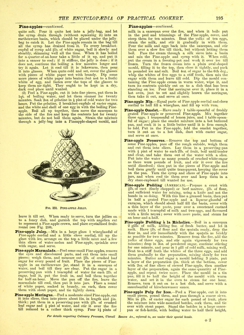 Fine-apples—continued. quite soft. Pour it quite hot into a jelly-bag, and let the syrup drain through (without squeezing it) into an earthenware basin, which should be placed under the jelly- bag to catch it. Let the Pine-apple remain in the bag till all the syrup has drained from it. To every breakfast- cupful of syrup add Jib. of white sugar, boil it slowly and steadily, skimming well all the time. When it has boiled for a-quarter-of-an-hour take a little of it up, and put it into a saucer to cool; if it stiffens, the jelly is done ; if it does not, continue the boiling a few minutes longer and try it again. Let it cool till it is lukewarm, then pour it into glasses. When quite cold and set, cover the glasses with pieces of white paper wet with brandy. Dip some more pieces of white paper into beaten (but not to a froth) white of egg, and fasten over the tops of the glasses to keep them air-tight. They ought to be kept in a dry, dark cool place until wanted. (2) Peel a Pine apple, cut it into fine pieces, put them in lqt. of boiling water, and let them simmer for twenty minutes. Soak ‘2oz. of gelatine in \ pint of cold water for two horn's. Put the gelatine, 2 breakfast-cupfuls of caster sugar, and the white and shell of one egg in with the boiling Pine- apple. Boil all up together, then move the saucepan to the side of the fire and keep the contents hot for twenty minutes, but do not boil them again. Strain the mixture through a jelly-bag into a Pineapple-shaped mould, and Fig. 250. Pine-apple Jelly. leave it till set. When ready to serve, turn the jellies on to a fancy dish, and garnish the top with angelica cut to represent a Pine apple crown, and place crystallised fruits round (see Fig. 250). Pine-apple Julep.—Mix in a large glass 1 wineglassful of Pine-apple cordial and a little clove cordial, fill up the glass with ice, arrange on the top a little mint and a few thin slices of water-melon and Pine apple, sprinkle over with sugar, and serve. Pine-apple Marmalade.—Peel some small Pine apples, remove the eyes and discoloured parts, and cut them into small pieces; weigh them, and measure out fib. of crushed loaf sugar for every pound of fruit. Place the pieces of Pine- apple in an earthenware jar, stand it in a saucepan of water, and boil till they are clear. Put the sugar in a preserving-pan with 1 teacupful of water for each 21b. of sugar, boil it, put the fruit in, and boil them together for half an-hour. Move the pan off the fire, leave the marmalade till cool, then put it into jars. Place a round of white paper, soaked in brandy, on each, then cover them with stout paper, and tie tightly down. Pine-apple Meringue.—Peel a moderate-sized Pine-apple, cut it into slices, then into pieces about lin. in length and Jin. thick; put them in a preserving-pan with Jib. of crushed loaf sugar and \ pint of water, and stir it over the fire till reduced to a rather thick syrup. Pour 1J pints of Fine-apples—continued. milk in a saucepan over the fire, and when it boils put in the peel and trimmings of the Pine-apple, cover, and steep them for ten minutes. Beat the yolks of ten eggs, strain the milk, and stir it gradually in with them. Pour the milk and eggs back into the saucepan, and stir them over a slow fire till thick, but without letting them boil. Pass the cream through a silk sieve into a basin and mix the Pine-apple and syrup with it. When cold, put the cream in a freezing-pot and work it over ice till frozen. Turn the frozen cream into a plain oval-shaped mould, filling it to the top, then close it tightly, and pack in pounded ice and salt. Boil 4oz. of sugar to the 6th deg., whip the whites of five eggs to a stiff froth, then mix the sugar with them and leave till cold. Dip the mould con- taining the Pine apple cream in warm water, wipe it, and turn its contents quickly out on to a dish that has been standing on ice. Pour the meringue over it, place it in a hot oven, just to set and slightly brown the meringue, then take it out, and serve at once. Pine-apple Nip.—Equal parts of Pine apple cordial and clove cordial to half fill a wineglass, and fill up with rum. Pine-apple Omelet.—Have ready 1 table-spoonful of freshly grated Pine apple or preserved Pine apple. Mix together three eggs, 1 teaspoonful of lemon juice, and 1 table-spoon- ful of sugar; place the omelet mixture into a hot buttered pan, and cook it in a little butter until it is firm enough to fold. Put in the Pine-apple, fold the omelet together, turn it out on to a hot dish, dust with caster sugar, and serve at once. Pine-apple Preserves.—Remove the top and bottom of some Pine apples, pare off the rough outside, weigh them and cut them into slices. Lay them in a preserving-pan with >2 pint of water to each 21b. of fruit, boil until tender and clear, and take them out of the water with a slice. Put into the water as many pounds of crushed white sugar as there were pounds of fruit, and stir it over the fire until dissolved; then put in the pieces of Pine apple and boil them gently until quite transparent, keeping the cover on the pan. Turn the syrup and slices of Pine apple into jars, and when cool tie them over and keep them in a dry store-cupboard till wanted for use. Pine-apple Pudding (American).—Prepare a crust with Jib. of suet (finely chopped) or beef marrow, ill), of flour, and sufficient water for mixing, using a knife and not the hands in so doing. With this line a greased basin, then put in half a grated Pine apple and a liqueur-glassful of curajoa, which should about half fill the basin, cover with a thin layer of the paste, pour over a sweetened custard made with 1 teacupful of milk and two eggs, and flavoured with a little noyau; cover with more paste, and steam for an-hour-and-a-lialf. Pine-apple Pudding a la Richelieu.—Boil in a saucepan 2 gills of milk, adding 2oz. of fresh butter, and let it melt. Have ilb. of Hour and the spatula ready, drop the flour in, and stir immediately with the spatula as briskly as possible for two minutes. Remove from the fire, add the yolks of three eggs, and stir again vigorously for two minutes; drop in 3oz. of powdered sugar, continue stirring for one minute, and pour in 1 gill of cold milk, mixing well. Beat to a stiff froth the whites of the three eggs, and add them gradually to the preparation, mixing slowly for two minutes. Butter and sugar a mould holding 3 pints, put a layer of the preparation Jin. thick at the bottom, cover with 2oz. of fine slices of stewed Pine apple, then another layer of the preparation, again the same quantity of Pine- apple, and repeat twice more. Place the mould in a tin pan, fill it to half the height of the mould with warm water, and set it in the oven to steam for one hour. Remove, turn it out on to a hot dish, and serve with a sauceboatful of kirschenwasser sauce. Pine-apple Pulp for Ices.—Peel a Pine-apple, cut it into small pieces, pound them, and pass through a coarse sieve. Mix in Jib. of caster sugar for each pound of fruit, place the mixture into wide-mouthed bottles, cork them, and tie over with stout paper. Stand the bottles in a large sauce- pan or fish-kettle, with boiling water to half their height, For details respecting Culinary Processes, Utensil Sauces <Ssc., referred to, see under their special heads. o 2