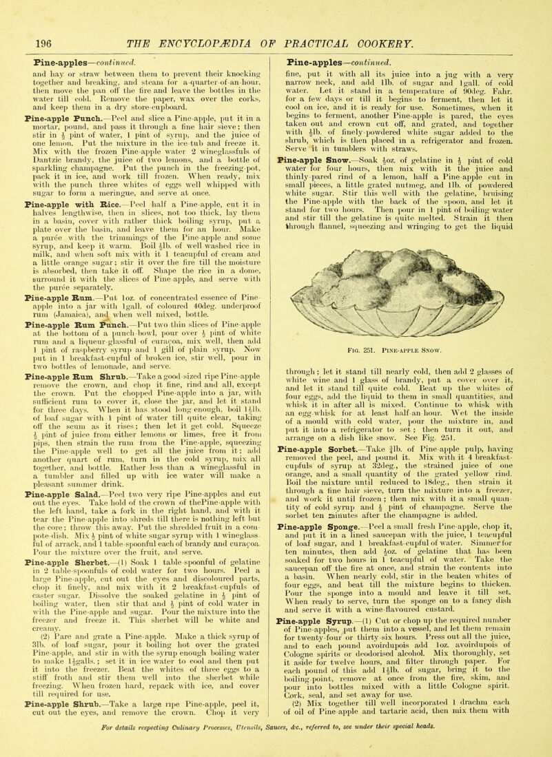 Pine-apples—continued. and hay or straw between them to prevent their knocking together and breaking, and steam for a-quarter-of-an hour, then move the pan off the lire and leave the bottles in the water till cold. Remove the paper, wax over the corks, and keep them in a dry store-cupboard. Pine-apple Punch.—Peel and slice a Pine-apple, put it in a mortar, pound, and pass it through a line hair sieve; then stir in | pint of water, 1 pint of syrup, and the juice of one lemon. Put the mixture in the ice-tub .and freeze it. Mix with the frozen Pine-apple water 2 wineglassfuls of Dantzic brandy, the juice of two lemons, and a bottle of sparkling champagne. Put the punch in the freezing-pot, pack it in ice, and work till frozen. When ready, mix with the punch three whites of eggs well whipped with sugar to form a meringue, and serve at once. Pine-apple with Rice.—Peel half a Pine apple, cut it in halves lengthwise, then in slices, not too thick, lay them in a basin, cover with rather thick boiling syrup, put a plate over the basin, and leave them for an hour. Make a puree with the trimmings of the Pine apple and some syrup, and keep it warm. Boil All), of well washed rice in milk, and when soft mix with it 1 teacupful of cream and a little orange sugar; stir it over the fire till the moisture is absorbed, then take it off. Shape the rice in a dome, surround it with the slices of Pine apple, and serve with the puree separately. Pine-apple Rum.—Put loz. of concentrated essence of Pine apple into a jar with 1 gall, of coloured 40deg. underproof rum (Jamaica), and when well mixed, bottle. Pine-apple Rum Punch.—Put two thin slices of Pine-apple at the bottom of a punch-bowl, pour over \ pint of white rum and a liqueur-glassful of curapoa, mix well, then add 1 pint of raspberry syrup and 1 gill of plain syrup. Now put in 1 breakfast-cupful of broken ice, stir well, pour in two bottles of lemonade, and serve. Pine-apple Rum Shrub.—Take a good sized ripe Pine-apple remove the crown, and chop it line, rind and all, except the crown. Put the chopped Pine-apple into a jar, with sufficient rum to cover it, close the jar, and let it stand for three days. When it has stood long enough, boil 11,1b. of loaf sugar with 1 pint of water till quite clear, taking off the scum as it rises; then let it get cold. Squeeze A pint of juice from either lemons or limes, free it from piips, then strain the rum from the Pine-apple, squeezing the Pine-apple well to get all the juice from it; add another quart of rum, turn in the cold syrup, mix all together, and bottle. Rather less than a wineglassful in a tumbler and filled up with ice water will make a pleasant summer drink. Pine-apple Salad.—Peel two very ripe Pine apples and cnt out the eyes. Take hold of the crown of tliePine-apple with the left hand, take a fork in the right hand, and with it tear the Pine apple into shreds till there is nothing left hut the core; throw this away. Put the shredded fruit in a com- pote-disli. Mix A pint of white sugar syrup with 1 wineglass- ful of arrack, and 1 table-spoonful each of brandy and curaf oa. Pour the mixture over the fruit, and serve. Pine-apple Sherbet.—(1) Soak 1 table spoonful of gelatine in 2 table-spoonfuls of cold water for two hours. Peel a large Pine apple, cut out the eyes and discoloured parts, chop it finely, and mix with it 2 breakfast-cupfuls of caster sugar. Dissolve the soaked gelatine in A pint of boiling water, then stir that and A pint of cold water in with the Pine-apple and sugar. Pour the mixture into the freezer and freeze it. This sherbet will be white and creamy. (2) Pare and grate a Pine-apple. Make a thick syrup of 311i. of loaf sugar, pour it boiling hot over the grated Pine apple, and stir in with the syrup enough boiling water to make 1 Agalls.; set it in ice water to cool and then put it into the freezer. Beat the whites of three eggs to a stiff froth and stir them well into the sherbet while freezing. When frozen hard, repack with ice, and cover till required for use. Pine-apple Shrub.—Take a large npe Pine-apple, peel it, cut out the eyes, and remove the crown. Chop it very Pine-apples—continued. fine, put it with all its juice into a jug with a very narrow neck, and add lib. of sugar and lgall. of cold water. Let it stand in a temperature of 90deg. Falir. for a few days or till it begins to ferment, then let it cool on ice, and it is ready for use. Sometimes, when it begins to ferment, another Pine-apple is pared, the eyes taken out and crown cut off’, and grated, and together with Alb. of finely-powdered white sugar added to the shrub, which is then placed in a refrigerator and frozen. Serve it in tumblers with straws. Pine-apple Snow.—Soak Aoz. of gelatine in A pint of cold water for four hours, then mix with it the juice and thinly-pared rind of a lemon, half a Pine apple cut in small pieces, a little grated nutmeg, and lib. of powdered white sugar. Stir this well with the gelatine, bruising the Pine-apple with the back of the spoon, and let it stanil for two hours. Then pour in 1 pint of boiling water and stir till tlie gelatine is quite melted. Strain it then through flannel, squeezing and wringing to get the liquid through; let it stanil till nearly cold, then add 2 glasses of white vine and 1 glass of brandy, put a cover over it, and let it stand till quite cold. Beat up the whites of four eggs, add the liquid to them in small quantities, and whisk it in after all is mixed. Continue to whisk with an egg-whisk for at least half-an hour. Wet the inside of a mould with cold water, pour the mixture in, and put it into a refrigerator to set; then turn it out, and arrange on a dish like snow. See Fig. 251. Pine-apple Sorbet.—Take fib. of Pine apple pulp, having removed the peel, and pound it. Mix with it 4 breakfast- cupfuls of syrup at 32deg., the strained juice of one orange, and a small quantity of the grated yellow rind. Boil the mixture until reduced to 18deg., then strain it through a line hair sieve, turn the mixture into a freezer, and work it until frozen ; then mix with it a small quan- tity of cold syrup and A pint of champagne. Serve the sorbet ten minutes after the champagne is added. Pine-apple Sponge.—Peel a small fresh Pine apple, chop it, and put it in a lined saucepan with the juice, 1 teacupful of loaf sugar, and 1 breakfast-cupful of water. Simmer for ten minutes, then add Aoz. of gelatine that has been soaked for two hours in 1 teacupful of water. Take the saucepan off the fire at once, and strain the contents into a basin. When nearly cold, stir in the beaten whites of four eggs, and beat till the mixture begins to thicken. Pour the sponge into a mould and leave it till set. When ready to serve, turn the sponge on to a fancy dish and serve it with a wine-flavoured custard. Pine-apple Syrup.—(1) Cut or chop up the required number of Pine-apples, put them into a vessel, and let them remain for twenty-four or thirty-six hours. Press out all the juice, and to each pound avoirdupois add loz. avoirdupois of Cologne spirits or deodorised alcohol. Mix thoroughly, set it aside for twelve hours, and filter through paper. For each pound of this add 1 Alb. of sugar, bring it to the boiling-point, remove at once from the fire, skim, and pour into bottles mixed with a little Cologne spirit. Cork, seal, and set away for use. (2) Mix together till well incorporated 1 drachm each of oil of Pine apple and tartaric acid, then mix them with