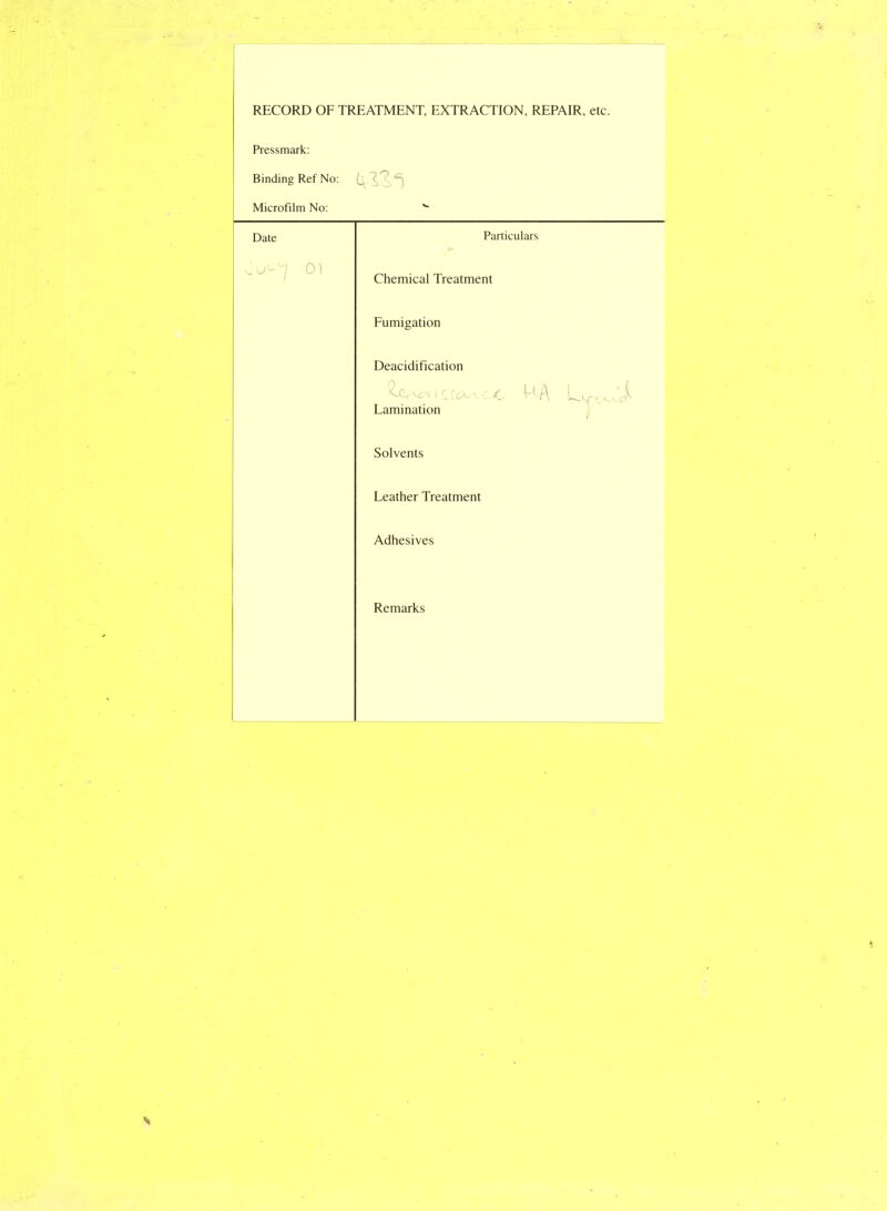 RECORD OF TREATMENT, EXTRACTION, REPAIR, etc. Pressmark: Binding Ref No: Microfilm No: *■ Date Particulars 01 Chemical Treatment Fumigation Deacidification t c c<^> c c HA • v Jt Lamination Solvents Leather Treatment Adhesives Remarks
