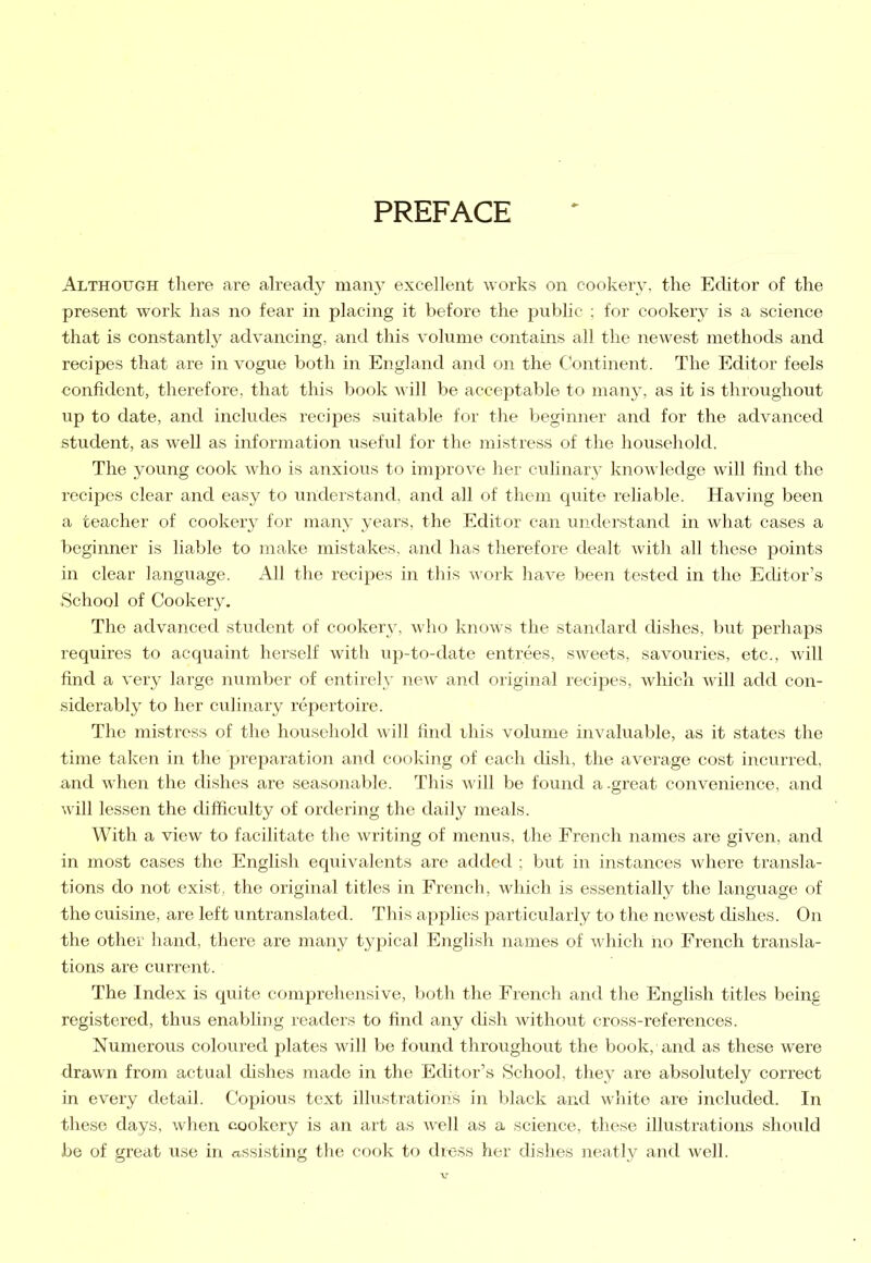 PREFACE Although there are already many excellent works on cookery, the Editor of the present work has no fear in placing it before the public ; for cookery is a science that is constantly advancing, and this volume contains all the newest methods and recipes that are in vogue both in England and on the Continent. The Editor feels confident, therefore, that this book will be acceptable to many, as it is throughout up to date, and includes recipes suitable for the beginner and for the advanced student, as well as information useful for the mistress of the household. The young cook who is anxious to improve her culinary knowledge will find the recipes clear and easy to understand, and all of them quite reliable. Having been a teacher of cookery for many years, the Editor can understand in what cases a beginner is liable to make mistakes, and has therefore dealt Avith all these points in clear language. All the recipes in this work have been tested in the Editor’s School of Cookery. The advanced student of cookery, who knows the standard dishes, but perhaps requires to acquaint herself with up-to-date entrees, SAveets, savouries, etc., Avill find a very large number of entirely neAv and original recipes, which Avill add con- siderably to her culinary repertoire. The mistress of the household Avill find this volume invaluable, as it states the time taken in the preparation and cooking of each dish, the average cost incurred, and when the dishes are seasonable. This Avill be found a.great convenience, and Avill lessen the difficulty of ordering the daily meals. With a view to facilitate the Avriting of menus, the French names are given, and in most cases the English equivalents are added ; but in instances Avhere transla- tions do not exist, the original titles in French, which is essentially the language of the cuisine, are left untranslated. This applies particularly to the newest dishes. On the other hand, there are many typical English names of which no French transla- tions are current. The Index is quite comprehensive, both the French and the English titles being registered, thus enabling readers to find any dish without cross-references. Numerous coloured plates will be found throughout the book, and as these were drawn from actual dishes made in the Editor’s School, they are absolutely correct in every detail. Copious text illustrations in black and white are included. In these days, when cookery is an art as well as a science, these illustrations should be of great use in assisting the cook to dress her dishes neatly and well.