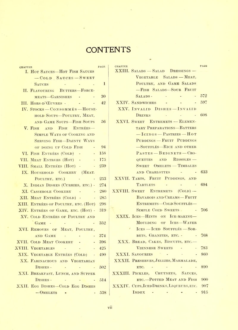 CONTENTS CHAPTER PAGE I. Hot Sauces—Hot Fish Sauces — Cold Sauces — Sweet Sauces - - - 1 II. Flavouring Butters—Force- meats—Garnishes - - 30 III. Hors-d’G5uvres - - 42 IV. Stocks — Consommes—House- hold Soups—Poultry, Meat, and Game Soups—Fish Soups 56 V. Fish and Fish Entrees— Simple Ways of Cooking and Serving Fish—Dainty Ways of doing up Cold Fish - 94 VI. Fish Entrees (Cold) - - 158 VII. Meat Entrees (Hot) - - 175 VIII. Small Entrees (Hot) - - 239 IX. Household Cookery (Meat. Poultry, etc.) - - 253 | X. Indian Dishes (Curries, etc.) - 274 XI. Casserole Cookery - - 280 XII. Meat Entrees (Cold) - - 285 XIII. Entrees of Poultry, etc. (Hot) 298 ; XIV. Entrees of Game, etc. (Hot) - 319 ! XV. Cold Entrees of Poultry and Game - - - 352 XVI. Removes of Meat, Poultry, and Game - - - 374 XVII. Cold Meat Cookery - - 396 XVIII. Vegetables - - - 425 XIX. Vegetable Entrees (Cold) - 490 XX. Farinaceous and Vegetarian Dishes - 502 XXI. Breakfast, Lunch, and Supper Dishes - 514 XXII. Egg Dishes—Cold Egg Dishes —Omelets • • 538 CHAPTER PAGE XXIII. Salads — Salad Dressings — Vegetable Salads — Meat, Poultry, and Game Salads —Fish Salads—Sour Fruit Salads - 572 XXIV. Sandwiches - - - 597 XXV. Invalid Dishes — Invalid Drinks - - - 608 XXVI. Sweet Entremets — Elemen- tary Preparations—Batters — Icings — Pastries — Hot Puddings — Fruit Puddings —Souffles—Rice and other Pastes —Beignets — Cro- quettes and Rissoles — Sweet Omelets — Timbales and Charlottes - - 633 XXVII. Tarts, Fruit Puddings, and Tartlets - - - 694 XXVIII. Sweet Entremets (Cold) — Bavarois and Creams— Fruit Entremets—Cold Souffles—- Simple Cold Sweets - 706 XXIX. Ices—Hints on Ice-making— Moulding of Ices—Water f Ices — Iced Souffles — Sor- bets, Granites, etc. - - 768 XXX. Bread, Cakes, Biscuits, etc.— Viennese Sweets - - 783 XXXI. Savouries - • - 860 XXXII. Preserves,Jellies, Marmalade, etc. .... 890 XXXIII. Pickles, Chutneys, Sauces, etc.—Potted Meat and Fish 900 XXXIV. Cups,IcedDrinks,Liqueurs,etc. 907 Index .... 915