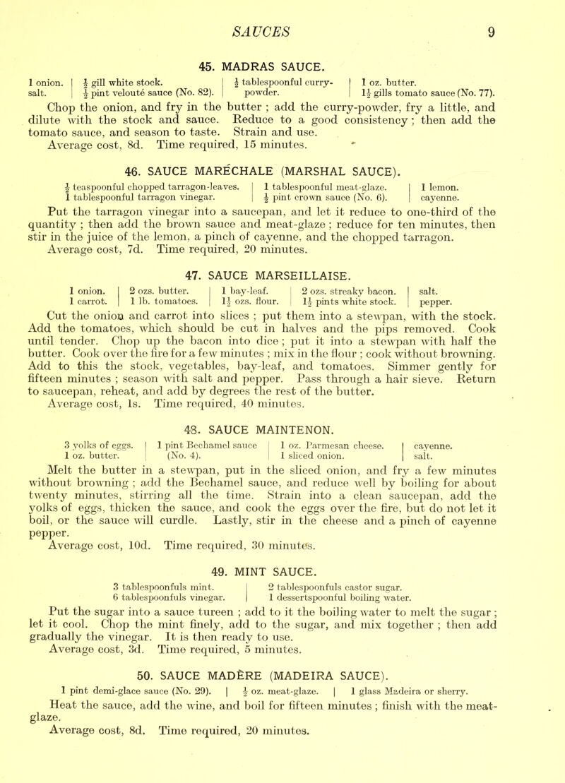 45. MADRAS SAUCE. 1 onion. | f gill white stock. I f tablespoonful curry- | I oz. butter. salt. I f pint veloute sauce (No. 82). j powder. | If gills tomato sauce (No. 77). Chop the onion, and fry in the butter ; add the curry-powder, fry a little, and dilute with the stock and sauce. Reduce to a good consistency; then add the tomato sauce, and season to taste. Strain and use. Average cost, 8d. Time required, 15 minutes. 46. SAUCE MARECHALE (MARSHAL SAUCE). f teaspoonful chopped tarragon-leaves. I 1 tablespoonful meat-glaze. I 1 lemon. 1 tablespoonful tarragon vinegar. ] f pint crown sauce (No. 6). | cayenne. Put the tarragon vinegar into a saucepan, and let it reduce to one-third of the quantity ; then add the brown sauce and meat-glaze; reduce for ten minutes, then stir in the juice of the lemon, a pinch of cayenne, and the chopped tarragon. Average cost, 7d. Time required, 20 minutes. 47. SAUCE MARSEILLAISE. 1 onion. I 2 ozs. butter. I 1 bay-leaf. [ 2 ozs. streaky bacon. I salt. 1 carrot. | 1 lb. tomatoes. | If- ozs. flour, j If pints white stock. | pepper. Cut the onion and carrot into slices ; put them into a stewpan, with the stock. Add the tomatoes, which should be cut in halves and the pips removed. Cook until tender. Chop up the bacon into dice; put it into a stewpan with half the butter. Cook over the fire for a few minutes ; mix in the flour ; cook without browning. Add to this the stock, vegetables, bay-leaf, and tomatoes. Simmer gently for fifteen minutes ; season with salt and pepper. Pass through a hair sieve. Return to saucepan, reheat, and add by degrees the rest of the butter. Average cost, Is. Time required, 40 minutes. 48. SAUCE MAINTENON. 3 yolks of eggs, j 1 pint Bechamel sauce j 1 oz. Parmesan cheese. I cayenne. 1 oz. butter. J (No. 4). | 1 sliced onion. | salt. Melt the butter in a stewpan, put in the sliced onion, and fry a few minutes without browning ; add the Bechamel sauce, and reduce well by boiling for about twenty minutes, stirring all the time. Strain into a clean saucepan, add the yolks of eggs, thicken the sauce, and cook the eggs over the fire, but do not let it boil, or the sauce will curdle. Lastly, stir in the cheese and a pinch of cayenne pepper. Average cost, lOd. Time required, 30 minutes. 49. MINT SAUCE. 3 tablespoonfuls mint. I 2 tablespoonfuls castor sugar. 6 tablespoonfuls vinegar. | 1 dessertspoonful boiling water. Put the sugar into a sauce tureen ; add to it the boiling water to melt the sugar ; let it cool. Chop the mint finely, add to the sugar, and mix together ; then add gradually the vinegar. It is then ready to use. Average cost, 3d. Time required, 5 minutes. 50. SAUCE MADERE (MADEIRA SAUCE). 1 pint demi-glace sauce (No. 29). | f oz. meat-glaze. | 1 glass Madeira or sherry. Heat the sauce, add the wine, and boil for fifteen minutes ; finish with the meat- glaze.