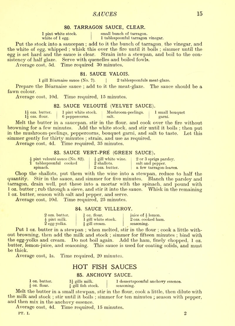 80. TARRAGON SAUCE, CLEAR. 1 pint white stock. I small bunch of tarragon, white of 1 egg. I 1 tablespoonful tarragon vinegar. Put the stock into a saucepan ; add to it the bunch of tarragon , the vinegar, and the white of egg, whipped ; whisk this over the fire until it boils ; simmer until the egg is set hard and the sauce is clear. Strain into a stewpan, and boil to the con- sistency of half glaze. Serve with quenelles and boiled fowls. Average cost, 5d. Time required 30 minutes. 81. SAUCE VALOIS. 1 gill Bearnaise sauce (No. 7). | 2 tablespoonfuls meat-glaze. Prepare the Bearnaise sauce ; add to it the meat-glaze. The sauce should be a fawn colour. Average cost, lOd. Time required, 15 minutes. 82. SAUCE VELOUTE (VELVET SAUCE). 11 ozs. butter. 1 pint white stock. Mushroom-peelings, j 1 small bouquet lJi ozs. flour. 6 peppercorns. salt. garni. Melt the butter in a saucepan, stir in the flour, and cook over the fire without browning for a few minutes. Add the white stock, and stir until it boils ; then put in the mushroom-peelings, peppercorns, bouquet garni, and salt to taste. Let this simmer gently for thirty minutes ; strain, and use as required. Average cost, 4d. Time required, 35 minutes. 83. SAUCE VERT-PRE (GREEN SAUCE). £ pint veloute sauce (No. 82). 1 tablespoonful cooked spinach. J gill white wine. 2 shallots. 2 ozs. butter. 2 or 3 sprigs parsley, salt and pepper, a few tarragon-leaves. Chop the shallots, put them with the wine into a stewpan, reduce to half the quantity. Stir in the sauce, and simmer for five minutes. Blanch the parsley and tarragon, drain well, put these into a mortar with the spinach, and pound with 1 oz. butter ; rub through a sieve, and stir it into the sauce. Whisk in the remaining 1 oz. butter, season with salt and pepper, and serve. Average cost, lOd. Time required, 25 minutes. 84. SAUCE VILLEROY. 2 ozs. butter. £ pint milk. 2 egg-yolks. £ oz. flour. 1 gill white stock. £ gill cream. juice of | lemon. 2 ozs. cooked ham. seasoning. Put 1 oz. butter in a stewpan ; when melted, stir in the flour ; cook a little with- out browning, then add the milk and stock ; simmer for fifteen minutes ; bind with the egg-yolks and cream. Do not boil again. Add the ham, finely chopped, 1 oz. butter, lemon-juice, and seasoning. This sauce is used for coating solids, and must be thick. Average cost, Is. Time required, 20 minutes. HOT FISH SAUCES 85. ANCHOVY SAUCE. 1 oz. butter. 1| gills milk. I 1 dessertspoonful anchovy essence. 1 oz. flour. 2 gill fish stock. | seasoning. Melt the butter in a small stewpan, stir in the flour, cook a little, then dilute with the milk and stock ; stir until it boils ; simmer for ten minutes ; season with pepper, and then mix in the anchovy essence. Average cost, 4d. Time required, 15 minutes. PT. i. 2
