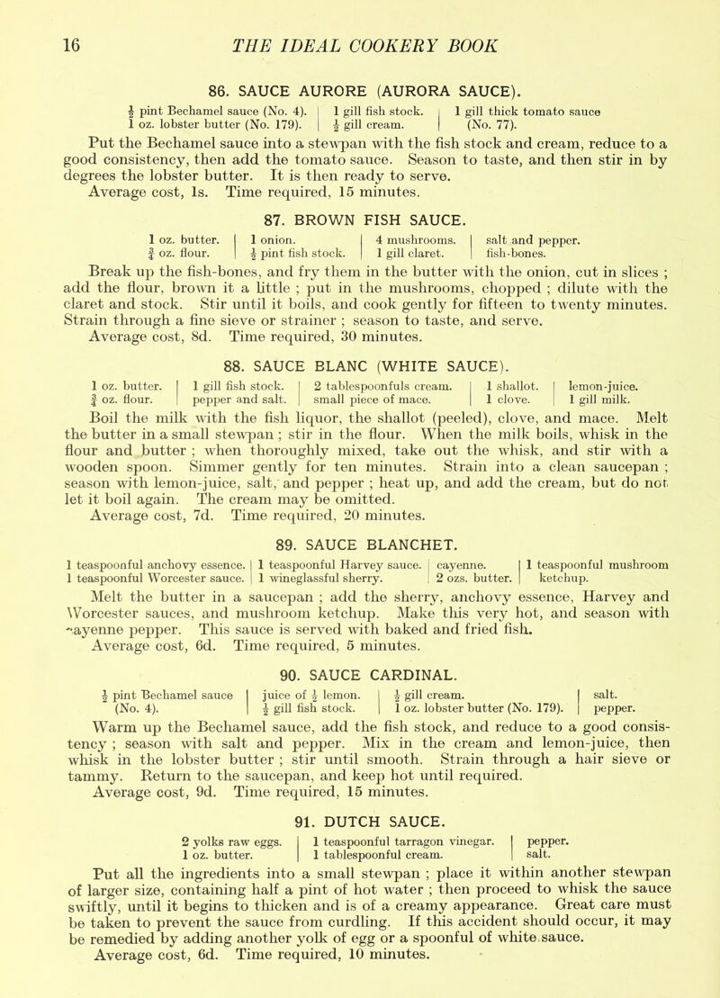 86. SAUCE AURORE (AURORA SAUCE). £ pint Bechamel sauce (No. 4). I 1 gill fish stock, i 1 gill thick tomato sauce 1 oz. lobster butter (No. 179). | \ gill cream. | (No. 77). Put the Bechamel sauce into a stewpan with the fish stock and cream, reduce to a good consistency, then add the tomato sauce. Season to taste, and then stir in by degrees the lobster butter. It is then ready to serve. Average cost, Is. Time recpiired, 15 minutes. 87. BROWN FISH SAUCE. 1 oz. butter. I 1 onion. I 4 mushrooms. I salt and pepper. § oz. flour. | \ pint fish stock. | 1 gill claret. | fish-bones. Break up the fish-bones, and fry them in the butter with the onion, cut in slices ; add the flour, brown it a little ; put in the mushrooms, chopped ; dilute with the claret and stock. Stir until it boils, and cook gently for fifteen to twenty minutes. Strain through a fine sieve or strainer ; season to taste, and serve. Average cost, 8d. Time required, 30 minutes. 88. SAUCE BLANC (WHITE SAUCE). 1 oz. butter. I 1 gill fish stock. I 2 tablespoonfuls cream. I 1 shallot. I lemon-juice. £ oz. flour. | pepper and salt. | small piece of mace. | 1 clove. | 1 gill milk. Boil the milk with the fish liquor, the shallot (peeled), clove, and mace. Melt the butter in a small stewpan ; stir in the flour. When the milk boils, whisk in the flour and butter ; when thoroughly mixed, take out the whisk, and stir with a wooden spoon. Simmer gently for ten minutes. Strain into a clean saucepan ; season with lemon-juice, salt, and pepper ; heat up, and add the cream, but do nor. let it boil again. The cream may be omitted. Average cost, 7d. Time required, 20 minutes. 89. SAUCE BLANCHET. 1 teaspoonful anchovy essence. | 1 teaspoonful Harvey sauce. [ cayenne. I 1 teaspoon ful mushroom 1 teaspoonful Worcester sauce. | 1 wineglassful sherry. | 2 ozs. butter. ] ketchup. Melt the butter in a saucepan ; add the sherry, anchovy essence, Harvey and Worcester sauces, and mushroom ketchup. Make this very hot, and season with ayenne pepper. This sauce is served with baked and fried fish. Average cost, 6d. Time required, 5 minutes. 90. SAUCE CARDINAL. J pint Bechamel sauce I juice of \ lemon. I ^ gill cream. I salt. (No. 4). I \ gill fish stock. | 1 oz. lobster butter (No. 179). | pepper. Warm up the Bechamel sauce, add the fish stock, and reduce to a good consis- tency ; season with salt and pepper. Mix in the cream and lemon-juice, then whisk in the lobster butter ; stir until smooth. Strain through a hair sieve or tammy. Return to the saucepan, and keep hot until required. Average cost, 9d. Time required, 15 minutes. 91. DUTCH SAUCE. 2 yolks raw eggs. I 1 teaspoonful tarragon vinegar. I pepper. 1 oz. butter. | 1 tablespoonful cream. | salt. Put all the ingredients into a small stewpan ; place it within another stewpan of larger size, containing half a pint of hot water ; then proceed to whisk the sauce swiftly, until it begins to thicken and is of a creamy appearance. Great care must be taken to prevent the sauce from curdling. If this accident should occur, it may be remedied by adding another yolk of egg or a spoonful of white, sauce.