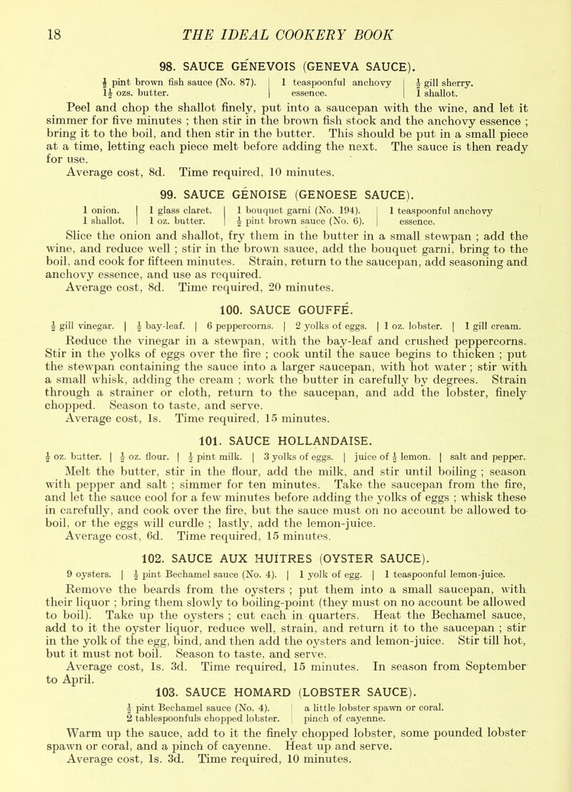 98. SAUCE GENEVOIS (GENEVA SAUCE). \ pint brown fish sauce (No. 87). I 1 teaspoonful anchovy j J gill sherry, llr ozs. butter. | essence. | 1 shallot. Peel and chop the shallot finely, put into a saucepan with the wine, and let it simmer for five minutes ; then stir in the brown fish stock and the anchovy essence ; bring it to the boil, and then stir in the butter. This should be put in a small piece at a time, letting each piece melt before adding the next. The sauce is then ready for use. Average cost, 8d. Time required, 10 minutes. 99. SAUCE GENOISE (GENOESE SAUCE). 1 onion. I 1 glass claret. 1 1 bouquet garni (No. 194). 1 teaspoonful anchovy 1 shallot. I 1 oz. butter. | pint brown sauce (No. 6). | essence. Slice the onion and shallot, fry them in the butter in a small stewpan ; add the wine, and reduce well ; stir in the brown sauce, add the bouquet garni, bring to the boil, and cook for fifteen minutes. Strain, return to the saucepan, add seasoning and anchovy essence, and use as required. Average cost, 8d. Time required, 20 minutes. 100. SAUCE GOUFFE. \ gill vinegar. | J bay-leaf. | 6 peppercorns. | 2 yolks of eggs. | 1 oz. lobster. | 1 gill cream. Reduce the vinegar in a stewpan, with the bay-leaf and crushed peppercorns. Stir in the yolks of eggs over the fire ; cook until the sauce begins to thicken ; put the stewpan containing the sauce into a larger saucepan, with hot water; stir with a small whisk, adding the cream ; work the butter in carefully by degrees. Strain through a strainer or cloth, return to the saucepan, and add the lobster, finely chopped. Season to taste, and serve. Average cost, Is. Time required, 15 minutes. 101. SAUCE HOLLANDAISE. oz. batter. | J oz. flour. | \ pint milk. | 3 yolks of eggs. | juice of 1 lemon. | salt and pepper.. Melt the butter, stir in the flour, add the milk, and stir until boiling ; season with pepper and salt ; simmer for ten minutes. Take the saucepan from the fire, and let the sauce cool for a few minutes before adding the yolks of eggs ; whisk these in carefully, and cook over the fire, but the sauce must on no account be allowed to boil, or the eggs will curdle ; lastly, add the lemon-juice. Average cost, 6d. Time required, 15 minutes. 102. SAUCE AUX HUITRES (OYSTER SAUCE). 9 oysters. | \ pint Bechamel sauce (No. 4). | 1 yolk of egg. | 1 teaspoonful lemon-juice. Remove the beards from the oysters ; put them into a small saucepan, with their liquor ; bring them slowly to boiling-point (they must on no account be allowed to boil). Take up the oysters ; cut each in quarters. Heat the Bechamel sauce, add to it the oyster liquor, reduce well, strain, and return it to the saucepan ; stir in the yolk of the egg, bind, and then add the oysters and lemon-juice. Stir till hot, but it must not boil. Season to taste, and serve. Average cost, Is. 3d. Time required, 15 minutes. In season from September to April. 103. SAUCE HOMARD (LOBSTER SAUCE). | pint Bechamel sauce (No. 4). a little lobster spawn or coral. 2 tablespoonfuls chopped lobster. pinch of cayenne. Warm up the sauce, add to it the finely chopped lobster, some pounded lobster spawn or coral, and a pinch of cayenne. Heat up and serve.