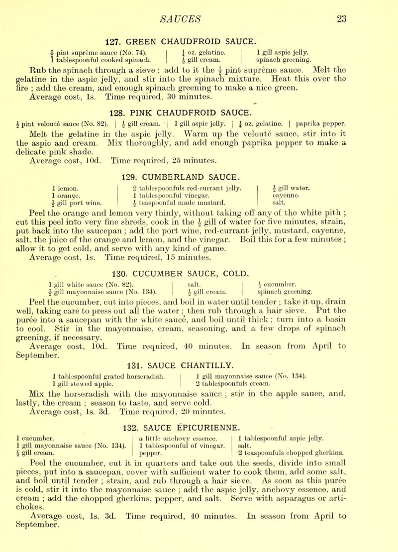 127. GREEN CHAUDFROID SAUCE. ^ pint supreme sauce (No. 74). I J oz. gelatine. I 1 gill aspic jelly. 1 tablespoonful cooked spinach. | 4 gill cream. | spinach greening. Rub the spinach through a sieve ; add to it the § pint supreme sauce. Melt the gelatine in the aspic jelly, and stir into the spinach mixture. Heat this over the fire ; add the cream, and enough spinach greening to make a nice green. Average cost, Is. Time required, 30 minutes. 128. PINK CHAUDFROID SAUCE. £ pint veloute sauce (No. 82). | f gill cream. | 1 gill aspic jelly, j £ oz. gelatine. | paprika pepper. Melt the gelatine in the aspic jelly. Warm up the veloute sauce, stir into it the aspic and cream. Mix thoroughly, and add enough paprika pepper to make a delicate pink shade. Average cost, lOd. Time required, 25 minutes. 129. CUMBERLAND SAUCE. 1 lemon. 1 orange. | gill port wine. 2 tablespoonfuls red-currant jelly. 1 tablespoonful vinegar. 1 teaspoonful made mustard. £ gill water. cayenne. salt. Peel the orange and lemon very thinly, without taking off any of the white pith ; cut this peel into very fine shreds, cook in the \ gill of water for five minutes, strain, put back into the saucepan ; add the port wine, red-currant jelly, mustard, cayenne, salt, the juice of the orange and lemon, and the vinegar. Boil this for a few minutes ; allow it to get cold, and serve with any kind of game. Average cost, Is. Time required, 15 minutes. 130. CUCUMBER SAUCE, COLD. 1 gill white sauce (No. 82). j salt. j 4 cucumber. | gill mayonnaise sauce (No. 134). | \ gill cream. J spinach greening. Peel the cucumber, cut into pieces, and boil in water until tender ; take it up, drain well, taking care to press out all the water ; then rub through a hair sieve. Put the puree into a saucepan with the white sauce, and boil until thick; turn into a basin to cool. Stir in the mayonnaise, cream, seasoning, and a few drops of spinach greening, if necessary. Average cost, lOd. Time required, 40 minutes. In season from April to September. 131. SAUCE CHANTILLY. 1 tablespoonful grated horseradish. I 1 gill mayonnaise sauce (No. 134). 1 gill stewed apple. I 2 tablespoonfuls cream. Mix the horseradish with the mayonnaise sauce ; stir in the apple sauce, and, lastly, the cream ; season to taste, and serve cold. Average cost, Is. 3d. Time required, 20 minutes. 132. SAUCE EPICURIENNE. 1 cucumber. a little anchovy essence. 1 tablespoonful aspic jelly. 1 gill mayonnaise sauce (No. 134). 1 tablespoonful of vinegar. I salt. \ gill cream. I pepper. | 2 teaspoonfuls chopped gherkins. Peel the cucumber, cut it in quarters and take out the seeds, divide into small pieces, put into a saucepan, cover with sufficient water to cook them, add some salt, and boil until tender ; strain, and rub through a hair sieve. As soon as this puree is cold, stir it into the mayonnaise sauce ; add the aspic jelly, anchovy essence, and cream ; add the chopped gherkins, pepper, and salt. Serve with asparagus or arti- chokes. Average cost, Is. 3d. Time required, 40 minutes. In season from April to September.