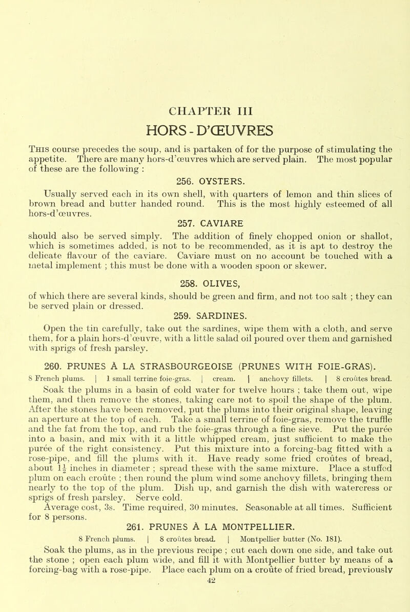 CHAPTER III HORS - D’CEUVRES This course precedes the soup, and is partaken of for the purpose of stimulating the appetite. There are many liors-d’muvres which are served plain. The most popular of these are the following : 256. OYSTERS. Usually served each in its own shell, with quarters of lemon and thin slices of brown bread and butter handed round. This is the most highly esteemed of all hors-d’oeuvres. 257. CAVIARE should also be served simply. The addition of finely chopped onion or shallot, which is sometimes added, is not to be recommended, as it is apt to destroy the delicate flavour of the caviare. Caviare must on no account be touched with a metal implement ; this must be done with a wooden spoon or skewer. 258. OLIVES, of which there are several kinds, should be green and firm, and not too salt ; they can be served plain or dressed. 259. SARDINES. Open the tin carefully, take out the sardines, wipe them with a cloth, and serve them, for a plain hors-d’oeuvre, with a little salad oil poured over them and garnished with sprigs of fresh parsley. 260. PRUNES A LA STRASBOURGEOISE (PRUNES WITH FOIE-GRAS). 8 French plums. | 1 small terrine foie-gras. | cream. j anchovy fillets. | 8 croutes bread. Soak the plums in a basin of cold water for twelve hours ; take them out, wipe them, and then remove the stones, taking care not to spoil the shape of the plum. .After the stones have been removed, put the plums into their original shape, leaving an aperture at the top of each. Take a small terrine of foie-gras, remove the truffle and the fat from the top, and rub the foie-gras through a fine sieve. Put the puree into a basin, and mix with it a little whipped cream, just sufficient to make the puree of the right consistency. Put this mixture into a forcing-bag fitted with a rose-pipe, and fill the plums with it. Have ready some fried croutes of bread, about 1J inches in diameter ; spread these with the same mixture. Place a stuffed plum on each croute ; then round the plum wind some anchovy fillets, bringing them nearly to the top of the plum. Dish up, and garnish the dish with watercress or sprigs of fresh parsley. Serve cold. Average cost, 3s. Time required, 30 minutes. Seasonable at all times. Sufficient for 8 persons. 261. PRUNES A LA MONTPELLIER. 8 French plums. I 8 croutes bread. | Montpellier butter (No. 181). Soak the plums, as hi the previous recipe ; cut each down one side, and take out the stone ; open each plum wide, and fill it with Montpellier butter by means of a forcing-bag with a rose-pipe. Place each plum on a croute of fried bread, previously