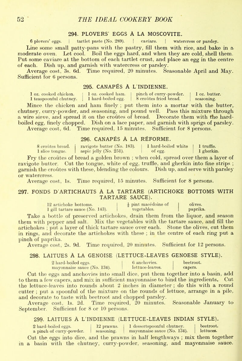 294. PLOVERS' EGGS A LA MOSCOVITE. 6 plovers’ eggs. | tartlet paste (No. 289). | caviare. | watercress or parsley. Line some small patty-pans with the pastry, fill them with rice, and bake in a moderate oven. Let cool. Boil the eggs hard, and when they are cold, shell them. Put some caviare at the bottom of each tartlet crust, and place an egg in the centre of each. Dish up, and garnish with watercress or parsley. Average cost, 3s. 6d. Time required, 20 minutes. Seasonable April and May. Sufficient for 6 persons. 295. CANAPES A L’lNDIENNE. 1 oz. cooked chicken. j 1 oz. cooked ham. I pinch of curry-powder. I 1 oz. butter. 1 teaspoonful chutney. | 1 hard-boiled egg. | 8 croutes fried bread. | seasoning. Mince the chicken and ham finely ; put them into a mortar with the butter, chutney, curry-powder, and seasoning, and pound well. Pass this mixture through a wire sieve, and spread it on the croutes of bread. Decorate them with the hard- boiled egg, finely chopped. Dish on a lace paper, and garnish with sprigs of parsley. Average cost, 6d. Time required, 15 minutes. Sufficient for 8 persons. 296. CANAPES A LA REFORME. 8 croutes bread. I ravigote butter (No. 183). I 1 hard-boiled white I 1 truffle. 1 shoe tongue. I aspic jelly (No. 251). | of egg. j 1 gherkin. Fry the croutes of bread a golden brown ; when cold, spread over them a layer of ravigote butter. Cut the tongue, white of egg, truffle, and gherkin into fine strips ; garnish the croutes with these, blending the colours. Dish up, and serve with parsley or watercress. Average cost, Is. Time required, 15 minutes. Sufficient for 8 persons. 297. FONDS D'ARTICHAUTS A LA TARTARE (ARTICHOKE BOTTOMS WITH TARTARE SAUCE). 12 artichoke bottoms. j & pint macedoine of I olives. 1 gili tartare sauce (No. 143). ! vegetables. | paprika. Take a bottle of preserved artichokes, drain them from the liquor, and season them with pepper and salt. Mix the vegetables with the tartare sauce, and fill the artichokes ; put a layer of thick tartare sauce over each. Stone the olives, cut them in rings, and decorate the artichokes with these ; in the centre of each ring put a pinch of paprika. Average cost, 2s. 9d. Time required, 20 minutes. Sufficient for 12 persons. 298. LAITUES A LA GENOISE (LETTUCE-LEAVES GENOESE STYLE). 2 hard-boiled eggs. I 6 anchovies. I beetroot, mayonnaise sauce (No. 134). ! lettuce-leaves. | capers. Cut the eggs and anchovies into small dice, put them together into a basin, add to them a few capers, and mix in sufficient mayonnaise to bind the ingredients. Cut the lettuce-leaves into rounds about 2 inches in diameter ; do this with a round cutter ; put a spoonful of the mixture on the rounds of lettuce, arrange in a pile, and decorate to taste with beetroot and chopped parsley. Average cost, Is. 2d. Time required, 20 minutes. Seasonable January to September. Sufficient for 8 or 10 persons. 299. LAITUES A LTNDIENNE (LETTUCE-LEAVES INDIAN STYLE). 2 hard-boiled eggs. I 12 prawns, j 1 dessertspoonful chutney. I beetroot. a pinch of curry-powder. ! seasoning. | mayonnaise sauce (No. 134). | lettuces. Cut the eggs into dice, and the prawns in half lengthways ; mix them together in a basin with the chutney, curry-powder, seasoning, and mayonnaise sauce.