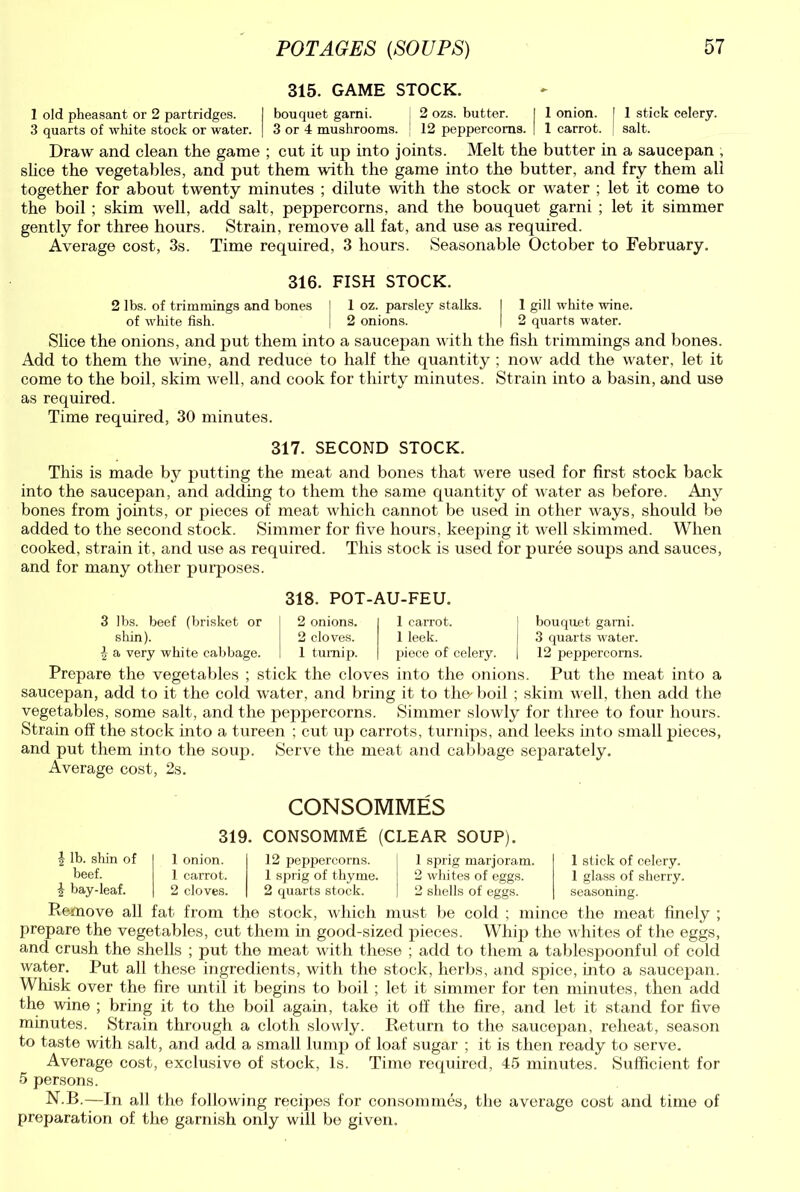 315. GAME STOCK. 1 old pheasant or 2 partridges. I bouquet garni. 2 ozs. butter. I 1 onion. 1 1 stick celery. 3 quarts of white stock or water. | 3 or 4 mushrooms. 12 peppercorns. | 1 carrot. salt. Draw and clean the game ; cut it up into joints. Melt the butter in a saucepan , slice the vegetables, and put them with the game into the butter, and fry them all together for about twenty minutes ; dilute with the stock or water ; let it come to the boil ; skim well, add salt, peppercorns, and the bouquet garni ; let it simmer gently for three hours. Strain, remove all fat, and use as required. Average cost, 3s. Time required, 3 hours. Seasonable October to February. 316. FISH STOCK. 2 lbs. of trimmings and bones l 1 oz. parsley stalks. I 1 gill white wine, of white fish. | 2 onions. I 2 quarts water. Slice the onions, and put them into a saucepan with the fish trimmings and bones. Add to them the wine, and reduce to half the quantity ; now add the water, let it come to the boil, skim well, and cook for thirty minutes. Strain into a basin, and use as required. Time required, 30 minutes. 317. SECOND STOCK. This is made by putting the meat and bones that were used for first stock back into the saucepan, and adding to them the same quantity of water as before. Any bones from joints, or pieces of meat which cannot be used in other ways, should be added to the second stock. Simmer for five hours, keeping it well skimmed. When cooked, strain it, and use as required. This stock is used for puree soups and sauces, and for many other purposes. 318. POT-AU-FEU. 3 lbs. beef (brisket or shin). \ a very white cabbage. 2 onions. 2 cloves. 1 turnip. 1 carrot. \ bouquet garni. 1 leek. j 3 quarts water, piece of celery. | 12 peppercorns. Prepare the vegetables ; stick the cloves into the onions. Put the meat into a saucepan, add to it the cold water, and bring it to the'boil ; skim well, then add the vegetables, some salt, and the peppercorns. Simmer slowly for three to four hours. Strain off the stock into a tureen ; cut up carrots, turnips, and leeks into small pieces, and put them into the soup. Serve the meat and cabbage separately. Average cost, 2s. CONSOMMES 319. CONSOMME (CLEAR SOUP). | lb. shin of beef. \ bay-leaf. 1 onion. 1 carrot. 2 cloves. 12 peppercorns. 1 sprig of thyme. 2 quarts stock. 1 sprig marjoram. 2 whites of eggs. 2 shells of eggs. 1 stick of celery. 1 glass of sherry, seasoning. Remove all fat from the stock, which must be cold ; mince the meat finely ; prepare the vegetables, cut them in good-sized pieces. Whip the whites of the eggs, and crush the shells ; put the meat with these ; add to them a tablespoonful of cold water. Put all these ingredients, with the stock, herbs, and spice, into a saucepan. Whisk over the fire until it begins to boil ; let it simmer for ten minutes, then add the wine ; bring it to the boil again, take it off the fire, and let it stand for five minutes. Strain through a cloth slowly. Return to the saucepan, reheat, season to taste with salt, and add a small lump of loaf sugar ; it is then ready to serve. Average cost, exclusive of stock, Is. Time required, 45 minutes. Sufficient for 5 persons. N.B.—In all the following recipes for consommes, the average cost and time of preparation of the garnish only will be given.