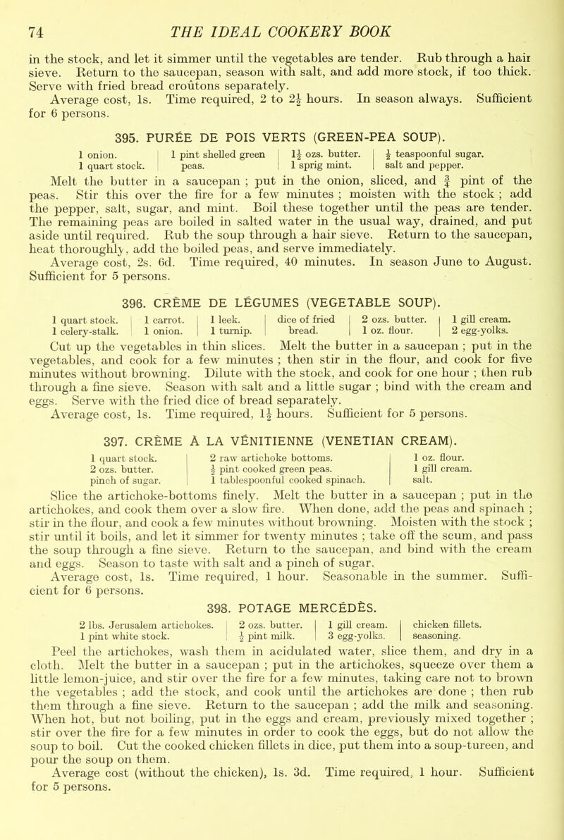 in the stock, and let it simmer until the vegetables are tender. Rub through a hair sieve. Return to the saucepan, season with salt, and add more stock, if too thick. Serve with fried bread croutons separately. Average cost, Is. Time required, 2 to 2\ hours. In season always. Sufficient for 6 persons. 395. PUREE DE POIS VERTS (GREEN-PEA SOUP). 1 onion. 1 pint shelled green 1|- ozs. butter. I £ teaspoonful sugar. 1 quart stock. peas. I 1 sprig mint. | salt and pepper. Melt the butter in a saucepan ; put in the onion, sliced, and f pint of the peas. Stir this over the fire for a few minutes ; moisten with the stock ; add the pepper, salt, sugar, and mint. Boil these together until the peas are tender. The remaining peas are boiled in salted water in the usual way, drained, and put aside until required. Rub the soup through a hair sieve. Return to the saucepan, heat thoroughly, add the boiled peas, and serve immediately. Average cost, 2s. 6d. Time required, 40 minutes. In season June to August. Sufficient for 5 persons. 396. CREME DE LEGUMES (VEGETABLE SOUP). 1 quart stock, i 1 carrot. [ 1 leek. [ dice of fried j 2 ozs. butter. I 1 gill cream. 1 celery-stalk. 1 onion. I 1 turnip. bread. | 1 oz. flour. | 2 egg-yolks. Cut up the vegetables in thin slices. Melt the butter in a saucepan ; put in the vegetables, and cook for a few minutes ; then stir in the flour, and cook for five minutes without browning. Dilute with the stock, and cook for one hour ; then rub through a fine sieve. Season with salt and a little sugar ; bind with the cream and eggs. Serve with the fried dice of bread separately. Average cost, Is. Time required, 1| hours. Sufficient for 5 persons. 397. CREME A LA VENITIENNE (VENETIAN CREAM). 1 quart stock. 2 ozs. butter, pincb of sugar. 2 raw artichoke bottoms. h pint cooked green peas. 1 tablespoonful cooked spinach. 1 oz. flour. 1 gill cream, salt. Slice the artichoke-bottoms finely. Melt the butter in a saucepan ; put in the artichokes, and cook them over a slow fire. When done, add the peas and spinach ; stir in the flour, and cook a few minutes without browning. Moisten with the stock ; stir until it boils, and let it simmer for twenty minutes ; take off the scum, and pass the soup through a fine sieve. Return to the saucepan, and bind with the cream and eggs. Season to taste with salt and a pinch of sugar. Average cost, Is. Time required, 1 hour. Seasonable in the summer. Suffi- cient for 6 persons. 398. POTAGE MERCEDES. 2 lbs. Jerusalem artichokes. 2 ozs. butter. I 1 gill cream. I chicken fillets. 1 pint white stock. £ pint milk. 1 3 egg-yolks. | seasoning. Peel the artichokes, wash them in acidulated water, slice them, and dry in a cloth. Melt the butter in a saucepan ; put in the artichokes, squeeze over them a little lemon-juice, and stir over the fire for a few minutes, taking care not to brown the vegetables ; add the stock, and cook until the artichokes are done ; then rub them through a fine sieve. Return to the saucepan ; add the milk and seasoning. When hot, but not boiling, put in the eggs and cream, previously mixed together ; stir over the fire for a few minutes in order to cook the eggs, but do not allow the soup to boil. Cut the cooked chicken fillets in dice, put them into a soup-tureen, and pour the soup on them. Average cost (without the chicken), Is. 3d. Time required, 1 hour. Sufficient for 5 persons.