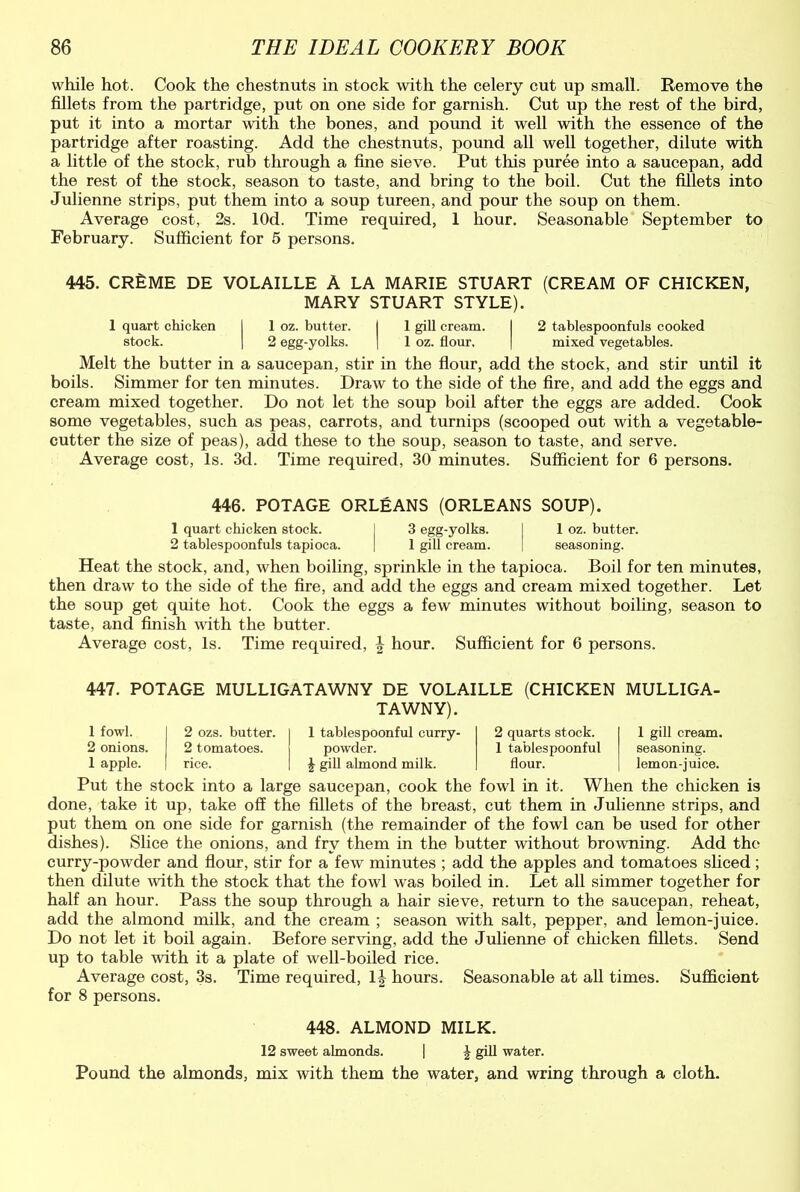 while hot. Cook the chestnuts in stock with the celery cut up small. Remove the fillets from the partridge, put on one side for garnish. Cut up the rest of the bird, put it into a mortar with the bones, and pound it well with the essence of the partridge after roasting. Add the chestnuts, pound all well together, dilute with a little of the stock, rub through a fine sieve. Put this puree into a saucepan, add the rest of the stock, season to taste, and bring to the boil. Cut the fillets into Julienne strips, put them into a soup tureen, and pom the soup on them. Average cost, 2s. lOd. Time required, 1 hour. Seasonable September to February. Sufficient for 5 persons. 445. CREME DE VOLAILLE A LA MARIE STUART (CREAM OF CHICKEN, MARY STUART STYLE). 1 quart chicken I 1 oz. butter. | 1 gill cream. I 2 tablespoonfuls cooked stock. | 2 egg-yolks. | I oz. flour. | mixed vegetables. Melt the butter in a saucepan, stir in the flour, add the stock, and stir until it boils. Simmer for ten minutes. Draw to the side of the fire, and add the eggs and cream mixed together. Do not let the soup boil after the eggs are added. Cook some vegetables, such as peas, carrots, and turnips (scooped out with a vegetable- cutter the size of peas), add these to the soup, season to taste, and serve. Average cost, Is. 3d. Time required, 30 minutes. Sufficient for 6 persons. 446. POTAGE ORLEANS (ORLEANS SOUP). 1 quart chicken stock. ] 3 egg-yolks. j 1 oz. butter. 2 tablespoonfuls tapioca. | 1 gill cream. ] seasoning. Heat the stock, and, when boiling, sprinkle in the tapioca. Boil for ten minutes, then draw to the side of the fire, and add the eggs and cream mixed together. Let the soup get quite hot. Cook the eggs a few minutes without boiling, season to taste, and finish with the butter. Average cost, Is. Time required, | hour. Sufficient for 6 persons. 447. POTAGE MULLIGATAWNY DE VOLAILLE (CHICKEN MULLIGA- 1 gill cream, seasoning, lemon-juice. 1 fowl. 2 ozs. butter. 1 TAWNY). 1 tablespoonful curry- 2 quarts stock. 2 onions. 2 tomatoes. powder. 1 tablespoonful 1 apple. rice. J gill almond milk. flour. Put the stock into a large saucepan, cook the fowl in it. When the chicken is done, take it up, take off the fillets of the breast, cut them in Julienne strips, and put them on one side for garnish (the remainder of the fowl can be used for other dishes). Slice the onions, and fry them in the butter without browning. Add the curry-powder and flour, stir for a few minutes ; add the apples and tomatoes sliced; then dilute with the stock that the fowl was boiled in. Let all simmer together for half an hour. Pass the soup through a hair sieve, return to the saucepan, reheat, add the almond milk, and the cream ; season with salt, pepper, and lemon-juice. Do not let it boil again. Before serving, add the Julienne of chicken fillets. Send up to table with it a plate of well-boiled rice. Average cost, 3s. Time required, lj hours. Seasonable at all times. Sufficient for 8 persons. 448. ALMOND MILK. 12 sweet almonds. | J gill water. Pound the almonds, mix with them the water, and wring through a cloth.