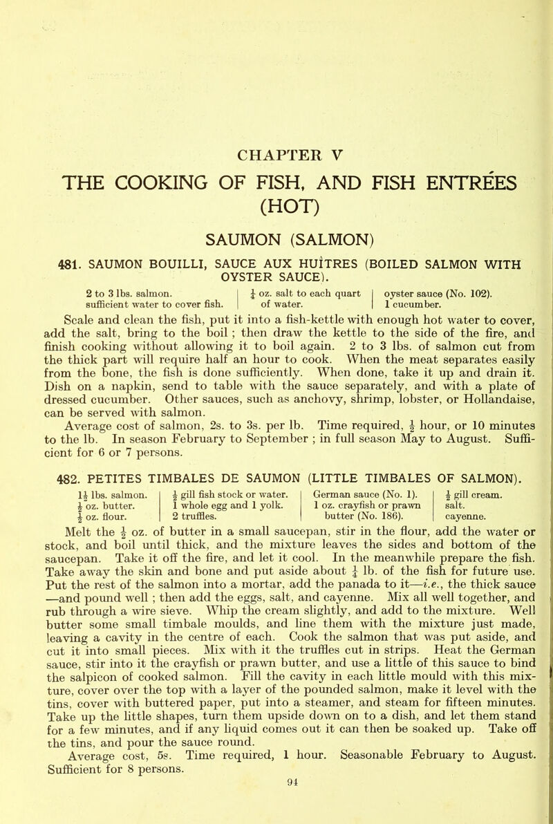 CHAPTER V THE COOKING OF FISH, AND FISH ENTREES (HOT) SAUMON (SALMON) 481. SAUMON BOUILLI, SAUCE AUX HUITRES (BOILED SALMON WITH OYSTER SAUCE). 2 to 3 lbs. salmon. I £ oz. salt to each quart J oyster sauce (No. 102). sufficient water to cover fish. | of water. | 1 cucumber. Scale and clean the fish, put it into a fish-kettle with enough hot water to cover, add the salt, bring to the boil; then draw the kettle to the side of the fire, anti finish cooking without allowing it to boil again. 2 to 3 lbs. of salmon cut from the thick part will require half an hour to cook. When the meat separates easily from the bone, the fish is done sufficiently. When done, take it up and drain it. Dish on a napkin, send to table with the sauce separately, and with a plate of dressed cucumber. Other sauces, such as anchovy, shrimp, lobster, or Hollandaise, can be served with salmon. Average cost of salmon, 2s. to 3s. per lb. Time required, | hour, or 10 minutes to the lb. In season February to September ; in full season May to August. Suffi- cient for 6 or 7 persons. 482. PETITES TIMBALES DE SAUMON (LITTLE TIMBALES OF SALMON). 14 lbs. salmon. £ oz. butter. | oz. flour. \ gill fish stock or water. 1 whole egg and 1 yolk. 2 truffles. German sauce (No. 1). 1 oz. crayfish or prawn butter (No. 186). \ gill cream, salt. cayenne. Melt the \ oz. of butter in a small saucepan, stir in the flour, add the water or stock, and boil until thick, and the mixture leaves the sides and bottom of the saucepan. Take it off the fire, and let it cool. In the meanwhile prepare the fish. Take away the skin and bone and put aside about \ lb. of the fish for future use. Put the rest of the salmon into a mortar, add the panada to it—i.e., the thick sauce —and pound well ; then add the eggs, salt, and cayenne. Mix all well together, and rub through a wire sieve. Whip the cream slightly, and add to the mixture. Well butter some small timbale moulds, and line them with the mixture just made, leaving a cavity in the centre of each. Cook the salmon that was put aside, and cut it into small pieces. Mix with it the truffles cut in strips. Heat the German sauce, stir into it the crayfish or prawn butter, and use a little of this sauce to bind the salpicon of cooked salmon. Fill the cavity in each little mould with this mix- ture, cover over the top with a layer of the pounded salmon, make it level with the tins, cover with buttered paper, put into a steamer, and steam for fifteen minutes. Take up the little shapes, turn them upside down on to a dish, and let them stand for a few minutes, and if any liquid comes out it can then be soaked up. Take off the tins, and pour the sauce round. Average cost, 5s. Time required, 1 hour. Seasonable February to August. Sufficient for 8 persons.