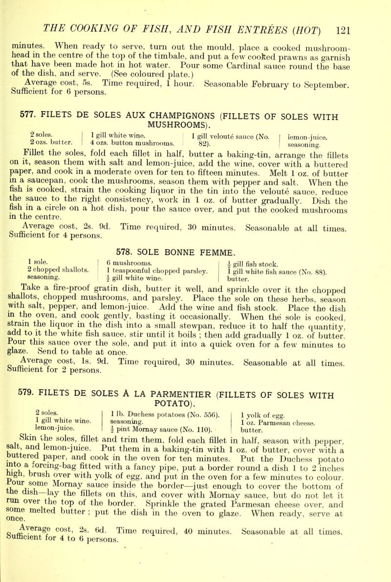 minutes. When ready to serve, turn out the mould, place a cooked mushroom- head in the centre of the top of the timbale, and put a few cooked prawns as garnish that have been made hot in hot water. Pour some Cardinal sauce round the base of the dish, and serve. (See coloured plate.) Average cost, 5s. Time required, 1 hour. Seasonable February to September. Sufficient for 6 persons. 577. FILETS DE SOLES AUX CHAMPIGNONS (FILLETS OF SOLES WITH MUSHROOMS). - s°les. I 1 gill white wine. 1 gill veloute sauce (No. I lemon-juice. 2 ozs. butter. ! 4 ozs. button mushrooms. 82). I seasoning. Fillet the soles, fold each fillet in half, butter a baking-tin, arrange the fillets on it, season them with salt and lemon-juice, add the wine, cover with a buttered paper, and cook in a moderate oven for ten to fifteen minutes. Melt 1 oz. of butter in a saucepan, cook the mushrooms, season them with pepper and salt. When the fish is cooked, strain the cooking liquor in the tin into the veloute sauce, reduce the sauce to the right consistency, work in 1 oz. of butter gradually. Dish the fish in a circle on a hot dish, pour the sauce over, and put the cooked mushrooms in the centre. Average cost, 2s. 9d. Time required, 30 minutes. Seasonable at all times. Sufficient for 4 persons. 578. SOLE BONNE FEMME. 1 sole. | 6 mushrooms. I i gill fish stock. 2 chopped shallots. 1 teaspoonful chopped parsley. 1 gill white fish sauce (No. 88). seasoning. ! \ gill white wine. | butter. Take a fire-proof gratin dish, butter it well, and sprinkle over it the chopped shallots, chopped mushrooms, and parsley. Place the sole on these herbs, season with salt, pepper, and lemon-juice. Add the wine and fish stock. Place the dish in the oven, and cook gently, basting it occasionally. When the sole is cooked, strain the liquor in the dish into a small stewpan, reduce it to half the quantity, add to it the white fish sauce, stir until it boils ; then add gradually 1 oz. of butter. Pour this sauce over the sole, and put it into a quick oven for a few minutes to glaze. Send to table at once. Average cost, Is. 9d. Time required, 30 minutes. Seasonable at all times. Sufficient for 2 persons. 579. FILETS DE SOLES A LA PARMENTIER POTATO). (FILLETS OF SOLES WITH 2 soles. 1 gill white wine, lemon-juice. 1 yolk of egg. 1 oz. Parmesan cheese, butter. 1 lb. Duchess potatoes (No. 556). seasoning. 4 pint Mornay sauce (No. 110). Skin the soles, fillet and trim them, fold each fillet in half, season with pepper, salt, and lemon-juice. Put them in a baking-tin with 1 oz. of butter, cover with a uttered paper, and cook in the oven for ten minutes. Put the Duchess potato vv v, a ‘ orc^nS'^ag fitted with a fancy pipe, put a border round a dish 1 to 2 inches g , brush over with yolk of egg, and put hi the oven for a few minutes to colour. fb°UVSv,mei Mornay sauce inside the border—just enough to cover the bottom of e dish lay the fillets on this, and cover with Mornay sauce, but do not let it run over the top of the border. Sprinkle the grated Parmesan cheese over, and onc^ me fi'Fter ; put the dish in the oven to glaze. When ready, serve at q J^Yerage C0SF 2s. 6d. Time required, 40 minutes. Seasonable at all times, sufficient for 4 to 6 persons.