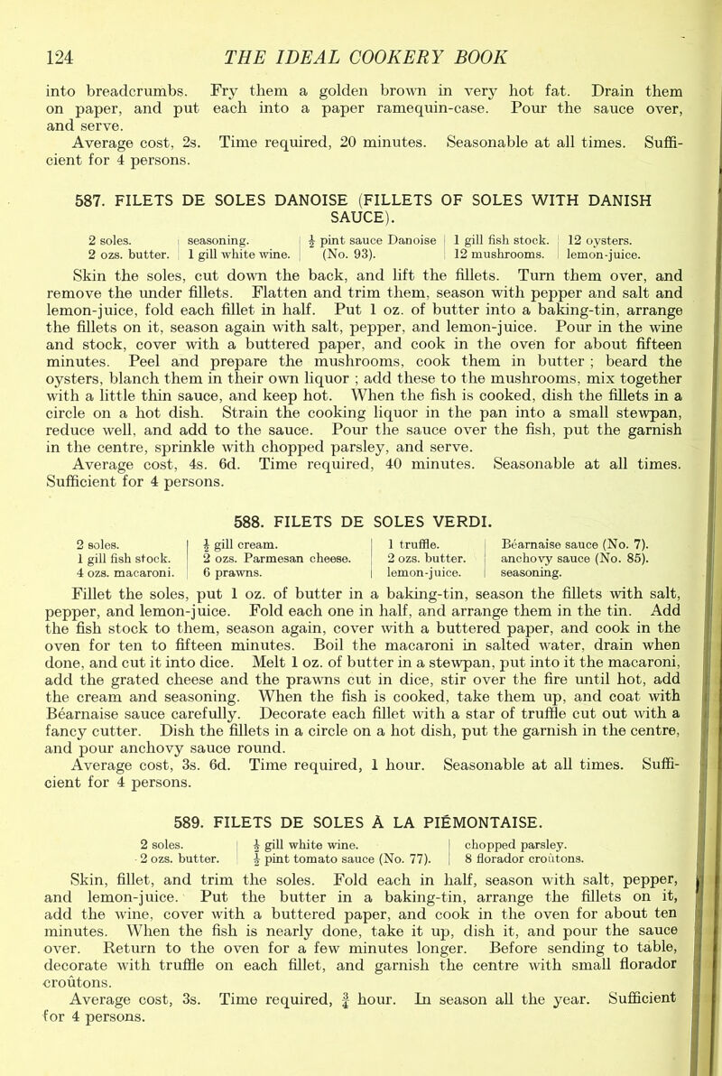 into breadcrumbs. Fry them a golden brown in very hot fat. Drain them on paper, and put each into a paper ramequin-case. Pour the sauce over, and serve. Average cost, 2s. Time required, 20 minutes. Seasonable at all times. Suffi- cient for 4 persons. 587. FILETS DE SOLES DANOISE (FILLETS OF SOLES WITH DANISH SAUCE). 2 soles. i seasoning. ^ pint sauce Danoise j 1 gill fish stock. 12 oysters. 2 ozs. butter. 1 gill white wine. . (No. 93). 12 mushrooms. lemon-juice. Skin the soles, cut down the back, and lift the fillets. Turn them over, and remove the imder fillets. Flatten and trim them, season with pepper and salt and lemon-juice, fold each fillet in half. Put 1 oz. of butter into a baking-tin, arrange the fillets on it, season again with salt, pepper, and lemon-juice. Pour in the wine and stock, cover with a buttered paper, and cook in the oven for about fifteen minutes. Peel and prepare the mushrooms, cook them in butter ; beard the oysters, blanch them in their own liquor ; add these to the mushrooms, mix together with a little thin sauce, and keep hot. When the fish is cooked, dish the fillets in a circle on a hot dish. Strain the cooking liquor in the pan into a small stewpan, reduce well, and add to the sauce. Pour the sauce over the fish, put the garnish in the centre, sprinkle with chopped parsley, and serve. Average cost, 4s. 6d. Time required, 40 minutes. Seasonable at all times. Sufficient for 4 persons. 588. FILETS DE SOLES VERDI. 2 soles. \ gill cream. 1 truffle. Bearnaise sauce (No. 7). 1 gill fish stock. 2 ozs. Parmesan cheese. 2 ozs. butter. anchovy sauce (No. 85). 4 ozs. macaroni. 6 prawns. 1 lemon-juice. seasoning. Fillet the soles, put 1 oz. of butter in a baking-tin, season the fillets with salt, pepper, and lemon-juice. Fold each one in half, and arrange them in the tin. Add the fish stock to them, season again, cover with a buttered paper, and cook in the oven for ten to fifteen minutes. Boil the macaroni in salted water, drain when done, and cut it into dice. Melt 1 oz. of butter in a stewpan, put into it the macaroni, add the grated cheese and the prawns cut in dice, stir over the fire until hot, add the cream and seasoning. When the fish is cooked, take them up, and coat with Bearnaise sauce carefully. Decorate each fillet with a star of truffle cut out with a fancy cutter. Dish the fillets in a circle on a hot dish, put the garnish in the centre, and pour anchovy sauce round. Average cost, 3s. 6d. Time required, 1 hour. Seasonable at all times. Suffi- cient for 4 persons. 589. FILETS DE SOLES A LA PIEMONTAISE. 2 soles. | \ gill white wine. ! chopped parsley. 2 ozs. butter. pint tomato sauce (No. 77). I 8 florador croutons. Skin, fillet, and trim the soles. Fold each in half, season with salt, pepper, and lemon-juice. Put the butter in a baking-tin, arrange the fillets on it, add the wine, cover with a buttered paper, and cook in the oven for about ten minutes. When the fish is nearly done, take it up, dish it, and pour the sauce over. Return to the oven for a few minutes longer. Before sending to table, decorate with truffle on each fillet, and garnish the centre with small florador croutons. Average cost, 3s. Time required, § hour. In season all the year. Sufficient for 4 persons.