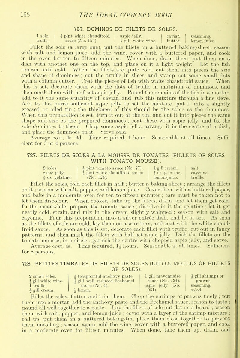 726. DOMINOS DE FILETS DE SOLES. 1 sole. | £ pint white chaudfroid I aspic jelly. I caviar. ' seasoning, truffle. sauce (No. 124). ! 4 gill white wine. butter. lemon-juice. Fillet the sole (a large one), put the fillets on a buttered baking-sheet, season with salt and lemon-juice, add the wine, cover with a buttered paper, and cook in the oven for ten to fifteen minutes. When done, drain them, put them on a dish with another one on the top, and place on it a light weight. Let the fish remain until cold. When the fillets are quite cold, cut them into pieces the size and shape of dominoes ; cut the truffle in slices, and stamp out some small dots with a column cutter. Coat the pieces of fish with white chaudfroid sauce. When this is set, decorate them with the dots of truffle in imitation of dominoes, and then mask them with half-set aspic jelly. Pound the remains of the fish in a mortar add to it the same quantity of caviar, and rub this mixture through a fine sieve. Add to this puree sufficient aspic jelly to set the mixture, put it into a slightly greased or oiled tin ; the thickness of this should be the same as the dominoes. When this preparation is set, turn it out of the tin, and cut it into pieces the same shape and size as the prepared dominoes ; coat these with aspic jelly, and fix the sole dominoes to them. Chop some aspic jelly, arrange it in the centre of a dish, and place the dominoes on it. Serve cold. Average cost, 4s. Gel. Time required, 1 hour. Seasonable at all times. Suffi- cient for 3 or 4 persons. 727. FILETS DE SOLES A LA MOUSSE DE TOMATES (FILLETS OF SOLES WITH TOMATO MOUSSE). 2 soles, aspic jelly. 4 oz. gelatine. pint tomato sauce (No. 77). 4 pint white chaudfroid sauce (No. 124). 1 gill cream. | salt. \ oz. gelatine. cayenne, lemon-juice. 1 truffle. Fillet the soles, fold each fillet in half ; butter a baking-sheet ; arrange the fillets on it ; season with salt, pepper, and lemon-juice. Cover them with a buttered paper, and bake in a moderate oven for ten to fifteen minutes ; care must be taken not to let them discolour. When cooked, take up the fillets, drain, and let them get cold. In the meanwhile, prepare the tomato sauce ; dissolve in it the gelatine : let it get nearly cold, strain, and mix in the cream slightly whipped ; season with salt and cayenne. Pour this preparation into a silver entree dish, and let it set. As soon as the fillets of sole are cold, lay them on a wire tray, and coat with the white chaud- froid sauce. As soon as this is set, decorate each fillet with truffle, cut out in fancy patterns, and then mask the fillets with half-set aspic jelly. Dish the fillets on the tomato mousse, in a circle ; garnish the centre with chopped aspic jelly, and serve. Average cost, 4s. Time required, 11, hours. Seasonable at all times. Sufficient for 8 persons. 728. PETITES TIMBALES DE FILETS DE SOLES (LITTLE MOULDS OF FILLETS OF SOLES). 2 small soles. 4 teaspoonful anchovy paste. 1 gill mayonnaise i gill shrimps or 4 gill white wine. 4 gill well reduced Bechamel sauce (No. 134). prawns. ! truffle. sauce (No. 4). aspic jelly (No. seasoning. 4 gill cream. £ lemon. 251). salad. Fillet the soles, flatten and trim them. Chop the shrimps or prawns finely ; put them into a mortar, add the anchovy paste and the Bechamel sauce, season to taste ; pound all well together to a paste. Lay the fillets of sole out flat on a board ; season them with salt, pepper, and lemon-juice ; cover with a layer of the shrimp mixture ; roll up, put them on a buttered baking-tin, place them close together to prevent them unrolling ; season again, add the wine, cover with a buttered paper, and cook in a moderate oven for fifteen minutes. When done, take them up, drain, and