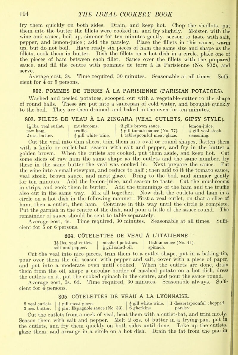 fry them quickly on both sides. Drain, and keep hot. Chop the shallots, put them into the butter the fillets were cooked in, and fry slightly. Moisten with the wine and sauce, boil up, simmer for ten minutes gently, season to taste with salt, pepper, and lemon-juice ; add the parsley. Place the fillets in this sauce, warm up, but do not boil. Have ready six pieces of ham the same size and shape as the fillets, cook them in butter. Dish the fillets on a hot dish in a circle, place one of the pieces of ham between each fillet. Sauce over the fillets with the prepared sauce, and fill the centre with pommes de terre a la Parisienne (No. 802), and serve. Average cost, 3s. Time required, 30 minutes. Seasonable at all times. Suffi- cient for 4 or 5 persons. 802. POMMES DE TERRE A LA PARISIENNE (PARISIAN POTATOES). Washed and peeled potatoes, scooped out with a vegetable-cutter to the shape of round balls. These are put into a saucepan of cold water, and brought quickly to the boil. They are then drained, and baked in the oven for ten minutes. 803. FILETS DE VEAU A LA ZINGARA (VEAL CUTLETS, GIPSY STYLE). H lbs. veal cutlet, raw ham. 2 ozs. butter. mushrooms. truffle. 4 gill white wine. 2 gills brown sauce. lemon-juice. $ gill tomato sauce (No. 77). 1 J gill veal stock. 1 tablespoonful meat-glaze. seasoning. Cut the veal into thin slices, trim them into oval or round shapes, flatten them with a knife or cutlet-bat, season with salt and pepper, and fry in the butter a golden brown. When the cutlets are cooked, put them aside, and keep hot. Cut some slices of raw ham the same shape as the cutlets and the same number, fry these in the same butter the veal was cooked in. Next prepare the sauce. Put the wine into a small stewpan, and reduce to half ; then add to it the tomato sauce, veal stock, brown sauce, and meat-glaze. Bring to the boil, and simmer gently for ten minutes. Add the lemon-juice, and season to taste. Cut the mushrooms in strips, and cook them in butter. Add the trimmings of the ham and the truffle also cut in the same way. Mix all together. Now dish the cutlets and ham in a circle on a hot dish in the following manner : First a veal cutlet, on that a slice of ham, then a cutlet, then ham. Continue in this way until the circle is complete. Put the garnish in the centre of the dish, and pour a little of the sauce round. The remainder of sauce should be sent to table separately. Average cost, 4s. Time required, 30 minutes. Seasonable at all times. Suffi- cient for 5 or 6 persons. 804. COTELETTES DE VEAU A LTTALIENNE. 11 lbs. veal cutlet. I mashed potatoes. I Italian sauce (No. 41). salt and pepper. | J gill salad-oil. | spinach. Cut the veal into nice pieces, trim them to a cutlet shape, put in a baking-tin, ■ pour over them the oil, season with pepper and salt, cover with a piece of paper, and put into a moderate oven until cooked. When the cutlets are done, drain them from the oil, shape a circular border of mashed potato on a hot dish, dress the cutlets on it, put the cooked spinach in the centre, and pour the sauce round. Average cost, 3s. 6d. Time required, 30 minutes. Seasonable always. Suffi- cient for 4 persons. 805. COTELETTES DE VEAU A LA LYONNAISE. 8 veal cutlets. I 1 gill meat-glaze. I } gill white wine. | 1 dessertspoonful chopped 3 ozs. butter, j | pint Espagnole sauce (No. 33). | 6 gherkins. I parsley. Cut the cutlets from a neck of veal, beat them with a cutlet-bat, and trim nicely. Season them with salt and pepper. Melt 2 ozs. of butter in a frying-pan, put in the cutlets, and fry them quickly on both sides until done. Take up the cutlets, glaze them, and arrange in a circle on a hot dish. Drain the fat from the pan in