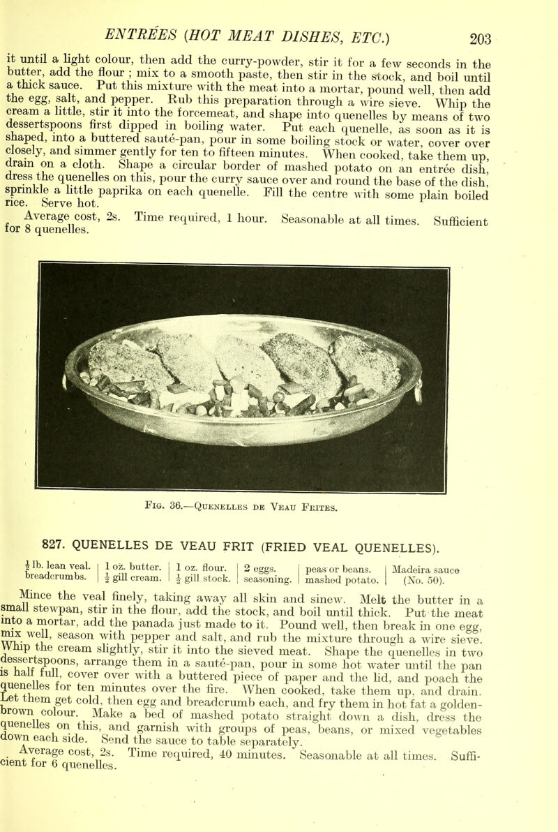 it until a light colour, then add the curry-powder, stir it for a few seconds in the butter, add the flour ; mix to a smooth paste, then stir in the stock, and boil until a thick sauce. Put this mixture with the meat into a mortar, pound well, then add the egg, salt, and pepper. Rub this preparation through a wire sieve. Whip the cream a little, stir it into the forcemeat, and shape into quenelles by means of two dessertspoons first dipped in boiling water. Put each quenelle, as soon as it is shaped, into a buttered saute-pan, pour in some boiling stock or water cover over closely, and simmer gently for ten to fifteen minutes. When cooked, take them up dram on a cloth. Shape a circular border of mashed potato on an entree dish dress the quenelles on this, pour the curry sauce over and round the base of the dish,’ sprinkle a little paprika on each quenelle. Pill the centre with some plain boiled rice. Serve hot. Average cost, 2s. Time required, 1 hour. Seasonable at all times. Sufficient tor 8 quenelles. Fig. 36.—Quenelles de Yeau Feites. 827. QUENELLES DE VEAU FRIT (FRIED VEAL QUENELLES). $ lb. lean veal. I 1 oz. butter. j 1 oz. flour, j 2 eggs. I peas or beans. I Madeira sauce breadcrumbs. | \ gill cream. I -1- gill stock. | seasoning. | mashed potato. | (No. 50). Mince the veal finely, taking away all skin and sinew. Melt the butter in a small stewpan, stir in the flour, add the stock, and boil imtil thick. Put the meat in o a mortar, add the panada just made to it. Pound well, then break in one egg, mix well, season with pepper and salt, and rub the mixture through a wire sieve. ip the cream slightly, stir it into the sieved meat. Shape the quenelles in two • if' u- ®P9.ons> arrange them in a saute-pan, pour in some hot water until the pan is Halt full, cover over with a buttered piece of paper and the lid, and poach the quenelles for ten minutes over the fire. When cooked, take them up, and drain, r-et them get cold, then egg and breadcrumb each, and fry them in hot fat a golden- orown colour. Make a bed of mashed potato straight down a dish, dress the quenelles on this, and garnish with groups of peas, beans, or mixed vegetables aown each side. Send the sauce to table separately. Average cost, 2s. Time required, 40 minutes. Seasonable at all times. Suffi- cient for 6 quenelles.