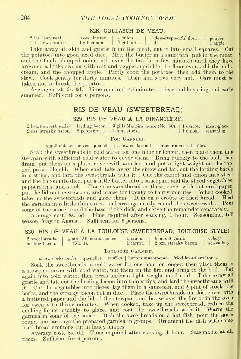 828. GULLASCH DE VEAU. 2 lbs. lean veal. I 2 ozs. butter. I J onion. I 1 dessertspoonful flour. I pepper. 1 lb. new potatoes. I 1 gill cream. | 1 gill milk. \ salt. | 1 apple. Take away all skin and gristle from the meat, cut it into small squares. Cut the potatoes into good-sized dice. Melt the butter in a saucepan, put in the meat, and the finely chopped onion, stir over the fire for a few minutes imtil they have browned a little, season with salt and pepper, sprinkle the flour over, add the milk, cream, and the chopped apple. Partly cook the potatoes, then add them to the stew. Cook gently for thirty minutes. Dish, and serve very hot. Care must be taken not to break the potatoes. Average cost, 2s. 6d. Time required, 45 minutes. Seasonable spring and early summer. Suffiicent for 6 persons. RIS DE VEAU (SWEETBREAD) 829. RIS DE VEAU A LA FINANCIERE. 2 heart sweetbreads. : larding bacon. I 3 gills Madeira sauce (No. 50). | 1 carrot. I meat-glaze. 2 ozs. streaky bacon. . 8 peppercorns. I | pint stock. \ 1 onion. ! seasoning. For Garnish. small chicken or veal quenelles. | a few cockscombs. | mushrooms. | truffles. Soak the sweetbreads in cold water for one hour or longer, then place them in a stewpan with sufficient cold water to cover them. Bring quickly to the boil, then drain, put them on a plate, cover with another, and put a light weight on the top, and press till cold. When cold, take away the sinew and fat, cut the larding bacon into strips, and lard the sweetbreads with it. Cut the carrot and onion into slices and the bacon into dice, put a little butter into a saucepan, add the sliced vegetables, peppercorns, and stock. Place the sweetbread on these, cover with buttered paper, put the lid on the stewpan, and braise for twenty to thirty minutes. When cooked, take up the sweetbreads and glaze them. Dish on a croute of fried bread. Heat the garnish in a little thin sauce, and arrange neatly round the sweetbreads. Pour some of the sauce round the base of the dish, and serve the remainder separately. Average cost, 8s. 6d. Time required after soaking, 1 hour. Seasonable, full season, May to August. Sufficient for 6 persons. 830. RIS DE VEAU A LA TOULOUSE (SWEETBREAD, TOULOUSE STYLE). 2 sweetbreads. 1 \ pint Allemande sauce 1 1 onion. bouquet garni. celery. larding bacon. | (No. 1). 1 carrot. | 2 ozs. streaky bacon. | seasoning. Toulouse Garnish. a few cockscombs. | quenelles. | truffles. | button mushrooms. | fried bread croutons* Soak the sweetbreads in cold water for one hour or longer, then place them in a stewpan, cover with cold water, put them on the fire, and bring to the boil. Put again into cold water, then press under a light weight until cold. Take away all gristle and fat, cut the larding bacon into thin strips, and lard the sweetbreads with it. Cut the vegetables into pieces, lay them in a saucepan, add \ pint of stock, the herbs, and the streaky bacon cut in dice. Place the sweetbreads on this, cover with ji a buttered paper and the lid of the stewpan, and braise over the fire or in the oven ; for twenty to thirty minutes. When cooked, take up the sweetbread, reduce the cooking-liquor quickly to glaze, and coat the sweetbreads with it. Warm the garnish in some of the sauce. Dish the sweetbreads on a hot dish, pour the sauce round, and arrange the prepared garnish in groups. Ornament the dish with some fried bread croutons cut in fancy shapes. Average cost, 8s. 6d. Time required after soaking, 1 hour. Seasonable at all times. Sufficient for 6 persons.