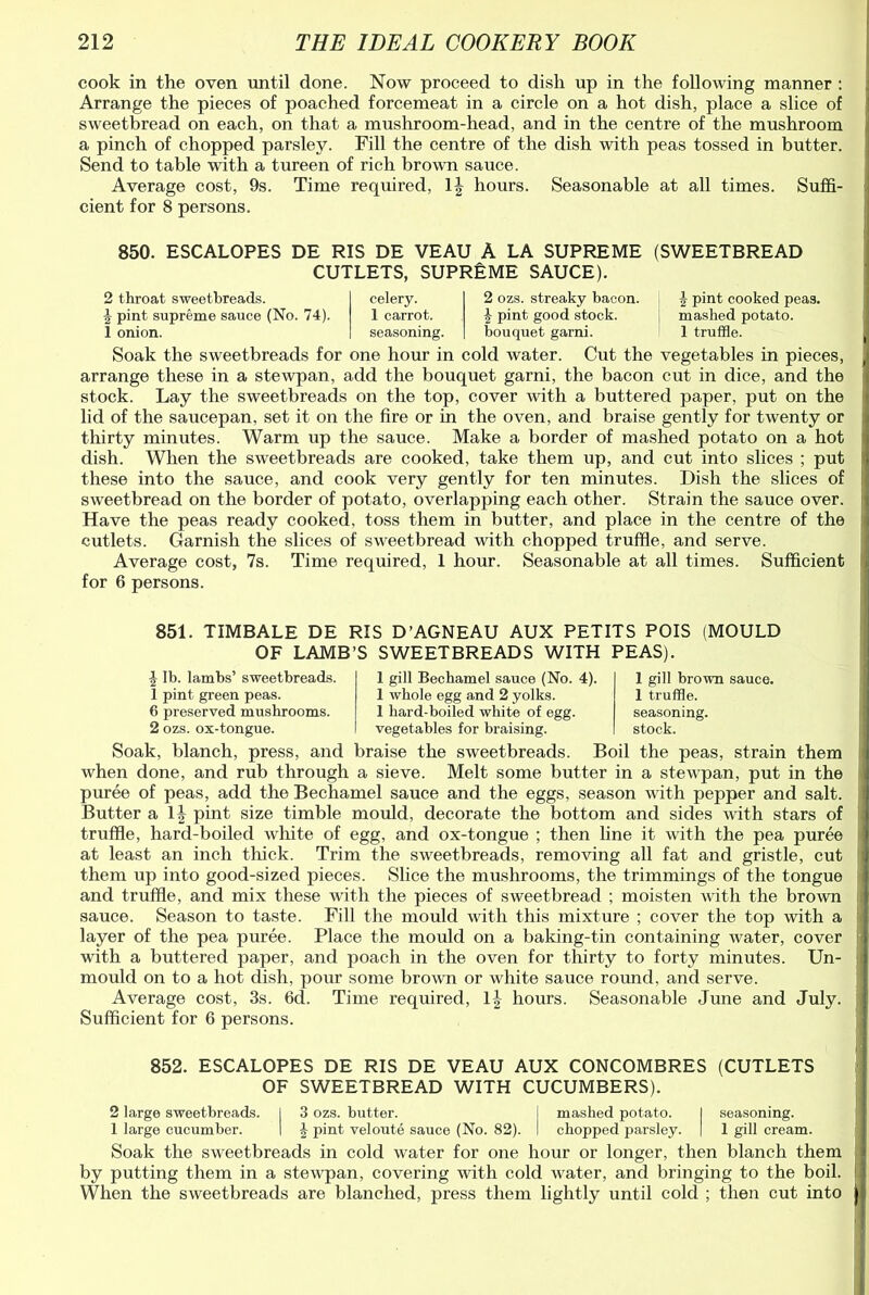 cook in the oven until done. Now proceed to dish up in the following manner : Arrange the pieces of poached forcemeat in a circle on a hot dish, place a slice of sweetbread on each, on that a mushroom-head, and in the centre of the mushroom a pinch of chopped parsley. Fill the centre of the dish with peas tossed in butter. Send to table with a tureen of rich brown sauce. Average cost, 9s. Time required, 1J hours. Seasonable at all times. Suffi- cient for 8 persons. 850. ESCALOPES DE RIS DE VEAU A LA SUPREME (SWEETBREAD CUTLETS, SUPREME SAUCE). 2 throat sweetbreads. \ pint supreme sauce (No. 74). 1 onion. celery. 1 carrot, seasoning. 2 ozs. streaky bacon. £ pint good stock, bouquet garni. \ pint cooked peas, mashed potato. 1 truffle. Soak the sweetbreads for one hour in cold water. Cut the vegetables in pieces, arrange these in a stewpan, add the bouquet garni, the bacon cut in dice, and the stock. Lay the sweetbreads on the top, cover with a buttered paper, put on the lid of the saucepan, set it on the fire or in the oven, and braise gently for twenty or thirty minutes. Warm up the sauce. Make a border of mashed potato on a hot dish. When the sweetbreads are cooked, take them up, and cut into slices ; put these into the sauce, and cook very gently for ten minutes. Dish the slices of sweetbread on the border of potato, overlapping each other. Strain the sauce over. Have the peas ready cooked, toss them in butter, and place in the centre of the cutlets. Garnish the slices of sweetbread with chopped truffle, and serve. Average cost, 7s. Time required, 1 hour. Seasonable at all times. Sufficient for 6 persons. 851. TIMBALE DE RIS D’AGNEAU AUX PETITS POIS (MOULD OF LAMB’S SWEETBREADS WITH PEAS). ^ lb. lambs’ sweetbreads. 1 pint green peas. 6 preserved mushrooms. 2 ozs. ox-tongue. 1 gill Becbamel sauce (No. 4). 1 whole egg and 2 yolks. 1 hard-boiled white of egg. vegetables for braising. 1 gill brown sauce. 1 truffle, seasoning, stock. Soak, blanch, press, and braise the sweetbreads. Boil the peas, strain them when done, and rub through a sieve. Melt some butter in a stewpan, put in the puree of peas, add the Bechamel sauce and the eggs, season with pepper and salt. Butter a 1J pint size timble mould, decorate the bottom and sides with stars of truffle, hard-boiled white of egg, and ox-tongue ; then line it with the pea puree at least an inch thick. Trim the sweetbreads, removing all fat and gristle, cut them up into good-sized pieces. Slice the mushrooms, the trimmings of the tongue and truffle, and mix these with the pieces of sweetbread ; moisten with the brown sauce. Season to taste. Fill the mould with this mixture ; cover the top with a layer of the pea puree. Place the mould on a baking-tin containing water, cover with a buttered paper, and poach in the oven for thirty to forty minutes. Un- mould on to a hot dish, pour some brown or white sauce round, and serve. Average cost, 3s. 6d. Time required, 1| hours. Seasonable June and July. Sufficient for 6 persons. 852. ESCALOPES DE RIS DE VEAU AUX CONCOMBRES (CUTLETS OF SWEETBREAD WITH CUCUMBERS). 2 large sweetbreads. I 3 ozs. butter. | mashed potato. I seasoning. 1 large cucumber. | £ pint veloute sauce (No. 82). I chopped parsley. | 1 gill cream. Soak the sweetbreads in cold water for one hour or longer, then blanch them by putting them in a stewpan, covering with cold water, and bringing to the boil. When the sweetbreads are blanched, press them lightly until cold ; then cut into j