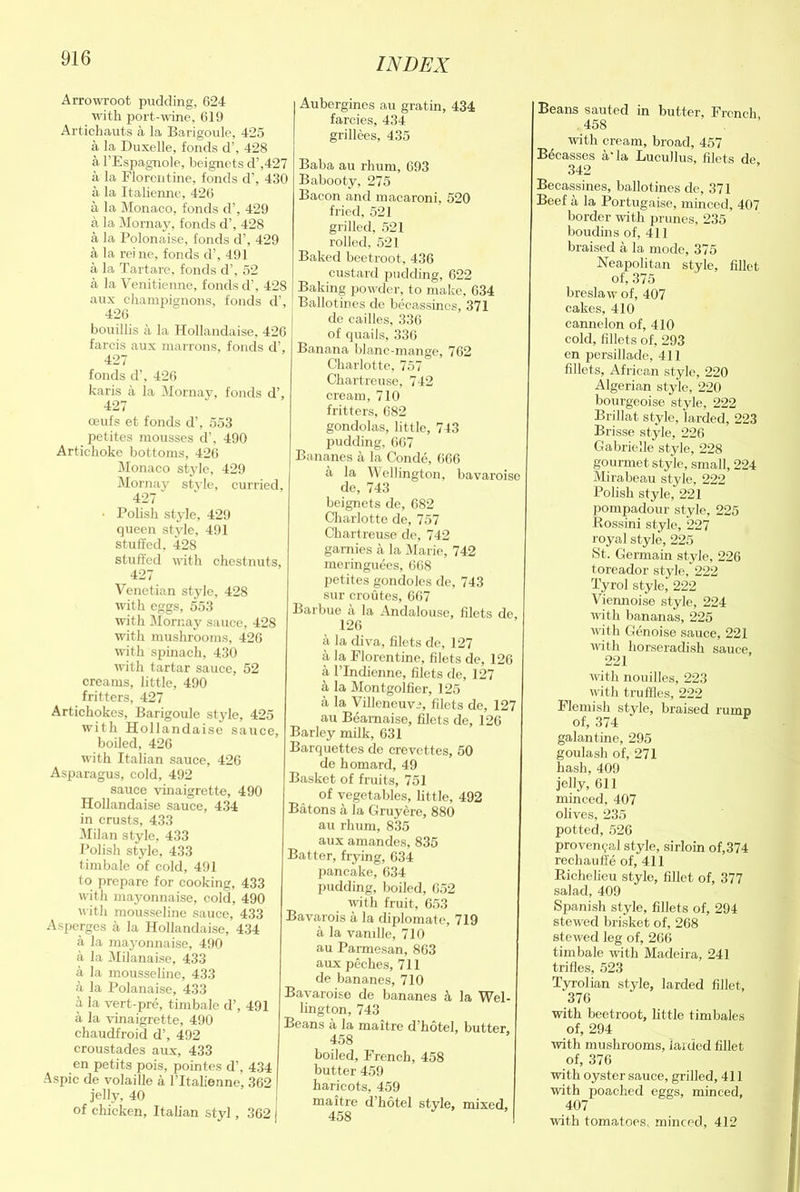 Arrowroot pudding, 624 with port-wine, 619 Artiehauts a la Barigoule, 425 a la Duxelle, fonds d’, 428 a l’Espagnole, beignets d’,427 a la Florentine, fonds d’, 430 a la Italienne, 426 a la Monaco, fonds d’, 429 a la Mornay, fonds d’, 428 a la Polonaise, fonds d’, 429 a la reine, fonds d’, 491 a la Tartare, fonds d’, 52 a la Venitienne, fonds d’, 428 aux champignons, fonds d’, 426 bouillis a la Hollandaise, 426 farcis aux marrons, fonds d’, 427 fonds d’, 426 karis a la Mornay, fonds d’, 427 oeufs et fonds d’, 553 petites mousses d’, 490 Artichoke bottoms, 426 Monaco style, 429 Mornay style, curried, 427 • Polish style, 429 queen style, 491 stuffed, 428 stuffed with chestnuts, 427 Venetian style, 428 with eggs, 553 with Mornay sauce, 428 with mushrooms, 426 with spinach, 430 with tartar sauce, 52 creams, little, 490 fritters, 427 Artichokes, Barigoule style, 425 with Hollandaise sauce, boiled, 426 with Italian sauce, 426 Asparagus, cold, 492 sauce vinaigrette, 490 Hollandaise sauce, 434 in crusts, 433 Milan style, 433 Polish style, 433 timbale of cold, 491 to prepare for cooking, 433 with mayonnaise, cold, 490 with mousseline sauce, 433 Asperges a la Hollandaise, 434 a la mayonnaise, 490 a la Milanaise, 433 a la mousseline, 433 a la Polanaise, 433 a la vert-pre, timbale d’, 491 a la vinaigrette, 490 chaudfroid d’, 492 croustades aux, 433 en petits pois, pointes d’, 434 Aspic de volaiOe a 1’Italienne, 362 jelly, 40 of chicken, Italian styl, 362 j Aubergines au gratin, 434 farcies, 434 grillees, 435 Baba au rhum, 693 Babooty, 275 Bacon and macaroni, 520 fried, 521 grilled, 521 rolled, 521 Baked beetroot, 436 custard pudding, 622 Baking powder, to make, 634 Ballotines de becassines, 371 de cailles, 336 of quails, 336 Banana blanc-mange, 762 Charlotte, 757 Chartreuse, 742 cream, 710 fritters, 682 gondolas, little, 743 pudding, 667 Bananes a la Conde, 666 a la Wellington, bavaroise de, 743 beignets de, 682 Charlotte de, 757 Chartreuse de, 742 garnies a la Marie, 742 meringuees, 668 petites gondoles de, 743 sur croutes, 667 Barbue a la Andalouse, filets de, 126 a la diva, filets de, 127 a la Florentine, filets de, 126 a l’lndienne, filets de, 127 a la Montgolfier, 125 a la Villencuvi, filets de, 127 au Beamaise, filets de, 126 Barley milk, 631 Barquettes de crevcttes, 50 de homard, 49 Basket of fruits, 751 of vegetables, little, 492 Batons a la Gruyere, 880 au rhum, 835 aux amandes, 835 Batter, frying, 634 pancake, 634 pudding, boiled, 652 with fruit, 653 Bavarois a la diplomats, 719 a la vanille, 710 au Parmesan, 863 aux peches, 711 de bananes, 710 Bavaroise de bananes h la Wel- lington, 743 Beans a la maitre d’hotel, butter, 458 boiled, French, 458 butter 459 haricots, 459 maitre d hotel style, mixed, 458 Beans sauted in butter, French 458 with cream, broad, 457 Brasses a la Lucullus, filets de 342 Becassines, ballotines de, 371 Beef a la Portugaise, minced, 407 border with prunes, 235 boudins of, 411 braised a la mode, 375 Neapolitan style, fillet of, 375 breslaw of, 407 cakes, 410 cannelon of, 410 cold, fillets of, 293 en persillade, 411 fillets, African style, 220 Algerian style, 220 bourgeoise style, 222 Brillat style, larded, 223 Brisse style, 226 Gabrielle style, 228 gourmet style, small, 224 Mirabeau style, 222 Polish style, 221 pompadour style, 225 Rossini style, 227 royal style, 225 St. Germain style, 226 toreador style, 222 Tyrol style, 222 Viennoise style, 224 with bananas, 225 with Genoise sauce, 221 with horseradish sauce, 221 with nouilles, 223 with truffles, 222 Flemish style, braised rump of, 374 r galantine, 295 goulash of, 271 hash, 409 jelly, 611 minced, 407 olives, 235 potted, 526 provemjal style, sirloin of,374 rechauffe of, 411 Richelieu style, fillet of, 377 salad, 409 Spanish style, fillets of, 294 stewed brisket of, 268 stewed leg of, 266 timbale with Madeira, 241 trifles, 523 Tyrolian style, larded fillet, 376 with beetroot, little timbales of, 294 with mushrooms, larded fillet of, 376 with oyster sauce, grilled, 411 with poached eggs, minced, 407 with tomatoes, minced, 412