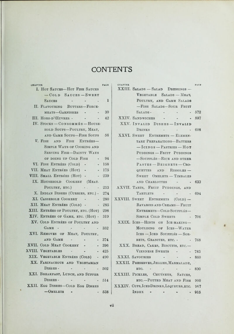 CONTENTS CHAPTER PACK I. Hot Sauces—Hot Fish Sauces — Cold Sauces—Sweet Sauces - - . 1 II. Flavouring Butters—Force- meats—Garnishes • - 30 III. Hors-d’QiIuvres - - -42 IV. Stocks — Consommes—House- hold Soups—Poultry, Meat, AND Game Soups—Fish Soups 5G V. Fish and Fish ENTR^:ES— Simple Ways of Cooking and Serving Fish—Dainty Ways op doing up Cold Fish - 94 VI. Fish Entrees (Cold) - - 158 VII. Meat Entrees (Hot) • -175 VIII. Small Entrees (Hot) - - 239 IX. Household Cookery (Meat. Poultry, etc.) • , - 253 X. Indian Dishes (Curries, etc.) - 274 XI. Casserole Cookery - - 280 XII. Meat Entrees (Cold) - - 285 XIII. Entries of Poultry, etc. (Hot) 298 XIV. Entries of Game, etc. (Hot) - 319 XV. Cold Entrees of Poultry and Game - - - - 352 XVI. Removes of Meat, Poultry, AND Game - - - 374 XVII. Cold Meat Cookery - . 396 XVIII. Vegetables - - - 425 XIX. Vegetable Entrees (Cold) - 490 XX. Farinaceous and Vegetarian Dishes - - . . 502 XXI. Breakfast, Lunch, and Supper Dishes - - . . 514 XXII. Egg Dishes—Cold Egg Dishes —Omelets . . 638 CHAPTER PAQI XXIII. Salads — Salad Dressings — Vegetable Salads — Meat, Poultry, and Game Salads —Fish Salads—Sour Fruit Salads - - - . 572 XXIV. Sandwiches ... 697 XXV. Invalid Dishes — Invalid Drinks - - - 608 XXVI. Sweet Entremets — Elemen- tary Preparations—Batters — Icings — Pastries — Hot Puddings — Fruit Puddings —Souffles—Rice and other Pastes — Beignets — Cro- quettes AND Rissoles — Sweet Omelets — Timbales AND Charlottes - • 633 XXVII. Tarts, Fruit Puddings, and Tartlets - - - 694 XXVIII. Sweet Entremets (Cold) — Bavarois and Creams— Fruit Entremets—Cold Souffles— Simple Cold Sweets - 706 XXIX. Ices—Hints on Ice-making— Moulding of Ices—Water Ices — Iced Souffles — Sor- bets, Granites, etc. - - 768 XXX. Bread, Cakes, Biscuits, etc.— Viennese Sweets - - 783 XXXI. Savouries - • . 800 XXXIL Preserves,Jellies, Marmalade, etc. .... 890 XXXIII. Pickles, Chutneys, Sauces, ETC.—Potted Meat and Fish 900 XXXIV. Cups,IcedDrinks,Liqueurs,ETC. 907 Index .... 915 c