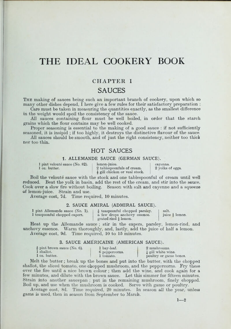 CHAPTER I SAUCES The making of sauces being such an important branch of cookery, upon which so many other dishes depend, I here give a few rules for their satisfactory preparation : Care must be taken in measuring the quantities exactly, as the smallest difference in the weight would spoil the consistency of the sauce. All sauces containing flour must be well boiled, in order that the starch grains which the flour contains may be well cooked. Proper seasoning is essential to the making of a good sauce : if not sufficiently seasoned, it is insipid ; if too highly, it destroys the distinctive flavour of the sauce, All sauces should be smooth, and of just the right consistency, neither too thick nor too thin. HOT SAUCES 1. ALLEMANDE SAUCE (GERMAN SAUCE). 1 pint veloute sauce (No. 82). lemon-juice. I oz. butter. 2 tablespoonfuls of cream. ^ gill chicken or veal stock. cayenne. 2 yolks of eggs. Boil the veloute sauce with the stock and one tablespoonful of cream until well reduced. Beat the yolk in basin, add the rest of the cream, and stir into the sauce. Cook over a slow Are without boiling. Season with salt and cayenne and a squeeze of lemon-juice. Strain and use. Average cost, 7d. Time required, 10 minutes. 2. SAUCE AMIRAL (ADMIRAL SAUCE). 1 pint Allemande sauce (No. 1). ^ teaspoonful chopped parsley. 1 teaspoonful chopped capers. a few drops anchovy essence. grated rind ^ lemon. salt. juice i lemon. Heat up the Allemande sauce ; stir in the capers, parsley, lemon-rind, and anchovy essence. Warm thoroughly, and, lastly, add the juice of half a lemon. Average cost, 9d. Time required, 10 to 15 minutes. 3. SAUCE AMERICAINE (AMERICAN SAUCE). J pint brown sauce (No. 6). 1 shallot. 1 oz. butter. 1 bay-leaf. C pepp>ercorns. 1 tomato. 2 mushrooms. J giU white wine, poultry or game bones. Melt the butter; break up the bones and put into the butter, with the chopped shallot, the sliced tomato, one chopped mushroom, and the peppercorns. Fry these over the fire until a nice brown colour ; then add the wine, and cook again for a few minutes, and dilute with the brown sauce. Let this simmer for fifteen minutes. Strain into another saucepan ; put in the remaining mushroom, finely chopped. Boil up, and use when the mushroom is cooked. Serve with game or poultry. Average cost, 8d. Time required, 20 minutes. In season all the year, unless game is used, then in season from September to March. 1—2