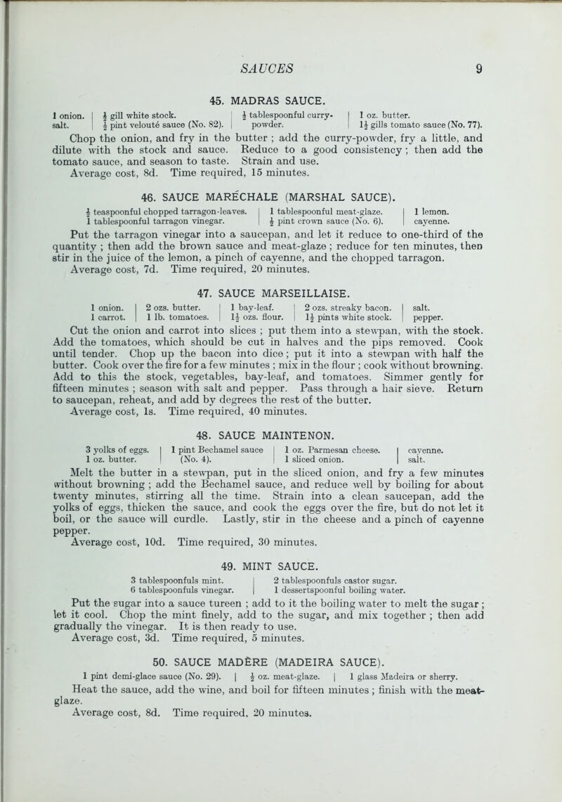 45. MADRAS SAUCE. 1 onion. I J gill white stock. I i tablespoonful curry- I 1 oz. butter. salt. I ^ pint veloute sauce (No. 82). | powder. | gills tomato sauce (No. 77). Chop the onion, and fry in the butter ; add the curry-powder, fry a little, and dilute with the stock and sauce. Reduce to a good consistency ; then add the tomato sauce, and season to taste. Strain and use. Average cost, 8d. Time required, 15 minutes. 46. SAUCE MARECHALE (MARSHAL SAUCE). ^ teaspoonful chopped tarragon-leaves. 1 1 tablespoonful meat-glaze. I 1 lemon. 1 tablespoonful tarragon vinegar. | ^ pint cro^m sauce (No. 6). | cayenne. Put the tarragon vinegar into a saucepan, and let it reduce to one-third of the quantity ; then add the brown sauce and meat-glaze ; reduce for ten minutes, then stir in the juice of the lemon, a pinch of cayenne, and the chopped tarragon. Average cost, 7d. Time required, 20 minutes. 47. SAUCE MARSEILLAISE. 1 onion. 1 2 ozs. butter. 1 bay-leaf. I 2 ozs. streaky bacon. 1 salt. 1 carrot. 1 1 lb. tomatoes. IJ ozs. flour. pints white stock. 1 pepper. Cut the onion and carrot into slices ; put them into a stewq>an, with the stock. Add the tomatoes, which should be cut in halves and the pips removed. Cook until tender. Chop up the bacon into dice; put it into a stewpan with half the butter. Cook over the fire for a few minutes ; mix in the flour ; cook without browning. Add to this the stock, vegetables, bay-leaf, and tomatoes. Simmer gently for fifteen minutes ; season with salt and pepper. Pass through a hair sieve. Return to saucepan, reheat, and add by degrees the rest of the butter. Average cost. Is. Time required, 40 minutes. 48. SAUCE MAINTENON. 3 yolks of eggs. 1 1 pint Bechamel sauce I 1 oz. Parmesan cheese. 1 cayenne. 1 oz. butter. 1 (No. 4). 1 sbced onion. 1 salt. Melt the butter in a stewpan, put in the sliced onion, and fry a few minutes svithout browning ; add the Bechamel sauce, and reduce well by boiling for about twenty minutes, stirring all the time. Strain into a clean saucepan, add the yolks of eggs, thicken the sauce, and cook the eggs over the fire, but do not let it boil, or the sauce will curdle. Lastly, stir in the cheese and a pinch of cayenne pepper. Average cost, lOd. Time required, 30 minutes. 49. MINT SAUCE. 3 tablespoonfuls mint. I 2 tablespoonfuls castor sugar. 6 tablespoonfuls vinegar. | 1 dessertspoonful boiling water. Put the sugar into a sauce tureen ; add to it the boiling water to melt the sugar ; let it cool. Chop the mint finely, add to the sugar, and mix together ; then add gradually the vinegar. It is then ready to use. Average cost, 3d. Time required, 5 minutes. 50. SAUCE MADERE (MADEIRA SAUCE). 1 pint demi-glace sauce (No. 29). | ^ oz. meat-glaze. | 1 glass Madeira or sberry. Heat the sauce, add the wine, and boil for fifteen minutes ; finish with the meat- glaze.