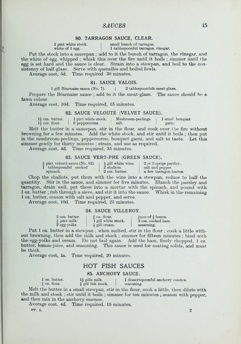 80. TARRAGON SAUCE, CLEAR. 1 pint white stock. I small bunch of tarragon, white of 1 egg. | 1 tablespoonful tarragon vinegar. Put the stock into a saucepan ; add to it the bunch of tarragon, the vinegar, and the white of egg, whipped ; whisk this over the fire until it boils ; simmer until the egg is set hard and the sauce is clear. Strain into a stewpan, and boil to the con- sistency of half glaze. Serve with quenelles and boiled fowls. Average cost, 5d. Time required 30 minutes. 81. SAUCE VALOIS. 1 gill Beamaise sauce (No. 7). | 2 tablespoonfuls meat-glaze. Prepare the Bearnaise sauce ; add to it the meat-glaze. The sauce should be a fawn colour. Average cost, lOd. Time required, 15 minutes. 82. SAUCE VELOUTE (VELVET SAUCE). . ozs. butter, i 1 pin t white stock. Mushroom-peelings. I Ismail bouquet ozs. flour. I 6 peppercorns. ‘ salt. I garni. Melt the butter in a saucepan, stir in the flour, and cook over the fire without browning for a few minutes. Add the white stock, and stir until it boils ; then put in the mushroom-peelings, peppercorns, bouquet garni, and salt to taste. Let this simmer gently for thirty minutes ; strain, and use as required. Average cost, 4d. Time required, 35 minutes. 83. SAUCE VERT-PRE (GREEN ^ pint veloute sauce (No. 82). 1 tablespoonful cooked spinach. J gill white wine. 2 shallots. 2 ozs. butter. SAUCE). 2 or 3 sprigs parsley, salt and pepper, a few tarragon-leaves. Chop the shallots, put them with the wine into a stewpan, reduce to half the quantity. Stir in the sauce, and simmer for five minutes. Blanch the parsley and tarragon, drain well, put these into a mortar with the spinach, and pound with 1 oz. butter ; rub through a sieve, and stir it into the sauce. Whisk in the remaining I oz. butter, season with salt and pepper, and serve. Average cost, lOd. Time required, 25 minutes. 84. SAUCE VILLEROY. 2 ozs. butter. ^ pint milL 2 egg-yolks f oz. flour. 1 gill white stock. ^ gill cream. juice of ^ lemon. 2 ozs. cooked ham. seasoning. Put 1 oz. butter in a stewqian ; when melted, stir in the flour ; cook a little with- out browning, then add the milk and stock ; simmer for fifteen minutes ; bind with the egg-yolks and cream. Do not boil again. Add the ham, finely chopped, 1 oz. butter, lemon-juice, and seasoning. This sauce is used for coating solids, and must be thick. Average cost, Is. Time required, 20 minutes. HOT FISH SAUCES 85. ANCHOVY SAUCE. 1 oz. butter. 1^ ^lls milk. I 1 dessertspoonful anchovj' essence. J oz. flour. ^ gill fish stock. | seasoning. Melt the butter in a small stewpan, stir in the flour, cook a httle, then dilute with the milk and stock ; stir until it boils ; simmer for ten minutes ; season with pepper, and then mix in the anchovy essence. Average cost, 4d. Time required, 15 minutes. PT. I. 2