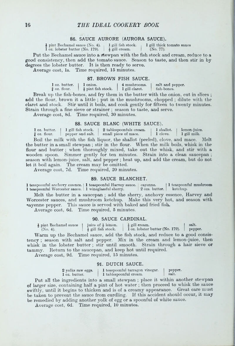 86. SAUCE AURORE (AURORA SAUCE). J pint Bechamel sauce (No. 4). 1 gill fish stock. , 1 gill thick tomato sauco 1 oz. lobster butter (No. 179). I | gill cream. | (No. 77). Put the Bechamel sauce into a stewpan with the fish stock and cream, reduce to a good consistency, then add the tomato sauce. Season to taste, and then stir in by degrees the lobster butter. It is then ready to serve. Average cost, Is. Time required, 15 minutes. 87. BROWN FISH SAUCE. 1 oz. butter. I 1 onion. I 4 mushrooms. I salt and pepper. I oz. flour. I \ pint flsh stock. | 1 giU claret. | fish-bones. Break up the fish-bones, and fry them in the butter with the onion, cut in slices ; add the flour, brown it a little ; put in the mushrooms, chopped ; dilute vdth the claret and stock. Stir until it bods, and cook gently for fifteen to twenty minutes. Strain through a fine sieve or strainer ; season to taste, and serve. Average cost, 8d. Time required, 30 minutes. 88. SAUCE BLANC (WHITE SAUCE). 1 oz. butter. I 1 gill fish stock. I 2 tablespoonfuls cream. I 1 shallot. I lemon-juice. I oz. flour. I pepper and salt. | small piece of mace. | 1 clove. | 1 gill milk. Boil the milk with the fish Uquor, the shallot (peeled), clove, and mace. ]\Ielt the butter in a small stewpan ; stir in the flour. When the milk boils, whisk in the flour and butter ; when thoroughly mixed, take out the whisk, and stir with a wooden spoon. Simmer gently for ten minutes. Strain into a clean saucepan ; season with lemon-juice, salt, and pepper ; heat up, and add the cream, but do not let it boil again. The cream may be omitted. Average cost, 7d. Time required, 20 minutes. 89. SAUCE BLANCHE!. 1 teaspoonful anchovy essence. I 1 teaspoonful Harvey sauce, j cayenne. I 1 teaspoonful mushroom 1 teaspoonful Worcester sauce. | 1 wineglassful sherry. I 2 ozs. butter. | ketchup. Melt the butter in a saucepan ; add the sherry, anchovy essence, Harvey and Worcester sauces, and mushroom ketchup. Make this very hot, and season with -♦.ayenne pepper. This sauce is served with baked and fried fish. Average cost, 6d. Time required, 5 minutes. 90. SAUCE CARDINAL. I pint Bechamel sauce I juice of ^ lemon. I ^ gill eream. I salt. (No. 4). I ^ gill flsh stock. 1 1 oz. lobster butter (No. 179). | pepper. Warm up the Bechamel sauce, add the fish stock, and reduce to a good consis- tency ; season with salt and pepper. Mix in the cream and lemon-juice, then whisk in the lobster butter ; stir until smooth. Strain through a hair sieve or tammy. Return to the saucepan, and keep hot until required. Average cost, 9d. Time required, 15 minutes. 91. DUTCH SAUCE. 2 yolks raw eggs. I 1 teaspoonful tarragon vinegar. I pepper. 1 oz. butter. | 1 tablespoonful cream. | salt. Put all the ingredients into a small stewpan ; place it within another stewpan of larger size, containing half a pint of hot water ; then proceed to whisk the sauce swiftly, until it begins to thicken and is of a creamy appearance. Great care must be taken to prevent the sauce from curdling. If this accident should occur, it may be remedied by adding another yolk of egg or a spoonful of white sauce.