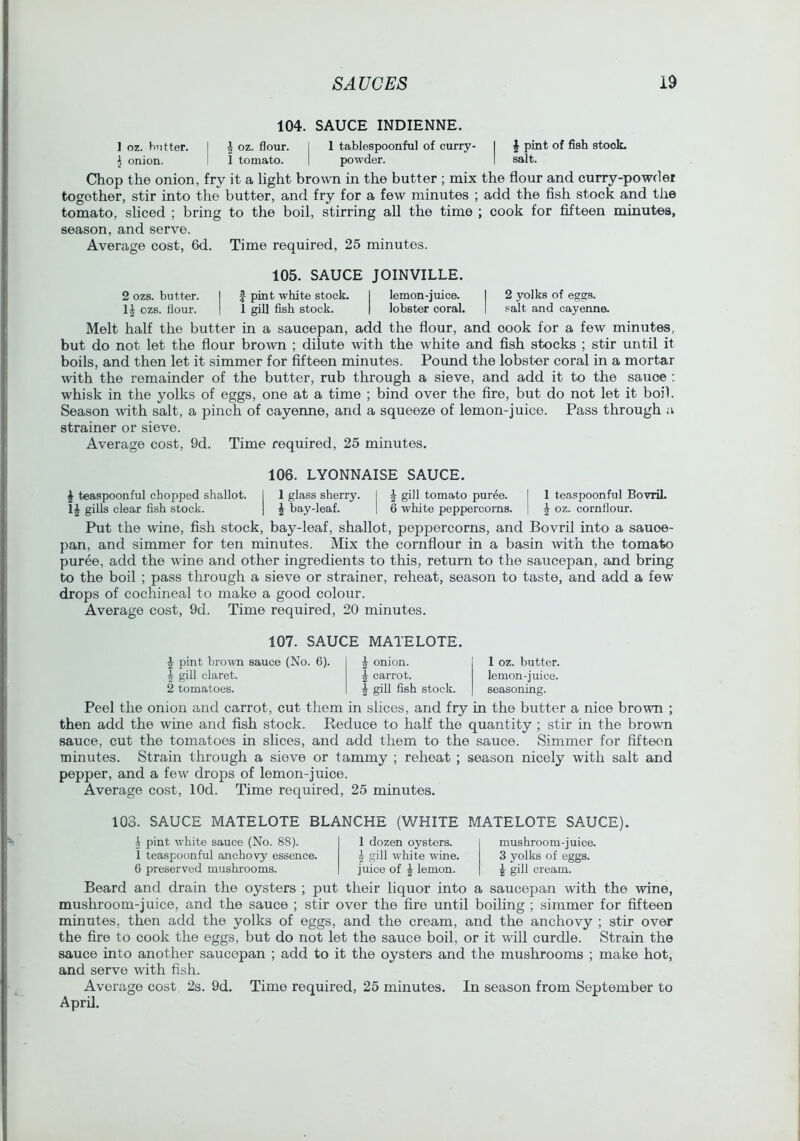 104. SAUCE INDIENNE. I oz. butter. i oz. flour. 1 tablespoonful of curry- 1 ^ pint of fish stock. ^ onion. I 1 tomato. powder. 1 salt. Chop the onion, fry it a light brown in the butter ; mix the flour and curry-powder together, stir into the butter, and fry for a few minutes ; add the flsh stock and the tomato, sliced ; bring to the boil, stirring all the time ; cook for fifteen minutes, season, and serve. Average cost, 6d. Time required, 25 minutes. 105. SAUCE JOINVILLE. 2 ozs. butt«r. I f pint white stock. I lemon-juice. I 2 yolks of eggs, ozs. flour. 1 1 gill fish stock. | lobster coral. | salt and cayenne. Melt half the butter in a saucepan, add the flour, and cook for a few minutes, but do not let the flour brown ; dilute with the white and fish stocks ; stir until it boils, and then let it simmer for fifteen minutes. Poimd the lobster coral in a mortar with the remainder of the butter, rub through a sieve, and add it to the sauce ; whisk in the yolks of eggs, one at a time ; bind over the fire, but do not let it boil. Season with salt, a pinch of cayenne, and a squeeze of lemon-juice. Pass through a strainer or sieve. Average cost, 9d. Time required, 25 minutes. 106. LYONNAISE SAUCE. J teaspoonful chopped shallot. I 1 glass sherry. I J gill tomato pur6e. | 1 teaspoonful Bovril. 1^ gills clear fish stock. | ^ bay-leaf. | 6 white peppercorns. | ^ oz. cornflour. Put the wine, fish stock, bay-leaf, shallot, peppercorns, and Bovril into a sauce- pan, and simmer for ten minutes. Mix the cornflour in a basin tvith the tomato puree, add the wine and other ingredients to this, return to the saucepan, and bring to the boil ; pass through a sieve or strainer, reheat, season to taste, and add a few drops of cochineal to make a good colour. Average cost, 9d. Time required, 20 minutes. 107. SAUCE MATELOTE. ^ pint browm sauce (No. 6). 1 gill claret. 2 tomatoes. ^ onion. ^ carrot. I gill fish stock. 1 oz. butter, lemon-juice, seasoning. Peel the onion and carrot, cut them in slices, and fry in the butter a nice brown ; then add the wine and fish stock. Reduce to half the quantity ; stir in the brown sauce, cut the tomatoes in slices, and add them to the sauce. Simmer for fifteen minutes. Strain through a sieve or tammy ; reheat ; season nicely with salt and pepper, and a few drops of lemon-juice. Average cost, lOd. Time required, 25 minutes. 103. SAUCE MATELOTE BLANCHE (WHITE MATELOTE SAUCE). i pint white sauce (No. 88). 1 teaspoonful anchovy essence. 6 preserved mushrooms. 1 dozen oysters, i gill white wine, juice of ^ lemon. mushroom-juice. 3 yolks of eggs. I gill cream. Beard and drain the oysters ; put their liquor into a saucepan with the wine, mushroom-juice, and the sauce ; stir over the fire until boiling ; simmer for fifteen minutes, then add the yolks of eggs, and the cream, and the anchovy ; stir over the fire to cook the eggs, but do not let the sauce boil, or it will curdle. Strain the sauce into another saucepan ; add to it the oysters and the mushrooms ; make hot, and serve \vith fish. Average cost 2s. 9d. Time required, 25 minutes. In season from September to April.
