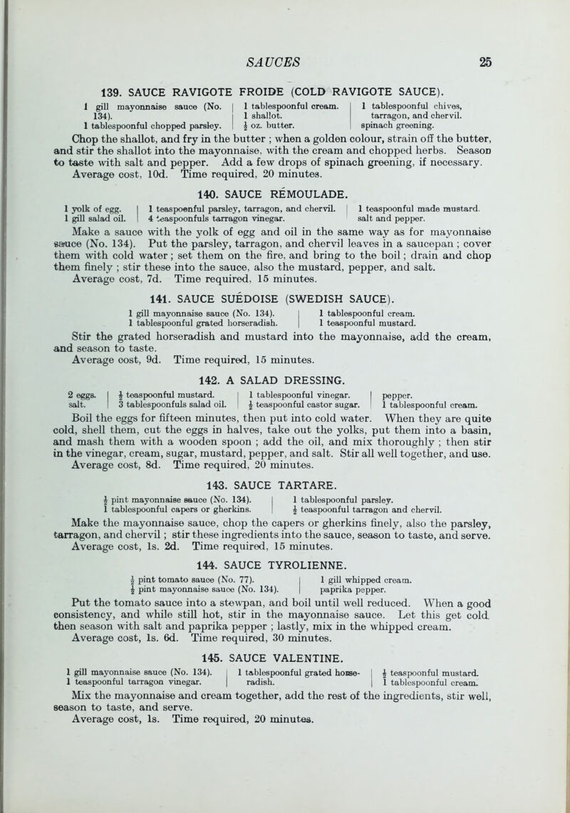 139. SAUCE RAVIGOTE FROIDE (COLD RAVIGOTE SAUCE). 1 gill mayonnaise sauce (No. 134). 1 tablespoonful chopped parsley. 1 tablespoonful cream. 1 shallot. ^ oz. butter. 1 tablespoonful chives, tarragon, and chervil, spinach greening. Chop the shallot, and fry in the butter ; when a golden colour, strain off the butter, and stir the shallot into the mayonnaise, with the cream and chopped herbs. Season to taste with salt and pepper. Add a few drops of spinach greening, if necessary. Average cost, lOd. Time required, 20 minutes. 140. SAUCE REMOULADE. 1 yolk of egg. I 1 teaspoonful parsley, tarragon, and chervil. [ 1 teaspoonful made mustard. 1 gill salad oil. 1 4 teaspoonfuls tarragon vinegar. salt and pepper. Make a sauce with the yolk of egg and oil in the same way as for mayonnaise sauce (No. 134). Put the parsley, tarragon, and chervil leaves in a saucepan ; cover them with cold water; set them on the fire, and bring to the boil; drain and chop them finely ; stir these into the sauce, also the mustard, pepper, and salt. Average cost, 7d. Time required, 15 minutes. 141. SAUCE SUEDOISE (SWEDISH SAUCE). 1 gill mayonnaise sauce (No. 134). I 1 tablespoonful cream. 1 tablespoonful grated horseradish. | 1 teaspoonful mustard. Stir the grated horseradish and mustard into the mayonnaise, add the cream, and season to taste. Average cost, 9d. Time required, 15 minutes. 142. A SALAD DRESSING. 2 eggs. I ^ teaspoonful mustard. I 1 tablespoonful vinegar. I pepper. salt. I 3 tablespoonfuls salad oil. | \ teaspoonful castor sugar. I 1 tablespoonful cream. Boil the eggs for fifteen minutes, then put into cold water. When they are quite cold, shell them, cut the eggs in halves, take out the yolks, put them into a basin, and mash them with a wooden spoon ; add the oil, and mix thoroughly ; then stir in the vinegar, cream, sugar, mustard, pepper, and salt. Stir all well together, and use. Average cost, 8d. Time required, 20 minutes. 143. SAUCE TARTARE. ^ pint mayonnaise sauce (No. 134). I 1 tablespoonful parsley. 1 tablespoonful capers or gherkins. | ^ teaspoonful tarragon and chervil. Make the mayonnaise sauce, chop the capers or gherkins finely, also the parsley, tarragon, and chervil; stir these ingredients into the sauce, season to taste, and serve. Average cost. Is. 2d. Time required, 15 minutes. 144. SAUCE TYROLIENNE. 2 pint tomato sauce (No. 77). I 1 gill whipped cream. I pint mayonnaise sauce (No. 134). | paprika pepper. Put the tomato sauce into a stew'pan, and boil until well reduced. When a good consistency, and while still hot, stir in the mayonnaise sauce. Let this get cold, then season with salt and paprika pepper ; lastly, mix in the whipped cream. Average cost, Is. 6d. Time required, 30 minutes. 145. SAUCE VALENTINE. 1 gill mayonnaise sauce (No. 134). I 1 tablespoonful grated hoEse- j ^ teaspoonful mustard. 1 teaspoonful tarragon vinegar. | radish. | 1 tablespoonful cream. Mix the mayonnaise and cream together, add the rest of the ingredients, stir well, season to taste, and serve.