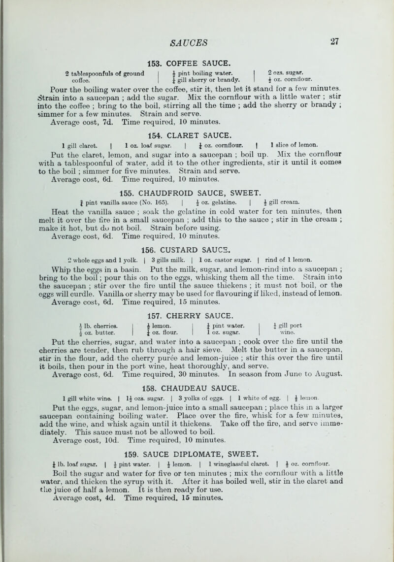 153. COFFEE SAUCE. 2 tablespoonfuls of ground I ^ pint boiling water. I 2 ozs. sugar. coSoe. I J gill sherry or brandy. I i oz. comHour. Pour the boiling water over the coffee, stir it, then let it stand for a few minutes. Strain into a saucepan ; add the sugar. Mix the cornflour with a little water ; stir into the coffee ; bring to the boil, stirring all the time ; add the sherry or brandy ; simmer for a few minutes. Strain and serve. Average cost, 7d. Time required, 10 minutes. 154. CLARET SAUCE. 1 gill claret. | 1 oz. loaf sugar. | oz. cornflour. | 1 slice of lemon. Put the claret, lemon, and sugar into a saucepan ; boil up. Mix the cornflour with a tablespoonful of water, add it to the other ingredients, stir it until it comes to the boil ; simmer for five minutes. Strain and serve. Average cost, 6d. Time required, 10 minutes. 155. CHAUDFROID SAUCE, SWEET. f pint vanilla sauce (No. 165). [ | oz. gelatine. [ ^ gill cream. Heat the vanilla sauce ; soak the gelatine in cold water for ten minutes, then melt it over the fire in a small saucepan ; add this to the sauce ; stir in the cream ; make it hot, but do not boil. Strain before using. Average cost, 6d. Time required, 10 minutes. 156. CUSTARD SAUCE. 2 whole eggs and 1 yolk. | 3 gills milk. | 1 oz. castor sugar. | rind of 1 lemon. Whip the eggs in a basin. Put the milk, sugar, and lemon-rind into a saucepan ; bring to the boil; pour this on to the eggs, whisking them all the time. Strain into the saucepan ; stir over the fire until the sauce thickens ; it must not boil, or the eggs will curdle. Vanilla or sherry may be used for flavouring if liked, instead of lemon. Average cost, 6d. Time required, 15 minutes. 157. CHERRY SAUCE. h lb. cherries. I J lemon. 1 J pint water. I f giU port I oz. butter. | J oz. flour. | 1 oz. sugar. | wine. Put the cherries, sugar, and water into a saucepan ; cook over the fire until the cherries are tender, then rub through a hair sieve. Melt the butter in a saucepan, stir in the flour, add the cherry puree and lemon-juice ; stir this over the fire until it boils, then pour in the port wine, heat thoroughly, and serve. Average cost, 6d. Time required, 30 minutes. In season from June to August. 158. CHAUDEAU SAUCE. 1 gill white wine. | H o^s. sugar. [ 3 yolks of eggs. ] 1 white of egg. | J lemon. Put the eggs, sugar, and lemon-juice into a small saucepan ; place this m a larger saucepan containing boiling water. Place over the fire, whisk for a few minutes, add the wine, and whisk again tmtil it thickens. Take off the fire, and servo imme- diately. This sauce must not be allowed to boil. Average cost, lOd. Time required, 10 minutes. 159. SAUCE DIPLOMATE, SWEET. I lb. loaf sugar. | J pint water. | J lemon. | 1 wineglassful claret. | J oz. cornflour. Boil the sugar and water for five or ten minutes ; mix the cornflour with a little water, and thicken the syrup with it. After it has boiled well, stir in the claret and the juice of half a lemon. It is then ready for use.