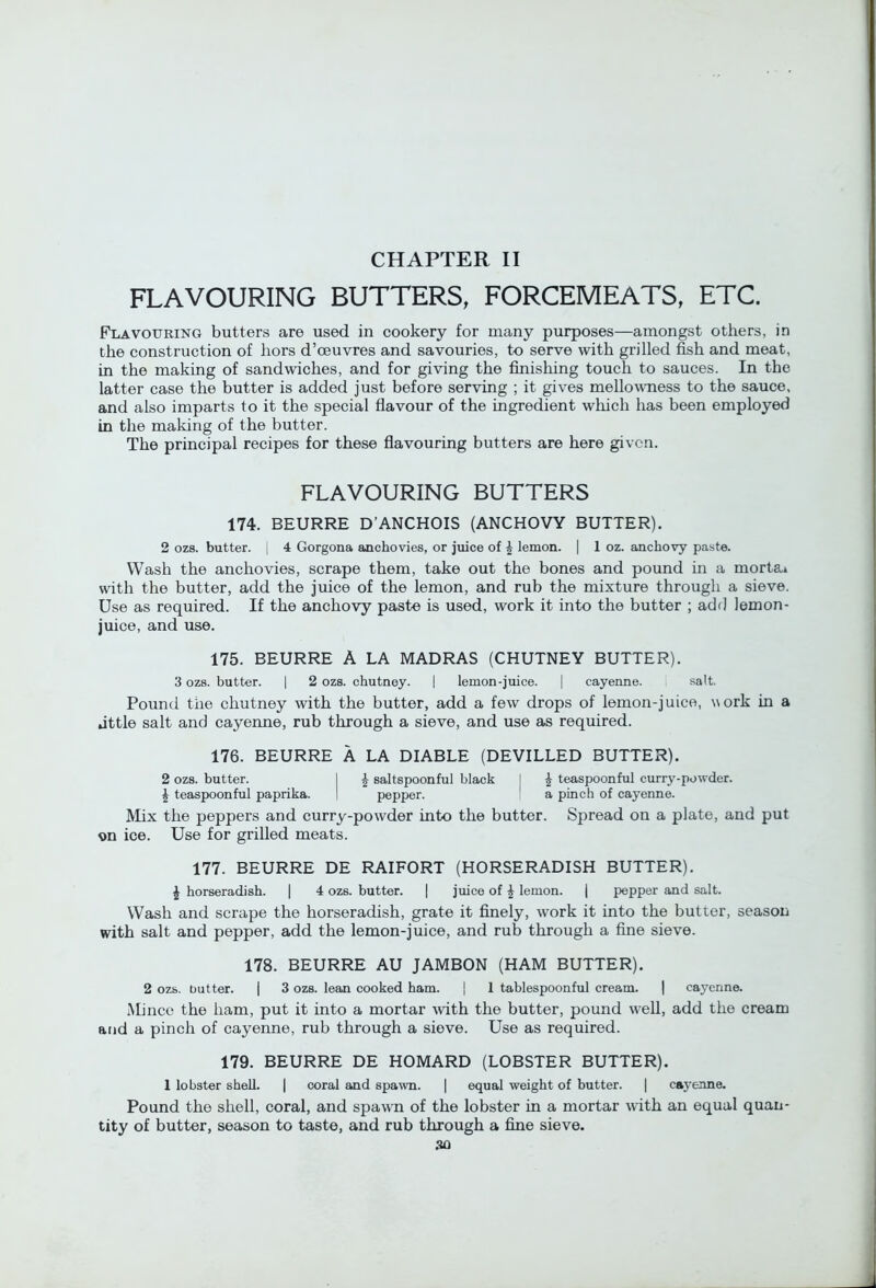 FLAVOURING BUTTERS, FORCEMEATS, ETC. Flavouring butters are used in cookery for many purposes—amongst others, in the construction of hors d’ceuvres and savouries, to serve with grilled fish and meat, in the making of sandwiches, and for giving the finishing touch to sauces. In the latter case the butter is added just before serving ; it gives mellowTiess to the sauce, and also imparts to it the special flavour of the ingredient wliich has been employed in the making of the butter. The principal recipes for these fiavouring butters are here given. FLAVOURING BUTTERS 174. BEURRE D’ANCHOIS (ANCHOVY BUTTER). 2 ozs. butter, j 4 Gorgona anchovies, or juice of ^ lemon. | 1 oz. anchovy paste. Wash the anchovies, scrape them, take out the bones and pound in a morta» with the butter, add the juice of the lemon, and rub the mixture through a sieve. Use as required. If the anchovy paste is used, work it into the butter ; adf] lemon- juice, and use. 175. BEURRE A LA MADRAS (CHUTNEY BUTTER). 3 ozs. butter. | 2 ozs. chutney. | lemon-juice. | cayenne. i salt. Pound the chutney with the butter, add a few drops of lemon-juice, work in a jttle salt and cayenne, rub through a sieve, and use as required. 176. BEURRE A LA DIABLE (DEVILLED BUTTER). 2 ozs. butter. I ^ saltspoonful black I ^ teaspoonful curry-powder. ^ teaspoonful paprika. I pepper. a pinch of cayenne. Mix the peppers and curry-powder into the butter. Spread on a plate, and put on ice. Use for grilled meats. 177. BEURRE DE RAIFORT (HORSERADISH BUTTER). J horseradish. | 4 ozs. butter. | juice of J lemon. | pepper and salt. Wash and scrape the horseradish, grate it finely, work it into the butter, season vdth salt and pepper, add the lemon-juice, and rub through a fine sieve. 178. BEURRE AU JAMBON (HAM BUTTER). 2 ozs. butter. | 3 ozs. lean cooked ham. j 1 tablespoonful cream. | cayenne. Mi nee the ham, put it into a mortar with the butter, pound well, add the cream aiid a pinch of cayenne, rub through a sieve. Use as required. 179. BEURRE DE HOMARD (LOBSTER BUTTER). 1 lobster shell. | coral and spawn. | equal weight of butter. | cayenne. Pound the shell, coral, and spawm of the lobster in a mortar with an equal quan- tity of butter, season to taste, and rub through a fine sieve.