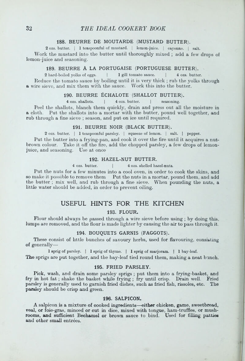 188. BEURRE DE MOUTARDE (MUSTARD BUTTER). 2 ozs. butter. | 1 teaspoonful of mustard. | lemon-juice. | cayenne. [ salt. Work the mustard into the butter until thoroughly mixed ; add a few drops of lemon-juice and seasoning. 189. BEURRE A LA PORTUGAISE (PORTUGUESE BUTTER). 2 hard-boiled yolks of eggs. | 1 gill tomato sauce. | 4 ozs. butter. Reduce the tomato sauce by boiling until it is very thick ; rub the j'olks through a wire sieve, and mix them with the sauce. Work this into the butter. 190. BEURRE ECHALOTE (SHALLOT BUTTER). 4 ozs. shallots. | 4 ozs. butter. | seasoning. Peel the shallots, blanch them quickly, drain and press out all the moisture in a cloth. Put the shallots into a mortar with the butter, pound well together, and rub through a fine sieve ; season, and put on ice until required. 191. BEURRE NOIR (BLACK BUTTER). 2 ozs. butter. | 1 teaspoonful parsley. | squeeze of lemon. | salt. | pepper. Put the butter into a frying-pan, and cook it over the fire until it acquires a nut- brown colour. Take it off the fire, add the chopped parsley, a few drops of lemon- juice, and seasonmg. Use at once 192. HAZEL-NUT BUTTER. 4 ozs. butter. | 4 ozs. shelled hazel-nuts. Put the nuts for a few minutes into a cool oven, in order to cook the sldns, and so make it possible to remove them Put the nuts in a mortar, pound them, and add the butter ; mix well, and rub through a fine sieve. When pounding the nuts, a little water should be added, in order to prevent oiling. USEFUL HINTS FOR THE KITCHEN 193. FLOUR. Flour should always be passed through a wire sieve before using ; by doing this, lumps are removed, and the flour is made lighter by causing the air to pass through it. 194. BOUQUETS GARNIS (FAGGOTS). These consist of httle bunches of savoury herbs, used for flavouring, consisting of generally— 1 sprig of parsley. | 1 sprig of thyme. | 1 sprig of marjoram. | 1 bay-leaf. The sprigs are put together, and the bay-leaf tied round them, making a neat bunch. 195. FRIED PARSLEY. Pick, wash, and drain some parsley sprigs ; put them into a frying-basket, and fry in hot fat ; shake the basket while frying ; fry until crisp. Drain well. Fried parsley is generally used to garnish fried dishes, such as fried fish, rissoles, etc. The parsley should be crisp and green. 196. SALPICON. A salpicon is a mixture of cooked ingredients—either chicken, game, sweetbread, veal, or foie-gras, minced or cut in dice, mixed with tongue, ham-truffles, or mush- rooms, and sufficient Bechamel or brown sauce to bind. Used for filling patties and other small entrees.