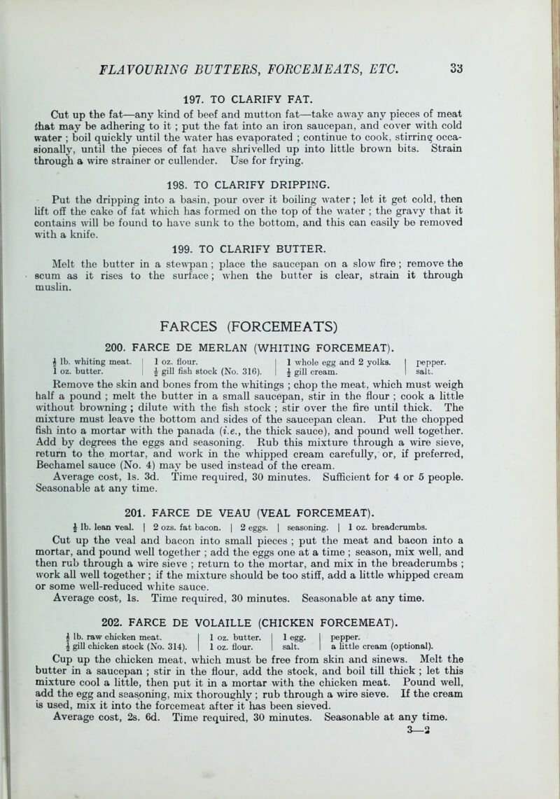 197. TO CLARIFY FAT. Cut up the fat—any kind of beef and mutton fat—take away any pieces of meat ihat may be adhering to it ; put the fat into an iron saucepan, and cover with cold water ; boil qmckly until the water has evaporated ; continue to cook, stirring occa- sionally, until the pieces of fat have shrivelled up into little brown bits. Strain through a wire strainer or cullender. Use for frying. 198. TO CLARIFY DRIPPING. Put the dripping into a basin, pour over it boiling water; let it get cold, then lift off the cake of fat which has formed on the top of the w^ater ; the gravy that it contains will be found to have sunk to the bottom, and this can easily be removed with a knife. 199. TO CLARIFY BUTTER. Melt the butter in a stew'pan; place the saucepan on a slow fire; remove the scum as it rises to the surface; when the butter is clear, strain it through muslin. FARCES (FORCEMEATS) 200. FARCE DE MERLAN (WHITING FORCEMEAT). \ lb. whiting meat. I 1 oz. flour. | 1 whole egg and 2 yolks. I pepper. 1 oz. butter. | ^ gill fish stock (No. 316). 1 J gill cream. I salt. Remove the skin and bones from the whitings ; chop the meat, which must weigh half a pound ; melt the butter in a small saucepan, stir in the flour ; cook a little without browning ; dilute vnth the fish stock ; stir over the fire until thick. The mixture must leave the bottom and sides of the saucepan clean. Put the chopped fish into a mortar with the panada {i.e., the thick sauce), and pound well together. Add by degrees the eggs and seasoning. Rub this mixture through a wire sieve, return to the mortar, and work in the whipped cream carefully, or, if preferred. Bechamel sauce (No. 4) may be used instead of the cream. Average cost. Is. 3d. Time required, 30 minutes. Sufficient for 4 or 5 people. Seasonable at any time. 201. FARCE DE VEAU (VEAL FORCEMEAT). ^ lb. lean veal. | 2 ozs. fat bacon. | 2 eggs. | seasoning. ] 1 oz. breadcrambs. Cut up the veal and bacon into small pieces ; put the meat and bacon into a mortar, and pound well together ; add the eggs one at a time ; season, mix well, and then rub through a wire sieve ; return to the mortar, and mix in the breadcrumbs ; work all well together; if the mixture should be too stiff, add a httle whipped cream or some well-reduced white sauce. Average cost. Is. Time required, 30 minutes. Seasonable at any time. 202. FARCE DE VOLAILLE (CHICKEN FORCEMEAT). \ lb. raw chicken meat. I 1 oz. butter. I 1 egg. 1 pepper. i gill chicken stock (No. 314). | 1 oz. flour. I salt. I a little cream (optional). Cup up the chicken meat, which must be free from skin and sinews. Melt the butter in a saucepan ; stir in the flour, add the stock, and boil till thick ; let this mixture cool a little, then put it in a mortar with the chicken meat. Pound well, add the egg and seasoning, mix thoroughly ; rub through a wire sieve. If the cream is used, mix it into the forcemeat after it has been sieved. Average cost, 2s. 6d. Time required, 30 minutes. Seasonable at any time. 3—3