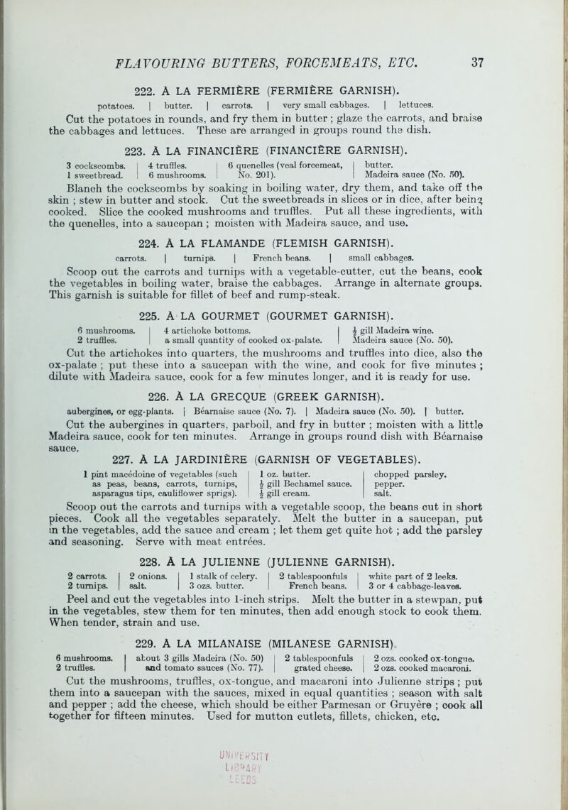 222. A LA FERMI£RE (FERMIERE GARNISH). potatoes. I butter. | carrots. | very small cabbages. | lettuces. Cut the potatoes in rounds, and fry them in butter ; glaze the carrots, and braise the cabbages and lettuces. These are arranged in groups round the dish. 223. A LA FINANCifiRE (FINANCI£RE GARNISH). 3 cockscombs. I 4 truffles. I 6 quenelles (veal forcemeat, I butter. 1 sweetbread. ! 6 mushrooms. I No. 201). I Madeira sauce (No. .*>0). Blanch the cockscombs by soaking in boiling water, dry them, and take off the skin ; stew in butter and stock. Cut the sweetbreads in slices or in dice, after being cooked. Slice the cooked mushrooms and truffles. Put all these ingredients, with the quenelles, into a saucepan ; moisten with Madeira sauce, and use. 224. A LA FLAMANDE (FLEMISH GARNISH). carrots. | turnips. \ French beans. | small cabbages. Scoop out the carrots and turnips with a vegetable-cutter, cut the beans, cook the vegetables in boiling water, braise the cabbages. Arrange in alternate groups. This garnish is suitable for fillet of beef and rump-steak. 225. A LA GOURMET (GOURMET GARNISH). 6 mushrooms. I 4 artichoke bottoms. I ^ gill Madeira wine. 2 truffles. | a small quantity of cooked ox-palate. I Madeira sauce (No. 50). Cut the artichokes into quarters, the mushrooms and truffles into dice, also the ox-palate ; put these into a saucepan with the wine, and cook for five minutes ; dilute with Madeira sauce, cook for a few minutes longer, and it is ready for use. 226. A LA GRECQUE (GREEK GARNISH). aubergines, or egg-plants. | Beamaise sauce (No. 7). | Madeira sauce (No. 50). | butter. Cut the aubergines in quarters, parboil, and fry in butter ; moisten with a little Madeira sauce, cook for ten minutes. Arrange in groups round dish with Bearnaise sauce. 227. A LA JARDINIERE (GARNISH OF VEGETABLES). 1 pint macedoine of vegetables (such as peas, beans, carrots, turnips, asparagus tips, cauhflower sprigs). 1 oz. butter. ^ gill Bechamel sauce. \ gill cream. chopped parsley. pepper. salt. Scoop out the carrots and turnips with a vegetable scoop, the beans cut in short pieces. Cook all the vegetables separately. Melt the butter in a saucepan, put m the vegetables, add the sauce and cream ; let them get quite hot ; add the parsley and seasoning. Serve with meat entrees. 228. A LA JULIENNE (JULIENNE GARNISH). 2 carrots. I 2 onions. I 1 stalk of celery. I 2 tablespoonfuls I white part of 2 leeks. 2 turnips. | salt. | 3 ozs. butter. | French beans. I 3 or 4 cabbage-leaves. Peel and cut the vegetables into l-inch strips. Melt the butter in a ste^vpan, put in the vegetables, stew them for ten minutes, then add enough stock to cook them. When tender, strain and use. 229. A LA MILANAISE (MILANESE GARNISH) 6 mushrooms. I about 3 gills Madeira (No. 50) I 2 tablespoonfuls I 2 ozs. cooked ox-tongue. 2 truffles. | and tomato sauces (No. 77). | grated cheese. | 2 ozs. cooked macaroni. Cut the mushrooms, truffles, ox-tongue, and macaroni into Julienne strips; put them into a saucepan with the sauces, mixed in equal quantities ; season with salt and pepper ; add the cheese, which should be either Parmesan or Gruyere ; cook all together for fifteen minutes. Used for mutton cutlets, fillets, chicken, etc.